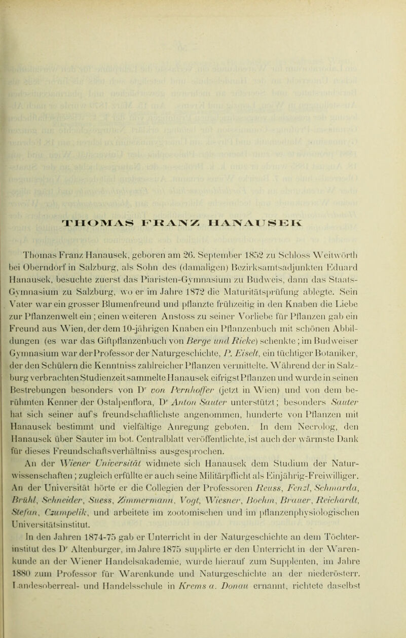 THOMAS FRANZ HANAUSEK Thomas Franz Ilanausck, geboren ain 20. September 1852 zu Schloss WeitwOrth bei Oberndorf in Sal/.burg, als Sohn des (damaligen) Bezirksamtsadjunkten Eduard Hanausek, besuclite zuerst das Piaristen-Gymnasium zu Budweis, dann das Staats- Gymnasium zu Salzburg, \vo er im Jahre 1872 die Maturitatsprüfung ablegtc. Sein Vater war ein grosser Blurnenfreund und pflanzte frübzeitig in tien Knaben die Liebe zur Pflanzenwelt ein ; einen weiteren Anstoss zu seinér Vorliebe für Pflanzen gai) ein Freund aus Wien, der dem 10-jâhrigen Knaben ein Pflanzenbuch mit schônen Abbil- dungen (es war das Giftpflanzenbuch von Berge und Rieke) schenkte ; im Budweiser Gymnasium war derProfessor der Naturgeschichte, P. Eiselt, ein tüchtiger Botaniker, der den Scliülern die Kenntniss zahlreicher Pflanzen vermittelte. Wahrend der in Salz- burg verbrachten StudienzeitsammelteHanausek eifrigst Pflanzen und wurde inseinen Bestrebungen besonders von D‘ von Pcrnhofjer fjetzt in Wien) und von dem be- rühmten Kenner der Ostalpenflora, D1' Anton Sauter unterstützt ; besonders Sauter liât sicli seiner auf's freundschaftlichste angenommen, hunderte von Pflanzen mit Hanausek bestimmt und vielfaltige Anregung geboten. In dem Necrolog, den Hanausek über Sauter im bot. Centralblatt verôffentlichte, ist auch der wârmste Dank lur dieses Freundschaftsverhaltniss ausgesproclien. An der Wiener Unwersitàt widinete sich Hanausek dem Studium der Natur- wissenschaften ; zugleich erfüllte er auch seine Militarpflicht als Einjahrig-Freiwilliger. An der Universitàt hôrte er die Collégien der Professoren Rcuss, Fend, Schinarda, Brühl, Schneider, Suess, Zimmermann. Vogt, Wicsner, Boehm, Brauer, Reichardt, Stefan, Csumpelik, und arbeitete im zootomischen und iin pflanzenphysioîbgischen Universitalsinstitut. In den Jahren 1874-75 gab er Unterricht in der Naturgeschichte an dem Tôchter- institut des Dr Altenburger, im Jahre 1875 supplirle er den Unterricht in der Waren- kunde an der \\riener Handelsakademie, wurde hicrauf zum Supplenten, im Jahre 1880 zum Professer für Warenkunde und Naturgeschichte an der niederôsterr.