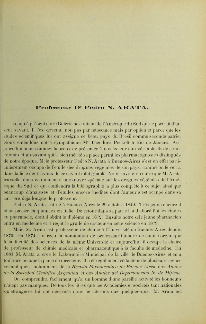 Professeur I> Pedro IV. Jusqu’à présent notre Galerie ne contient de l’Amérique du Sud que le portrait d'un seul savant. 11 l'est devenu, non pas par naissance mais par option et parce que les études scientifiques lui ont assigné ce beau pays du Brésil comme seconde patrie. Nous entendons notre sympathique Ml Theodoro Peckolt à Rio de Janeiro. Au- jourd'hui nous sommes heureux de présenter à nos lecteurs un véritable fils de ce sol lointain et un savant qui a bien mérité sa place parmi les pharmacognostes distingués de notre époque. M. le professeur Pedro N. Arata à Buenos-Aires s’est en effet parti- culièrement occupé de l'étude des drogues végétales de son pays, comme on le verra dans la liste des travaux de ce savant inf'atiguable. Nous savons en outre que M. Arata travaille dans ce moment à une œuvre spéciale sur les drogues végétales de l’Amé- rique du Sud et qui contiendra la bibliographie la plus complète à ce sujet ainsi que beaucoup d'analyses et d'études encore inédites dont l’auteur s’est occupé dans sa carrière déjà longue de professeur. Pedro N. Arata est né à Buenos-Aires le 29 octobre 1849. Très jeune encore il allait passer cinq années en Italie. De retour dans sa patrie il a d'abord fini les études en pharmacie, dont il obtint le diplôme en 1872. Ensuite notre zélé jeune pharmacien entra en médecine et il reçut le grade de docteur en cette science en 1879. Mais M. Arata est professeur de chimie à l’Université de Buenos-Aires depuis 1870. En 1874 il a reçu-la nomination de professeur titulaire de chimie organique à la faculté des sciences de la même Université et aujourd’hui il occupe la chaire de professeur de chimie médicale et pharmaceutique à la faculté de médecine. En 1883 M. Arata a créé le Laboratoire Municipal de la ville de Buenos-Aires et en a toujours occupé la place de directeur. Il a ôté également rédacteur de plusieurs revues scientifiques, notamment de la Recista Farmaceutica de Buenos-Aires, des Anales de ta. Sociedad Cientifica Argenlina et des Anales de! Departamento N. de Hijiene. Un comprendra facilement qu'à un homme d'une pareille activité les honneurs n'aient pas manqués. De tous les titres que les Académies et sociétés tant nationales qu'étrangères lui ont décernés nous ne citerons que quelques-uns. M. Arata est