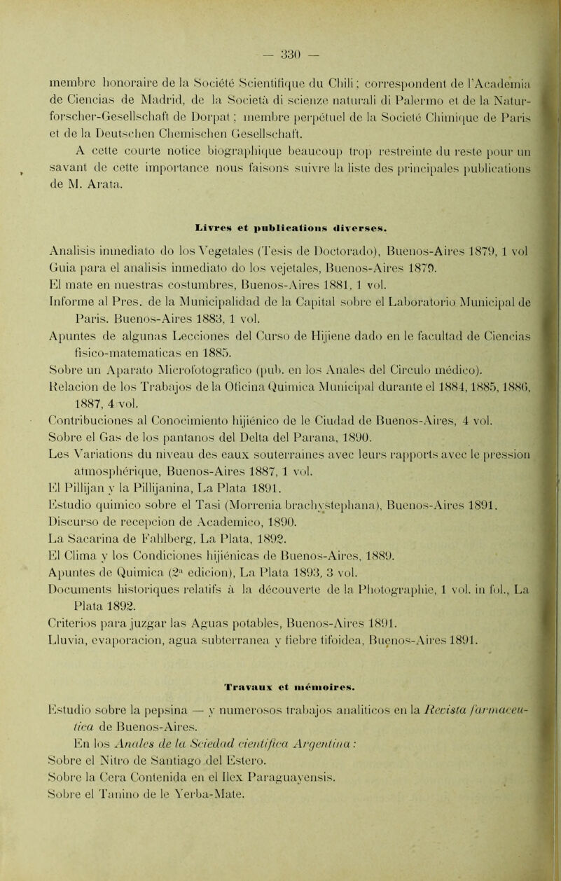 membre honoraire de la Société Scientifique du Chili ; correspondent de l'Academie de Ciencias de Madrid, de la Società di scienze naturali di Palermo et de la Natur- forscher-Gesellschaft de Dorpat ; membre perpétuel de la Société Chimique de Paris et de la Deutscben Chemischen Gesellschaft. A cette courte notice biographique beaucoup trop restreinte du reste pour un savant de cette importance nous faisons suivre la liste des principales publications de M. Arata. Livres et publications diverses. Analisis inmediato do los Yegetales (Tesis de Doctorado), Buenos-Aires 1879, 1 vol Guia para el analisis inmediato do los vejetales, Buenos-Aires 1879. El mate en nuestras costumbres, Buenos-Aires 1881, 1 vol. Informe al Près, de la Municipalidad de la Capital sobre el Laboratorio Municipal de Paris. Buenos-Aires 1883, 1 vol. Apuntes de algunas Lecciones del Curso de Hijiene dado en le facultad de Ciencias fisico-matematicas en 1885. Sobre un Aparato Micrototografico (pub. en los Anales del Circule médico). Relacion de los Trabajos de la Oticina Quimica Municipal durante el 1884,1885,1886, 1887, 4 vol. Contribuciones al Conocimiento hijiénico de le Ciudad de Buenos-Aires, 4 vol. Sobre el Gas de los pantanos del Delta del Parana, 1890. Les Variations du niveau des eaux souterraines avec leurs rapports avec le pression atmosphérique, Buenos-Aires 1887, 1 vol. El Pillijan y la Pillijanina, La Plata 1891. Estudio quimico sobre el Tasi (Morrenia brachystephana), Buenos-Aires 1891. Discurso de recepcion de Academico, 1890. La Sacarina de Fahlberg, La Plata, 1892. El Clima y los Condiciones hijiénicas de Buenos-Aires, 1889. Apuntes de Quimica (2a edicion), La Plata 1893, 3 vol. Documents historiques relatifs à la découverte de la Photographie, 1 vol. iu fol., La Plata 1892. Criterios parajuzgar las Aguas potables, Buenos-Aires 1891. Lluvia, evaporacion, agua subterranea y fiebre tifoidea, Buenos-Aires 1891. Travaux et mémoires. Estudio sobre la pepsina — y numerosos trabajos analiticos en la Revisla farmciceu- tica de Buenos-Aires. En los Anales de la Sciedad cientifica Argentina: Sobre el Nitro de Santiago del Estero. Sobre la Cera Contenida en el Ilex Paraguayensis. Sobre el Tanino de le Yerba-Mate.