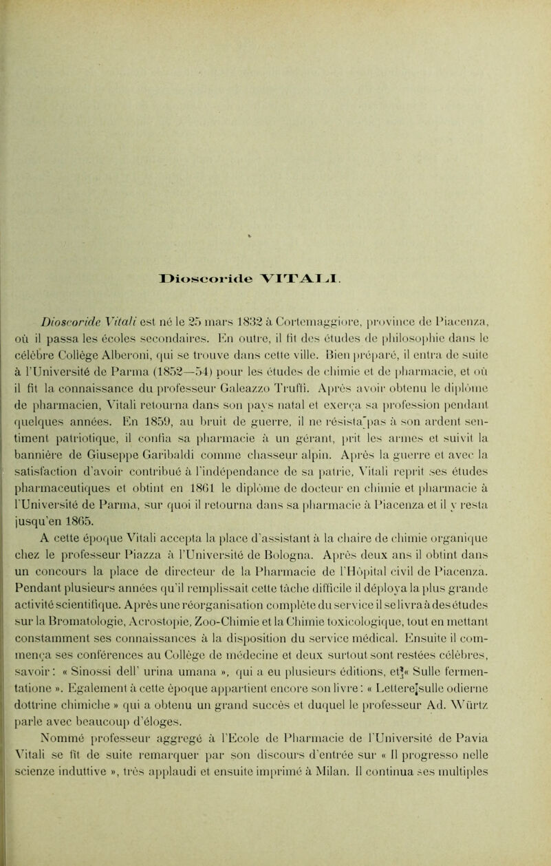 lYioscoiitle YITALI. Dioscoride Vitali est né le 25 mars 1832 à Cortemaggiore, province de Piacenza, où il passa les écoles secondaires. En outre, il fit des études de philosophie dans le célèbre Collège Alberoni, qui se trouve dans cette ville. Bien préparé, il entra de suite à l’Université de Parma (1852—54) pour les études de chimie et de pharmacie, et où il fit la connaissance du professeur Galeazzo Trufli. Après avoir obtenu le diplôme de pharmacien, Vitali retourna dans son pays natal et exerça sa profession pendant quelques années. En 1859, au bruit de guerre, il ne résista'pas à son ardent sen- timent patriotique, il confia sa pharmacie à un gérant, prit les armes et suivit la bannière de Giuseppe Garibaldi comme chasseur alpin. Après la guerre et avec la satisfaction d’avoir contribué à l’indépendance de sa patrie, Vitali reprit ses études pharmaceutiques et obtint en 1861 le diplôme de docteur en chimie et pharmacie à l'Université de Parma, sur quoi il retourna dans sa pharmacie à Piacenza et il y resta jusqu’en 1865. A cette époque Vitali accepta la place d'assistant à la chaire de chimie organique chez le professeur Piazza à l’Université de Bologna. Après deux ans il obtint dans un concours la place de directeur de la Pharmacie de l'Hôpital civil de Piaeenza. Pendant plusieurs années qu’il remplissait cette tâche difficile il déploya la plus grande activité scientifique. Après une réorganisation complète du service il selivraà des études sur la Bromatologie, Acrostopie, Zoo-Chimie et la Chimie toxicologique, tout en mettant constamment ses connaissances à la disposition du service médical. Ensuite il com- mença ses conférences au Collège de médecine et deux surtout sont restées célèbres, savoir: « Sinossi dell’ urina umana », qui a eu plusieurs éditions, et’« Sulle fermen- tatione ». Egalement à cette époque appartient encore son livre : « Letterejsulle odierne dottrine chimiche » qui a obtenu un grand succès et duquel le professeur Ad. Würtz parle avec beaucoup d’éloges. Nommé professeur aggregé à l'Ecole de Pharmacie de l'Université de Pavia Vitali se fit de suite remarquer par son discours d’entrée sur « Il progresso nelle scienze induttive », très applaudi et ensuite imprimé à Milan. Il continua ses multiples