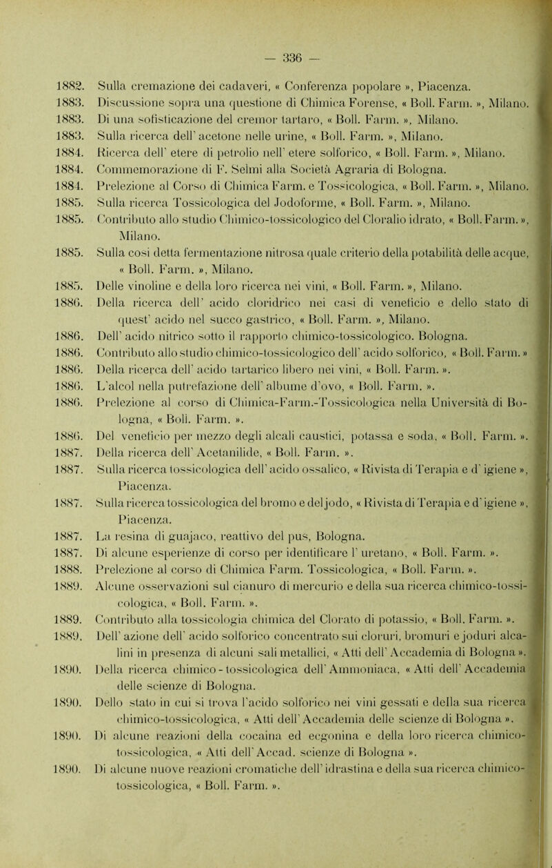 1882. Sulla cremazione dei cadaveri, « Conferenza popolare », Piacenza. 1883. Discussione sopra una questione di Chimica Foreuse, « Boll. Farm. », Milano. 1883. Di una sofisticazione del cremor tartaro, « Boll. Farm. », Milano. 1883. Sulla ricerca dell’acetone nelle urine, « Boll. Farm. », Milano. 1884. Ricerca delF etere di petrolio nell’ etere solforico, « Boll. Farm. », Milano. 1884. Commemorazione di F. Selmi alla Società Agraria di Bologna. 1884. Prelezione al Corso di Chimica Farm, e Tossicologica, « Boll. Farm. », Milano. 1885. Sulla ricerca Tossicologica del Jodoforme, « Boll. Farm. », Milano. 1885. Contributo allô studio Chimico-tossicologico del Cloralio idrato, « Boll. Farm. », Milano. 1885. Sulla cosi delta fermentazione nitrosa quale criterio délia potabilità delle acque, « Boll. Farm. », Milano. 1885. Delle vinoline e délia loro ricerca nei vini, « Boll. Farm. », Milano. 1886. Délia ricerca dell’ acido cloridrico nei casi di venelicio e dello stato di quest’ acido nei succo gastrico, « Boll. Farm. », Milano. 1886. Dell’ acido nitrico sotto il rapporto chimico-tossicologico. Bologna. 1886. Contributo allô studio chimico-tossicologico dell’ acido solforico, « Boll. Farm. » 1886. Délia ricerca dell’ acido tartarico libero nei vini, « Boll. Farm. ». 1886. L'alcol nella putrefazione dell' albume d’ovo, « Boll. Farm. ». 1886. Prelezione al corso di Chimica-Farm.-Tossicologica nella Università di Bo- logna, « Boll. Farm. ». 1886. Del venelicio per mezzo degli alcali caustici, potassa e soda, « Boll. Farm. ». 1887. Délia ricerca dell' Acetanilide, « Boll. Farm. ». 1887. Sulla ricerca tossicologica dell’ acido ossalico, « Rivista di Terapia e d'igiene », Piacenza. 1887. Sulla ricerca tossicologica del bromo e deljodo, « Rivista di Terapia e d'igiene », Piacenza. 1887. La résina di guajaco, reattivo del pus, Bologna. 1887. Di alcune esperienze di corso per identilicare 1’ uretano, « Boll. Farm. ». 1888. Prelezione al corso di Chimica Farm. Tossicologica, « Boll. Farm. ». 1889. Alcune osservazioni sul cianuro di mercurio e délia sua ricerca chimico-tossi- cologica, « Boll. Farm. ». 1889. Contributo alla tossicologïa chimica del Clorato di potassio, « Boll. Farm. ». 1889. Dell1 azione dell' acido solforico concentrato sui cloruri, bromuri e joduri alca- lini in presenza di alcuni sali metallici, « Atti dell’ Accademia di Bologna ». 1890. Délia ricerca chimico - tossicologica dell' Ammoniaca, «Atti dell'Accademia delle scienze di Bologna. 1890. Dello stato in cui si trova l’acido solforico nei vini gessati e délia sua ricerca chimico-tossicologica, « Atti dell’Accademia delle scienze di Bologna». 1890. Di alcune reazioni délia cocaina ed ecgonina e délia loro ricerca chimico- tossicologica, « Atti dell’Accad. scienze di Bologna ». Di alcune nuove reazioni cromatiche dell’ idrastina e délia sua ricerca chimico- tossicologica, « Boll. Farm. ». 1890.