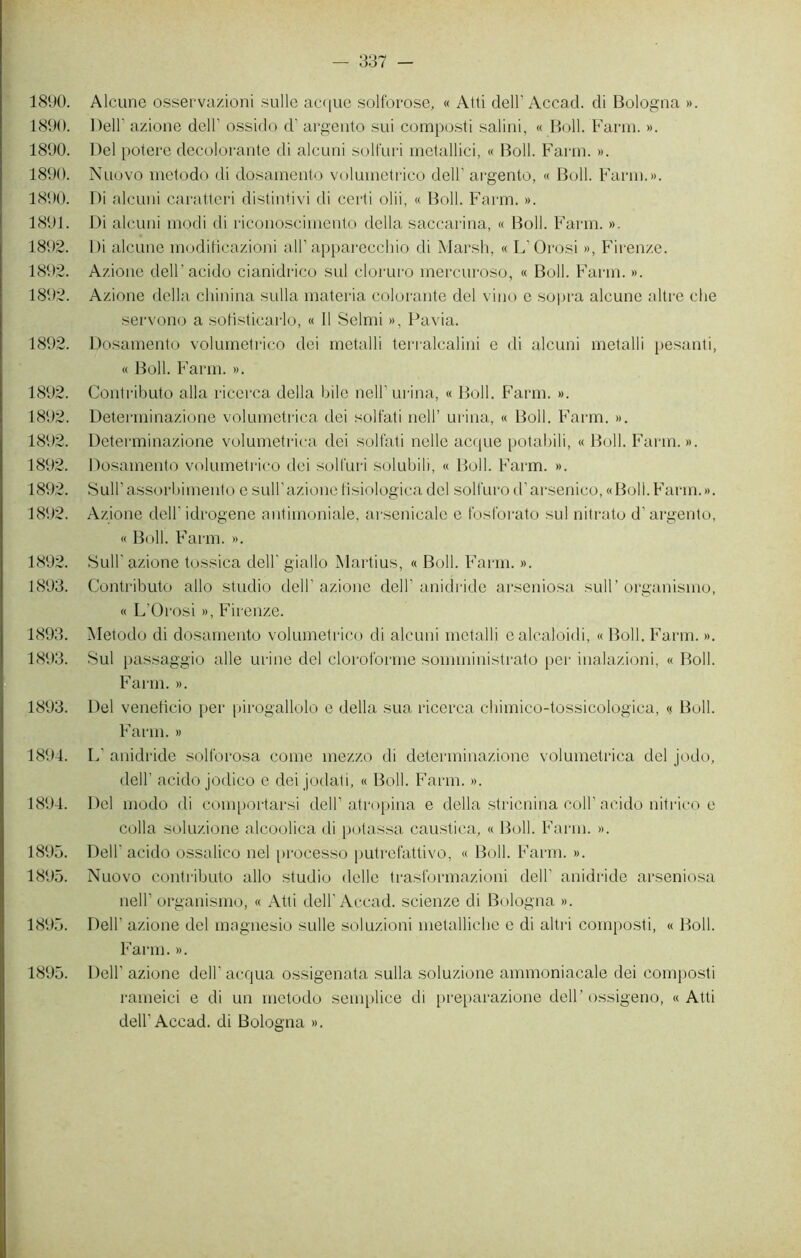1890. Alcune osservazioni sulle acque solforose, « Atti dell’Accad. di Bologna ». 1890. Dell' azione dell’ ossido d'argento sui composti salini, « Boll. Farm. ». 1890. Del potere décolorante di alcuni solfuri metallici, « Boll. Farm. ». 1890. Nuovo metodo di dosamento volumetrico dell' argento, « Boll. Farm.». 1890. Di alcuni caratteri distintivi di certi olii, « Boll. Farm. ». 1891. Di alcuni modi di riconoscimento délia saccarina, « Boll. Farm. ». 1892. Di alcune modificazioni ail1 apparecchio di Marsh, « L'Orosi », Firenze. 1892. Azione dell'acido cianidrico sul cloruro mercuroso, « Boll. Farm. ». 1892. Azione délia chinina sulla materia colorante del vino e sopra alcune altre che servono a sofisticarlo, « 11 Selmi », Pavia. 1892. Dosamento volumetrico dei metalli terralcalini e di alcuni metalli pesanti, « Boll. Farm. ». 1892. Contributo alla ricerca délia bile nelF urina, « Boll. Farm. ». 1892. Determinazione volumetrica dei solfati nell’ urina, « Boll. Farm. ». 1892. Determinazione volumetrica dei solfati nelle acque potabili, « Boll. Farm. ». 1892. Dosamento volumetrico dei solfuri solubili, « Boll. Farm. ». 1892. SulPassorbimento e sull1 azione fisiologica del solfurod’arsenico, «Boll.Farm.». 1892. Azione dell' idrogene antimoniale, arsenicale e fostorato sul nitrato d1 argento, « Boll. Farm. ». 1892. Sull' azione tossica dell' giallo Martius, « Boll. Farm. ». 1893. Contributo allô studio dell1 azione dell' anidride arseniosa sull’ organisme, « L’Orosi », Firenze. 1893. Metodo di dosamento volumetrico di alcuni metalli ealcaloidi, «Boll. Farm. ». 1893. Sul passaggio aile urine del cloroforme sonnninistrato per inalazioni, « Boll. Farm. ». 1893. Del veneficio per pirogallolo e délia sua ricerca chimico-tossicologica, « Boll. Farm. » 1894. L' anidride solforosa corne mezzo di determinazione volumetrica del jodo, dell’ acido jodico e dei jodati, « Boll. Farm. ». 1894. Del modo di comportarsi dell1 atropina e délia stricnina coll1 acido nitrico e colla soluzione alcoolica di potassa caustica, « Boll. Farm. ». 1895. Dell' acido ossalico nel processo putrefattivo, « Boll. Farm. ». 1895. Nuovo contributo allô studio délie trasformazioni dell' anidride arseniosa nell1 organismo, « Atti dell1 Accad. scienze di Bologna ». 1895. Dell' azione del magnesio sulle soluzioni metalliche e di altri composti, « Boll. Farm. ». 1895. Dell1 azione dell' acqua ossigenata sulla soluzione ammoniacale dei composti rameici e di un metodo semplice di preparazione dell’ossigeno, «Atti dell’Accad. di Bologna ».