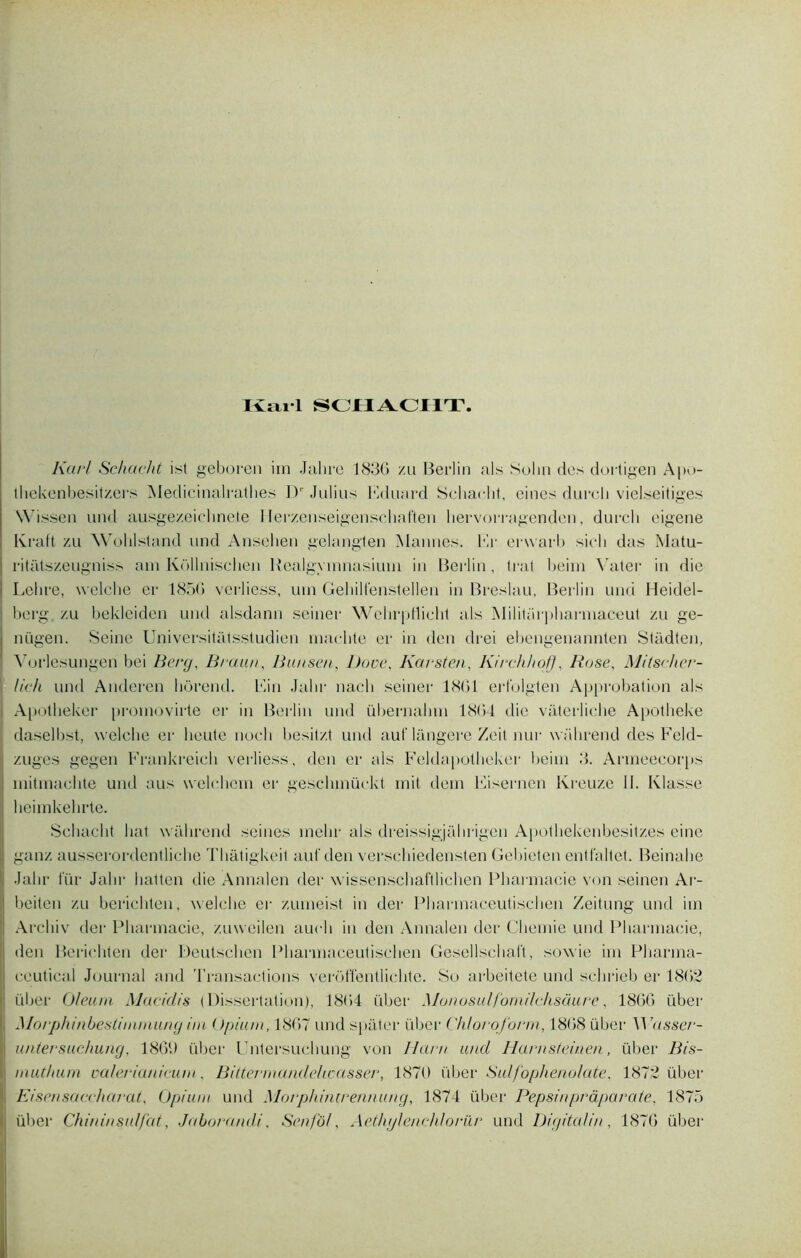 Kail SCHACHT. Karl Schucht ist geboren irn Jalire 1836 /u Berlin als Solm des dortigen Apo- thekenbesitzers Medicinalrathes Dr Julius Eduard Scharht, eines durcli vielseitiges Wissen und ausge/eielinete Mer/enseigenschaften hervoiragenden, durch eigene Kraft zu Wol il stand und Ansehen gelangten Mannes. Er erwarb sicli das Matu- ritatszeugniss am Küllnischen Realgvmnasium in Berlin, trat beim Vater in die ! Lelire, welche er 1856 verliess, uni Gehilfenstellen in Breslau, Berlin und Heidel- berg zu bekleiden und alsdann seiner WehrpHiclit als Militnrpharmaceut zu ge- i nügen. Seine Universitâtsstudien nmelite er in den drei ebengenannten Sfadten, Vorlesungen bei Berg, Braun, Bunsen, l)ove, Karsten, Kirchhoff, Rose, Mitscher- lich und Anderen liôrend. Ein Jalir nacli seiner 1861 erfolgten Approbation als Apotheker promovirte er in Berlin und übernalnn 186)4 die vâterliche Apotheke daselbst, welche er lieute nocli besitzt und auf‘langere Zeit nur wiihrend des Feld- | zuges gegen Frankreich verliess, den er als Feldapotheker beim 3. Armeecorps initmachte und aus welchein er geschmüekt mit dem Eisernen Kreuze II. Klasse heimkehrte. Scliaclit bat wiilirend seines melir als dreissigjahrigen Apothekenbesitz.es eine ganz ausserordentliche Tliatigkeil auf den verschiedensten Gebieten entfaltet. Beinahe Jabr fur Jalir liatten die Annalen der wissenschaftlichen Pharmacie von seinen Ar- beiten zu berichten, welche er zumeist in der Pharmaceutischen Zeitung und im ! Arcliiv der Pharmacie, zuweilen aucli in den Annalen der Cliemie und Pharmacie, den Berichten der Deutschen Pharmaceutischen Gesellsehaft, sowie im Pliarma- ccutical Journal and 'l’ransactions veroffentlichte. So arbeitete und sclirieb er 1862 liber Ofeuni Macidis (Dissertation), 1864 über Munosulfomilchsaure, 1866 liber I, Morphinbeslinimung im Opium, 1867 und spâter über Chloroform, 1868 über M rassei‘- | untersuchung, 1869 über Untersuchung von Harn und Harnsteinen, über Bis- mutiuun valerianicum. Bittermandelœasser, 1870 über Sulfophenolate, 1872 über Eisensaccharat, Opium und Morphimrennung, 1874 über Pepsinpràparate. 1875 über Chininsulfat, Jaborandi, Senfoi, Aethylenehlorür und Digital in, 1876 über