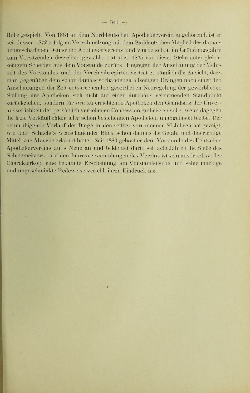 — 341 Rolle gespielt. Von 1804 an dcm Norddeulschen Apothekerverein angchorend, ist er seit dessen 1872 erfolglen Yerschmelzung mit dem Süddeutschen Mitgliod des damais neugeschaffenen Deutschen Apothekervereins und wurdc schon im Gründungsjahre /,um Yorsitzenden desselben gewahlt, trat aber 1875 von dieser Stelle untcr gleicli- zeitigem Seheiden ans dem Vorstande zurück. Entgegen der Anschauung derMehr- lieit des Yorstandes und der Yereinsdelegirten vertrat er narnlich die Ansicht, dass man gegenüber dem schon damais vorliandenen allseitigen Drangen nacli einer den Anschauungen der Zeit entsprechenden gesetzlirhen Neuregelung der gewerbliehen Stellung der Apotheken sieli nicht auf einen durcbaus verneinenden Standpunkt zurückzieben, sondera fur neu zu errichtende Apotheken den Grundsatz der Unver- ausserlichkeit der persônlich ver-liehenen Concession gutheissen solle, wenn dagegen die freie WrkauHichkeit aller schon bestelienden Apotheken unangetastet bleibe. Der beunruhigende \rerlauf der Dinge in den seither verronnenen 20 Jahren liât gezeigt, wie klar Schacht’s weitschauender Blick schon damais die Gefalir und das richtige Miltel zur Abwelir erkannt hatte. Seit 1880 geliort er dem Vorstande des Deutschen Apothekervereins aufs Neue an und bekleidet darin seit aclit Jahren die Stelle des Sehatzmeisters. Auf den Jahresversammlungen des \'creins ist sein ausdrucksvoller Charakterkopf eine bekannte Erscheinung am Vorstandstische und seine markige und ungeschminkte Redeweise verfehlt ihren Eindruck nie.