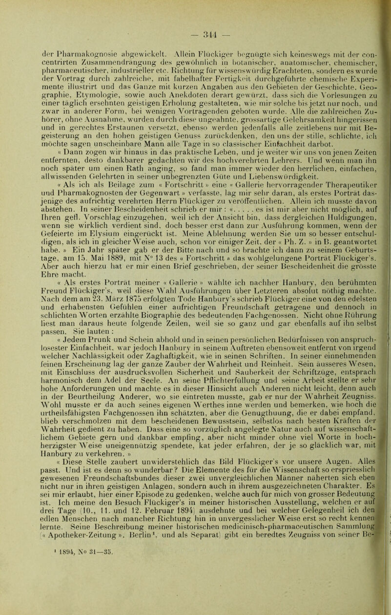 dcr Pharmakognosie abgewickelt. Allein Flückiger bogniigte sich keineswegs mit der con- cenlrirten Zusammendritngung des gewôhniich in botanischer, anatomischer, chemischer, pharmaeeutischer, industrielle!* etc. Richtung fin* wissenswürdig Erachteten, sondern es wurde der Vortrag durch zahlreiche, mit fabelhafter Fertigkeit durchgeführte chemische Expéri- mente illustrirt und das Ganze mit kurzen Angaben ans den Gebieten der Geschichte. Géo- graphie, Etymologie, sowie auch Anekdoten derart gevvürzt. dass sich die Vorlesungen zu einer taglich ersehnten geistigen Erholung gestalteten, wie mir solche bis jetzt nur noch, und zvvar in anderer Form, bei wenigen Vortragenden geboten wurde. Aile die zahlreichen Zu- hôrer, ohne Ausnahme, wurden durch diese ungeahnte, grossartigé Gelehrsamkeit hingerissen und in gerechtes Erstaunen versetzt, ebenso werden jedenfalls aile zeitlebens nur mit Be- geisterung an den hohen geistigen Genuss zurückdenken, den uns der stiIle, schlichte, ich môchte sagen unscheinbare Mann aile Tage in so classischer Einfachheit darbot. « Dann zogen wir hinaus in das praktische Leben, und je weiter wir uns von jenen Zeiten entfernten, desto dankbarer gedachten wir des hochverehrten Lehrers. Und wenn man ilm noch spiiter um einen Rath anging, so fand man immer wieder den herrlichen, einfachen, allwissenden Gelehrten in seiner unbegrenzten Güte und Liebenswürdigkeit. « Als ich als Beilage zum « Fortschritt » eine « Gallerie hervorragender Therapeutiker und Pharmakognosten der Gegenwart » verfasste, lag mir selir daran, als erstes Portrât das- jenige des aufrichtig verehrten Herrn Flückiger zu verôffentlichen. Allein ich musste davon abstehen. In seiner Bescheidenheit schrieb er mir : « es ist mir aber nicht môglich, auf Ihren gefl. Vorschlag einzugehen. weil ich der Ansicht bin, dass dergleichen Huldigungen. wenn sie wirklich verdient sind, doch besser erst dann zur Ausführung kommen, wenn der Gefeierte im Elysium eingerückt ist. Meine Ablehnung werden Sie um so besser entschul- digen. als ich in gleicher Weise auch, schon vor einigerZeit. der « Ph. Z. » in B. geantwortet habe. » Ein Jahr spater gab er der Bitte nach und so brachte ich dann zu seinem Geburts- tage, am 15. Mai 1889, mit N° 13 des « Fortschritt « das wohlgelungene Portriit Flückiger’s. Aber auch hierzu bat er mir einen Brief geschrieben, der seiner Bescheidenheit die grôsste Ehre macht. « Als erstes Portriit meiner « Gallerie » wiihlte ich nachher Hanbury, den berühmten Freund Flückiger’s, weil diese Wahl Ausführungen über Letzteren absolut nothig machtc. Nach dem am 23. Miirz 1875 erfolgten Tode Hanbury’s schrieb Flückiger eine von den edelsten und erhabensten Gefühlen einer aufrichtigen Freundschaft getragene und dennoch in schlichten Worten erzahlte Biographie des bedeutenden Fachgenossen. Nicht ohne Bührung liest man daraus heute folgenae Zeilen, weil sie so ganz und gar ebenfalls auf ilm selbst passen. Sie lauten : « Jedem Prunk und Schein abhold und in seinen persônlichen Bedürfnissen von anspruch- losester Einfachheit, war jedoch Hanbury in seinem Auftreten ebensoweit entfernt von irgend welcher Nachlàssigkeit oder Zaghaftigkeit. wie in seinen Schriften. In seiner einnehmenden i'einen Erscheinung lag der ganze Zauber der Wahrheit und Reinheit. Sein ausseres Wesen, mit Einschluss der ausdrucksvollen Sicherheit und Sauberkeit der Schriftzüge, entsprach harmonisch dem Adel der Seele. An seine Pflichterfüllung und seine Arbeit stellte er sehr hohe Anforderungen und machte es in dieser Hinsicht auch Anderen nicht leicht, denn auch in der Beurtheilung Anderer, wo sie eintreten musste, gab er nur der Wahrheit Zeugniss. Wohl musste er da auch seines eigenen Werthes inné werden und bemerken, wie hoch die urtheilsfâhigsten Fachgenossen ihn schatzten, aber die Genugthuung, die er dabei empfand. blieb verschmolzen mit dem bescheidenen Bewusstsein, selbstlos nach besten Kraften der Wahrheit gedient zu haben. Dass eine so vorzüglich angelegte Natur auch auf wissenschaft- lichem Gebiete gern und dankbar empfing, aber nicht minder ohne viel Worte in hoch- herzigster Weise uneigennützig spendete, kat jeder erfahren, der je so glâcklich war, mit Hanbury zu verkehren. » « Diese Stelle zaubert unwiderstehlich das Bild Flückiger’s vor unsere Augen. Ailes passt. Und ist es denn so wunderbar? Die Elemente des für die Wissenschaft so erspriesslich gewesenen Freundschaftsbundes dieser zwei unvergleichlichen Manner nüherten sich eben nicht nur in ihren geistigen Anlagen, sondern auch in ihrem ausgezeichneten Charakter. Es sei mir erlaubt, hier einer Episode zu gedenken, welche auch für mich von grosser Bedeutung ist. Ich meine den Besuch Flückiger’s in meiner historischen Ausstellung, welchcn er auf drei Tage (10., 11. und 12. Februar 1894) ausdehnte und bei welcher Gelegenheil ich den edlen Menschen nach mancher Richtung hin in unvergesslicher Weise erst so redit kennen < lernte. Seine Beschreibung meiner historischen medicinisch-pharmaceutischen Sammlung « Apotheker-Zeitung ». Berlin1, und als Separat) gibt ein beredtes Zeugniss von seiner Bc- 1 1894, No 31—35.