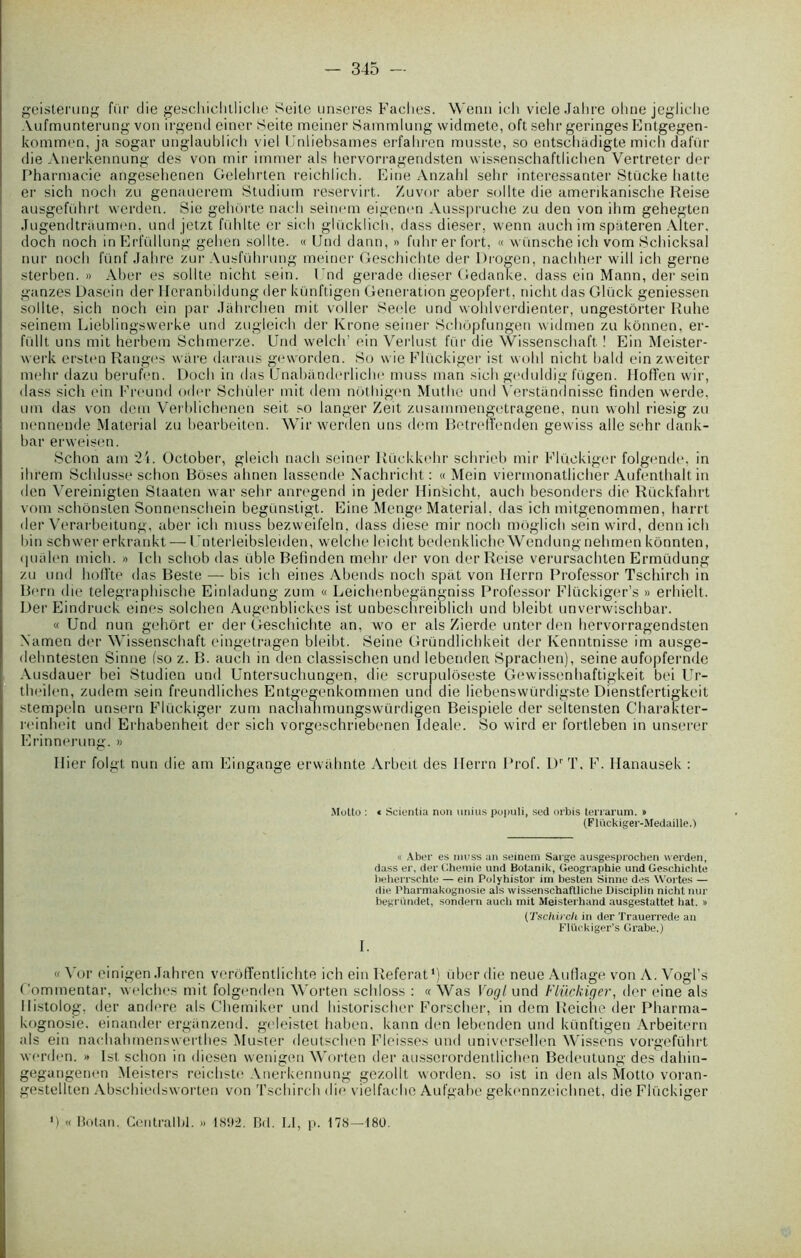 geisterung fur die geschichtliche Keite unseres Fâches. Wenu ich vieleJahre ohne jegliche Aufmunterung von irgend einer Seite meiner Sammlung widmete, oft selir geringes Entgegen- kommen, ja sogar unglaublich viel Unliebsames erfahren musste, so entschàdigte midi dafür die Anerkennung des von mir immer als hervorragendsten wissenschaftlichen Vertreter der Pharmacie angesehenen Gelehrten reichlich. Eine Anzahl sehr interessanter Stücke batte er sich noch zu genaderem Studium reservirt. Zuvor aber sollte die amerikanische Reise ausgeführt werden. Sie gehôrte nacli seinem eigenen Ausspruche zu den von ihm gehegten Jugendtraumen, und jetzt fühlte er sich glücklich, dass dieser. wenn auch im spiiteren Alter, doch noch inErfüllung gelien sollte. « Und dann, » fuhr er fort, « wünsche ich vom Schicksal nur noch fünf Jahre zur Ausführung meiner Geschichte der Progen, nachher will ich gerne sterben. » Aber es sollte nicht sein. Und gerade dieser Gedanke. dass ein Mann, der sein ganzes Dasein der Heranbildung der künftigen Génération geopfert, nicht das Gluck geniessen sollte, sich noch ein par Jahrchen mit voiler Seele und wohlverdienter, ungestôrter Ruhe seinem Lieblingswerke und zugleich der Krone seiner Schôpfungen widmen zu kônnen, er- füllt uns mit herbem Schmerze. Und welch’ ein Verlust fur die Wissenschaft ! Ein Meister- werk ersten Ranges ware daraus geworden. So wie Flückiger ist wohl nicht bald ein zweiter mehr dazu berufen. Doch in das Unabànderliche muss man sich geduldig fügen. Hoffen vvir, dass sich ein Freund oder Schùler mit dem nôthigen Muthe und Verstandnisse finden werde, uni das von dem Verblichenen seit so langer Zeit zusammengetragene, nun wohl riesig zu nenneude Material zu bearbeiten. Wir werden uns dem Betrelfenden gewiss aile sehr dank- bar erweisen. Schon am 21. October, gleich nacli seiner Rüekkehr schrieb mir Flückiger folgende, in ihrem Schlusse schon Bôses abnen lassende Nacbricht : « Mein viermonatlicher Aufenthalt in den Vereinigten Staaten war sehr anregend in jeder Hinsicht, auch besonders die Rückfahrt vom schônsten Sonnenschein begünsligt. Eine Menge Material, das ich mitgenommen, harrt der Verarbeitung, aber ich muss bezweifeln, dass diese mir noch moglicb sein wird, denn ich bin schwer erkrankt—■ I nterleibsleiden, welche leicht bedenkliche Wendungnehmen kônnten, ipialen mich. » Ich schob das Cible Befinden mehr der von der Reise verursachten Ermüdung zu und hofïte das Beste — bis ich eities Abends noch spat von Herrn Professor Tschirch in Bern die telegraphische Einladung zum « Leichenbegàngniss Professor Flückiger’s » erhielt. Der Eindruck eines solchen Augenblickes ist unbeschreiblich und bleibt unvenvischbar. « Und nun gehôrt er der Geschichte an, wo er als Zierde unter den hervorragendsten Xamen der Wissenschaft eingetragen bleibt. Seine Gründlichkeit der Ivenntnisse im ausge- dehntesten Sinne fso z. B. auch in den classischen und lebenden Sprachen), seine aufopfernde Ausdauer bei Studien und Untersuchungen, die scrupulôseste Gewissenhaftigkeit bei Ur- theilen, zudem sein freundliches Entgegenkommen und die liebenswürdigste Dienstfertigkeit stempeln unsern Flückiger zum nachahmungswürdigen Beispiele der seltensten Charakter- reinheit und Erhabenheit der sich vorgeschriebenen Ideale. So wird er fortleben in unserer Erinnerung. » Hier folgt nun die am Eingange ervvahnte Arbeit des Ilerrn Prof. DrT. F. Hanausek : Motto : * Scientia non unius populi, sed orbis terrarum. » (Flückiger-Medaille.) « Aber es muss an seinem Sarge ausgesprochen werden, dass er, der Chemie und Botanik, Géographie und Geschichte beherrschte — ein Polyhistor un besten Sinne des Wortes — die Pharmakognosie als wissenschaftliche Disciplin nicht nur begrundet, sondern auch mit Meisterhand ausgestattet liât. » (Tschirch in der Trauerrede an Flückiger’s Grabe.) I. « Yor einigen Jahren vcrôffentlichte ich ein Référât1) über die neue Aullage von A. Vogl’s Commentai', welches mit folgenden Worten schloss : « Was Vogl und Flückiger, der eine als llistolog, der andere als Chemiker und historischer Forscher, in dem lleiche der Pharma- kognosie. einander ergiinzend. geleistet haben, kann den lebenden und künftigen Arbeitern als ein nacliabmenswerthes Muster deutschen Finisses und universellen Wissens vorgeführt werden. » Ist schon in diesen wenigen Worten der ausscrordentlichen Bedeutung des dahin- gegangenen Meisters reicbsto Anerkennung gezollt worden. so ist in den als Motto voran- gestellten Abschiedsworten von Tschirch die vielfache Aufgabe gekennzeicbnet, die Flückiger ) « Botan. Centralhl. » 1892. Bd. LI, p. 178—180.
