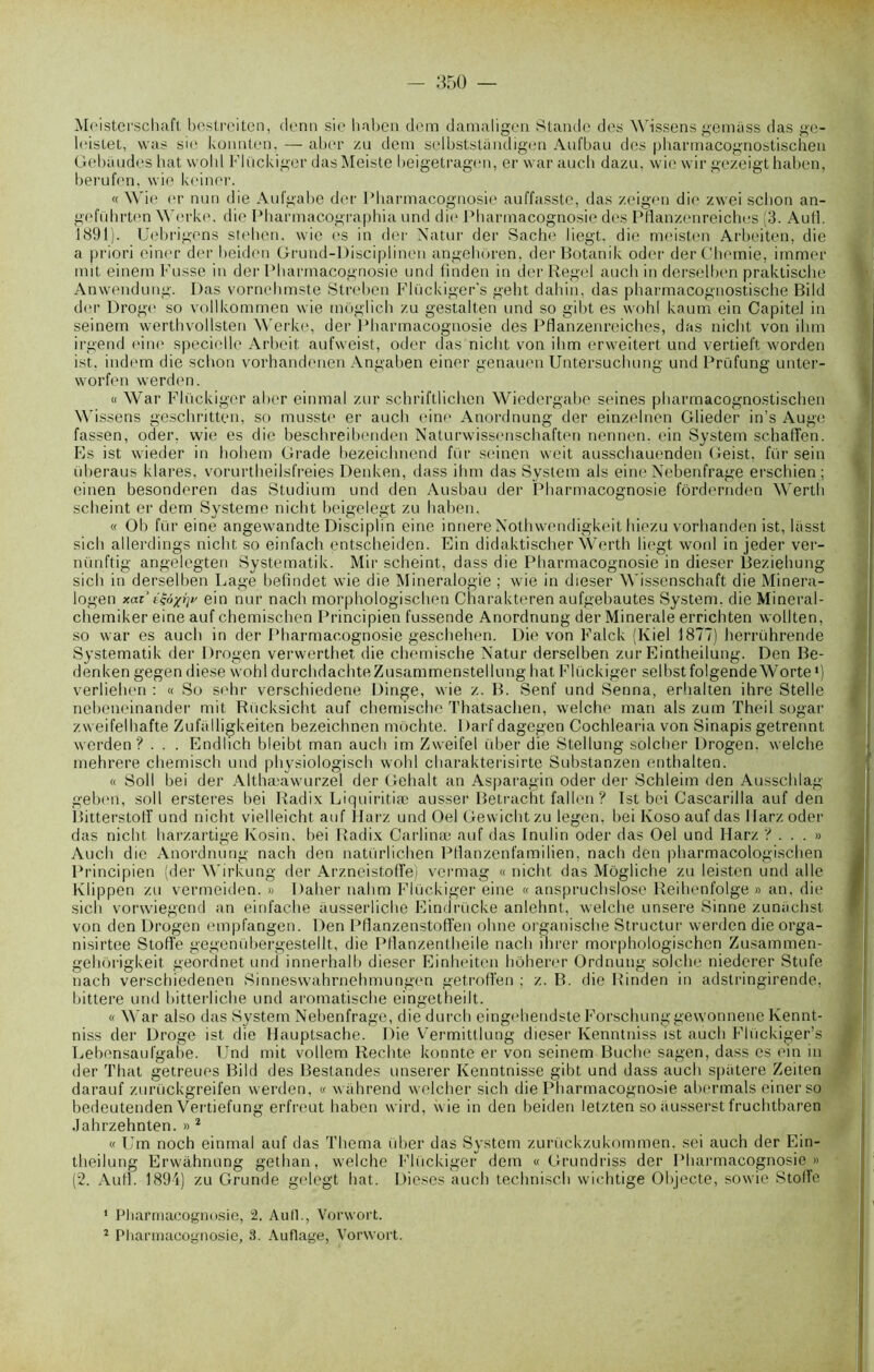 Meisterschaft bestreiten, denn sic haben dem damaligen Stande des Wissens gemiiss das ge- leistet, was si<* konnten, — aber zu dem selbstsUindigen Aul'bau des pharmacognostischeu Gebaudes bat wohl Flückiger dasMeiste beigetragen, er war auch dazu, wie wir gezeigt haben, berufen, wie kciner. «Wie er nun die Aufgabe der Pharmacognosie auffasste, das zeigen die zwei schon an- geführten Werke, die Pharmacographia und die Pharmacognosie des Pflanzenreicbes (3. And. 1891). Uebrigens stehen. wie es in der Natur der Sache liegt, die meisten Arbeiten, die a priori einer der beiden Grund-Disciplinen angehoren. derBotanik oder derChemie, immer mit einem Fusse in der Pharmacognosie und finden in der Regel aucli in derselben praktische Anwendung. Das vornchmste Streben Flückiger's geht dahin, das pbarmacognostische Bild der Droge so vollkommen wie môglich zu gestalten und so gibt es wohl kaum ein Capitel in seinem werthvollsten Werke, der Pharmacognosie des Pflanzenreiches, das nicht von ihm irgend eine specielle Arbeit aufweist, oder das nicht von ihm erweitert und vertieft worden ist. indem die schon vorhandenen Angaben einer genauen Untersuchung und Prüfung unter- worfen werden. « War Flückiger aber einmal zur schriftlichen Wiedergabe seines pharmacognostischeu Wissens geschritten, so musste er aucli eine Anordnung der einzelnen Glieder in’s Auge fassen, oder. wie es die beschreibenden Naturwissenschaften nennen, ein System schaffen. Es ist wieder in hohem Grade bezeichnend fur seinen weit ausschauenden Geist. fur sein überaus klares, vorurtheilsfreies Denken, dass ihm das System als eine Nebenfrage erschien ; einen besonderen das Studium und den Ausbau der Pharmacognosie fôrdernden Wertb scheint er dem System»' nicht beigelegt zu haben. « Ob fur eine angewandte Disciplin eine innere Nothwendigkeit Itiezu vorhanden ist, lasst sich allerdings nicht so einfacb entscheiden. Ein didaktischer Wertb liegt wonl in jeder ver- nünftig angelegten Systematik. Mir scheint, dass die Pharmacognosie in dieser Beziehung sich in derselben Lage befindet wie die Minéralogie ; wie in dieser Wissenschaft die Minera- logen xaz’ t&xrjv ein nur nach morphologischen Charakteren aufgebautes System, die Mineral- chemiker eine auf chemiscben Principien fussende Anordnung der Minérale errichten wollten, so war es auch in der Pharmacognosie geschehen. Die von Falck (Kiel 1877) herrührende Systematik der Drogen verwerthet die chemische Natur derselben zur Eintheilung. Den Be- denken gegen diese wohl durchdachteZusammenstellung hat Flückiger selbst folgendeWorte •) verliehen : « So sehr verschiedene Dinge, wie z. B. Senf und Senna, erhalten ihre Stelle nebeneinander mit Rucksicht auf chemische Thatsachen, welche man als zum Theil sogar zweifelhafte Zufalligkeiten bezeichnen mochte. Darf dagegen Cochlearia von Sinapis getrennt werden? . . . Endlich bleibt man auch im Zweifel über die Stellung solcher Drogen. welche mehrere chemisch und physiologisch wohl charakterisirte Substanzen entbalten. « Soll bei der Althæawurzel der Gehalt an Asparagin oder der Schleim den Ausschlag geben, soll ersteres bei Radix Liquiritiæ ausser Betracht fallen ? Ist bei Cascarilla auf den Bitterstoff und nicht vielleicht auf Harz und Oel Gewichtzu legen. bei Ivoso auf das Uarzoder das nicht harzartige Kosin, bei Radix Carlinæ auf das Inulin oder das Oel und Harz ?... « Auch die Anordnung nach den natürlichen PHanzenfamilien, nach den pharmacologischen Principien (der Wirkung der Arzneistoffe) vermag « nicht das Môgliche zu leisten und aile Klippen zu vermeiden. » Palier nahm Flückiger eine « anspruchslose Reihenfolge » an, die sich vorwiegend an einfache ausserliche Eindrücke anlehnt, welche unsere Sinne zunachst von den Drogen empfangen. Den Pflanzenstofîën ohne organische Structur werden die orga- nisirtee Stoffe gegenübergestellt, die Pllanzentheile nach ihrer morphologischen Zusammen- gehôrigkeit geordnet und innerhalb dieser Einheiten hôherer Ordnung solche niederer Stufe nach verschiedenen Sinneswahrnehmungen getrofFen ; z. B. die Rinden in adstringirende, bittere und bitterliche und aromatische eingetheilt. « War also das System Nebenfrage, die durch eingehendste Forschunggewonnene Kennt- niss der Droge ist die Hauptsache. Die Vermittlung dieser Kenntniss ist auch Flückiger’s Lebensaufgabe. Und mit vollem Rechte konnte er von seinem Bûche sagen, dass es ein in der That getreues Bild des Bestandes unserer Kenntnisse gibt und dass auch spatere Zeiten darauf zurückgreifen werden, « wiihrend welcher sich die Pharmacognosie abermals einer so bedeutenden Vertiefung erfreut haben wird, wie in den beiden letzten so ausserstfruchtbaren Jahrzehnten. » 1 2 « Um noch einmal auf das Thema über das System zurückzukommen, sei auch der Ein- theilung Erwàhnung gethan, welche Flückiger dem « Grundriss der Pharmacognosie» (2. Aull. 1894) zu Grunde gëlegt hat. Dieses auch technisch wichtige Objecte, sowie StolFe 1 Pharmacognosie, 2. Aull., Vorwort.