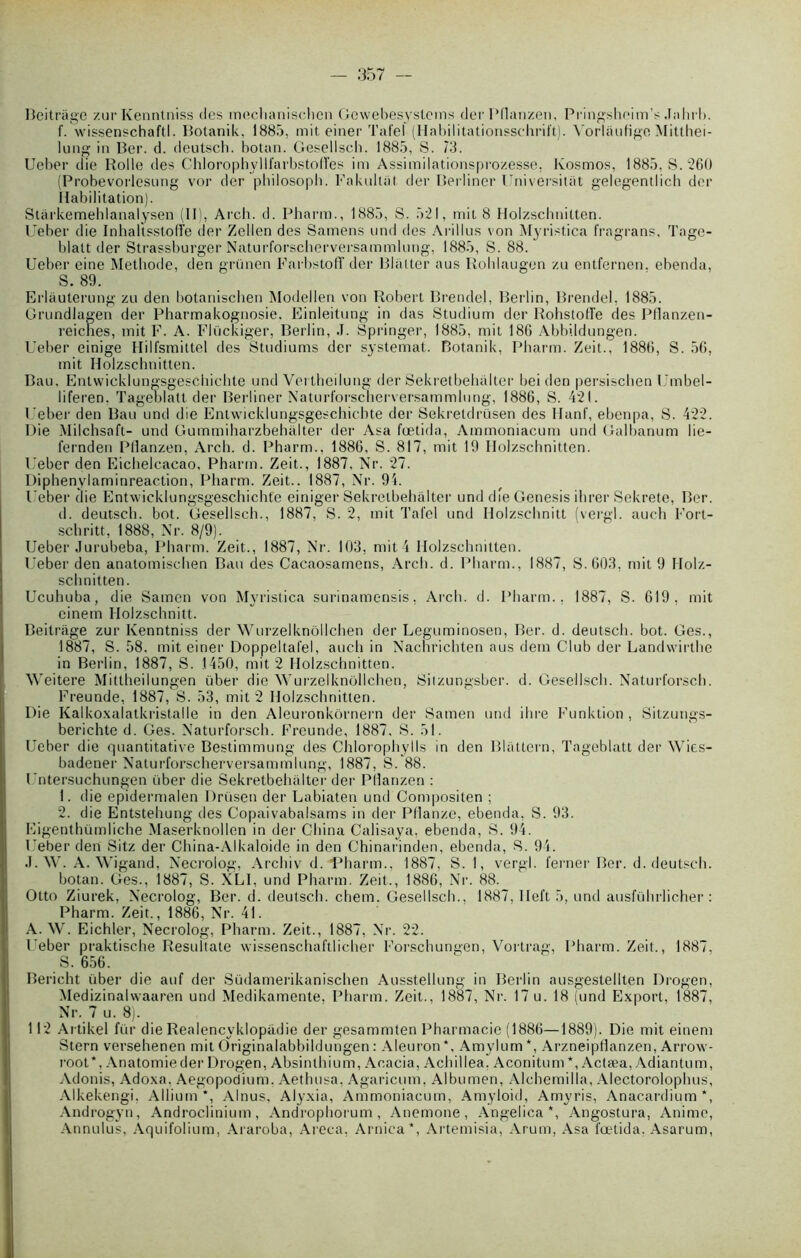 Beitrâge zurKenntniss des meclianischcn Gewebesystems derPflanzen, Pringshoim’s .Tahrl». f. wissenschaftl. Botanik, 1885, mit einer Tafel (Habilitationsschrift). Vorlaufîge Mitthei- lung in Ber. d. deutsch. bolan. Gesellsch. 1885, S. 73. Ueber die Rolle des Chlorophyllfarbstoffes im Assimilationsprozesse. Ivosmos, 1885, S. 260 (ProbevorlesLing vor der philosoph. Fakulliit der Berliner l’niversilat gelegentlich der Habilitation). Stârkemehlanalysen (II), Arch. d. Pharm., 1885, S. 521, mit 8 Holzschnilten. Ueber die Inhaltsstoffe der Zellen des Samens und des Arillus von Myristica fragrans, Tage- blatt der Strassburger Naturforscherversammlung, 1885, S. 88. Ueber eine Méthode, den grünen Farbstoff der Blâtter aus Roblaugen zu entfernen. ebenda, S. 89. Erlàuterung zu den botanischen Modellen von Robert Brendel, Berlin, Brendel; 1885. Grundlagen der Pharmakognosie. Einleitung in das Studium der Rohstofife des Pflanzen- reicnes, mit F. A. Fiückiger, Berlin, J. Springer, 1885, mit 180 Abbildungen. Ueber einige Hilfsmittel des Studiums der systemat. Botanik, Pharm. Zeit., 1880, S. 50, mit Holzschnitten. Bau. Entwicklungsgescbichte und Vei theilung der Sekretbehalter bei den persischen Umbel- liferen. Tageolatt der Berliner Naturforscherversammlung, 1880, S. 421. Ueber den Bau und die Entwicklungsgeschicbte der Sekretdrüsen des liant', ebenpa, S. 422. Die Milchsaft- und Gummiharzbehalter der Asa fœtida, Ammoniacum und Galbanum lie- fernden Pflanzen, Arch. d. Pharm., 1880. S. 817, mit 19 Holzschnitten. Ueber den Eichelcacao, Pharm. Zeit., 1887, Nr. 27. Diphenylaminreaction, Pharm. Zeit.. 1887, Nr. 94. Ueber die Entwicklungsgescbichte einiger Sekretbehalter und die Genesis ihrer Sekrete, Ber. d. deutsch. bot. Gesellsch., 1887, S. 2, mit Tafel und Holzschnitt (vergl. auch Fort- schritt, 1888, Nr. 8/9). Ueber Jurubeba, Pharm. Zeit., 1887, Nr. 103, mit 4 Holzschnitten. Ueber den anatomischen Bau des Cacaosamens, Arch. d. Pharm., 1887, S. 603, mit 9 Holz- schnitten. Ucuhuba, die Sainen von Myristica surinamensis, Arch. d. Pharm., 1887, S. 619, mit einem Holzschnitt. Beitrâge zur Kenntniss der Wurzelknôllchen der Leguminosen, Ber. d. deutsch. bot. Ges., 1887, S. 58, mit einer Doppeltal'el, auch in Nachrichten aus dem Club der Landwirthe in Berlin, 1887, S. 1450, mit 2 Holzschnitten. Weitere Mittheilungen über die Wurzelknôllchen, Sitzungsber. d. Gesellsch. Naturl'orsch. Freunde, 1887, S. 53, mit 2 Holzschnitten. Die Kalkoxalatkristalle in den Aleuronkôrnern der Samen und ibre Funktion , Sitzungs- berichte d. Ges. Naturforsch. Freunde, 1887, S. 51. Ueber die quantitative Bestimmung des Chlorophylls in den Bliittern, Tageblatt der Wies- badener Naturforscherversammlung, 1887, S. 88. Untersuchungen über die Sekretbehalter der Pllanzen : 1. die epidermalen Drüsen der Labiaten und Compositen ; 2. die Entstehung des Copaivabalsams in der Pflanze, ebenda, S. 93. Eigenthümliche Maserknollen in der China Calisaya, ebenda, S. 94. Ueber den Sitz der China-Alkaloide in den Chinarinden, ebenda, S. 94. J. W. A. Wigand, Necrolog, Archiv d. ■Pharm., 1887, S. 1, vergl. ferner Ber. d. deutsch. botan. Ges., 1887, S. XLI, und Pharm. Zeit., 1886, Nr. 88. Otto Ziurek, Necrolog, Ber. d. deutsch. chem. Gesellsch., 1887, llel't 5, und ausführlicher : Pharm. Zeit., 1886, Nr. 41. A. W. Eichler, Necrolog, Pharm. Zeit., 1887, Nr. 22. Ueber praktische Resuitate wissenschaftlicher Forschungen, Vortrag, Pharm. Zeit., 1887, S. 656. Bericht über die auf der Südamerikanischen Ausstellung in Berlin ausgestellten Drogen, Medizinalwaaren und Medikamente, Pharm. Zeit., 1887, Ni'. 17 u. 18 und Export, 1887, Nr. 7 u. 8). 112 Artikel für die Realencyklopadie der gesammten Pharmacie (1880—1889). Die mit einem Stern versehenen mit Originalabbildungen: Aleuron*, Amylum*, Arzneipdanzen, Arrow- root*. Anatomie der Drogen, Absinthium, Acacia, Achillea, Aconitum *, Actæa, Adiantum, Adonis, Adoxa. Aegopodium. Aethusa, Agaricum, Albumen, Alchemilla, Alectorolopbus, Alkekengi, Album*, Alnus, Alyxia, Ammoniacum, Amyloid, Amyris, Anacardium*, Androgyn, Androclinium, Androphorum , Anemone, Ângelica *, Angostura, Anime, Annulus, Aquifolium, Araroba, Areca, Arnica*, Artemisia, Arum, Asa fœtida. Asarum,