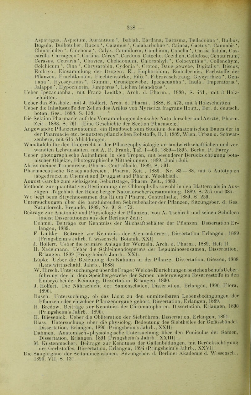 Asparagus, Aspidium, Aurantium *, Bablah. Bardana, Barosnia, Belladonna*, Bulbus, Bugula, Bulboluber, Bucco *, Calamus*, Calabarbohne *, Cainca, Cactus*, Cannabis*, Chinarinden *, Cinchona*. Calyx, Cambiform, Cambium, Caneila*, Cassia fistula, Cas- cai'illa, Carragecn*. Carlina, Carex*, Carduus, Catechu, Cocidien, Cellulose, Centaurium, Cerasus, Cetraria*, Cliavica, Cbelidonimn, Chloropbyll *, Colocynthis *, Collenchym, Colchicum *. Cina*, Clirysarobin, Cydonia *. Croton, Dauergewebe, Digitalisé Discus, Embryo, Einsammlung der Drogen , Ei, Euphorbium, Endodermis, Farbstoffe der Pflanzen, Eruchtknoten, Flechtenstarke, Filix*, Fibrovasalstrang, Glvcyrrhiza *, Gen- tiana*, Ilyoscyamus *, Gummi. Grundgewebe, Ipecacuanha *, Inula, Imperatoria *, Jalappe *, Ilypochlorin, Juniperus*, Lichen Islandicus*. l'eber Ipecacuanha, mit Franz Lüdlke , Arch. d. Pharm. , 1888, S. 441, mit 3 llolz- schnitten. Ueher das Süssholz, mit J. I-Iolfert, Arch. d. Pharm.. 1888, S. 473, mit 4 Molzschnitten. Ueber die Inhaltsstolïe der Zellen des Arillus von Myristica fragrans Iloutt., Ber. d. deutsch. hotan. Ges., 1888, S. 138. Die Sektion Pharmacie auf den Versammlungen deutscherNaturforscher und Aerzte, Pharm. Zeit., 1888, S. 261. (Eine Geschichte der Section Pharmacie.) Angewandie Pflanzenanatomie, ein Handbuch zum Studium des anatomischen Baues der in der Pharmacie etc. benutzten pllanzlichen Rolistoll’e, B. I, 1889, Wien, Urban u. Schwar- zenberg, mit (il4 Abbildungen. Wandtafeln fur den Unterricht in der Pflanzenphysiologie an landwirthschaftlichen und ver- wandten Lehranstalten, mit A. B. Frank, Taf. 1—60. 1889—1895, Berlin, P. Parey. Ueber photographische Aufnahmen in den Tropen, mit besonderer Berücksichtigung bota- nischer Objekte, Photographische Mittheilungen, 1889. Juni/Juli. Abriss meiner Tropenreise, Pharm. Centralhalle, 1889, S. 591. Pharmaceutische Reiseplaudereien , Pharm. Zeit., 1889, Nr. 83 — 88, mit 5 Autotypien (abgedruckt in Chemist and Druggist und Pharm. Weekblad). August Garcke zum siebzigsten Geburtstage, Pharm. Zeit., 1889. Méthode zur quantitativen Bestimmung des Chlorophylls sowohl in den Blattern als in Aus- zugen, Tageblatt der Heidelberger Naturforscherversammlung, 1889, S. 257 und 387. Wo liegt beim Strychnossamen das Hilum ? Pharm. Centralhalle, 1889, S. 259. Untersuchungen über die harzfüiirenden Sekretbehalter der Pflanzen, Sitzungsber. d. Ges. Naturforsch. Freunde, 1889, Nr. 9, S. 173. Beitrage zur Anatomie und Physiologie der Pflanzen, von A. Tschirch und seinen Schülern (meist Dissertationen aus der Berliner Zeit) : Dehmel. Beitrage zur Kenntniss der Milchsaftbehàlter der Pflanzen, Dissertation Er- langen, 1889. F. Lüdtke. Beitrage zur Kenntniss der Aleuronkôrner, Dissertation Erlangen, 1889 (Pring.sheim’s Jahrb. f. wissensch. Botanik, XXI). J. Holfert. Ueber die primare Anlage der Wurzeln, Arch. d. Pharm., 1889. Ileft 11. II. Nadelmann. Ueber die Schleimendosperme der Leguminosensamen, Dissertation, Erlangen, 1889 (Pringsheim’s Jahrb,, XXI:. Lüpke. Ueber die Bedeutung des Kaliums in der Pflanze, Dissertation. Giessen, 1888 (Landwirthschaftl. Jahrb., 1888). W. Hirsch. Untersuchungen überdie Frage : WelcheEinrichtungen hestehen behufsUeber- iuhrung der in dem Speichergewebe der Samen niedergelegten Reservestolfe in den Embryo bei der Keimung, Dissertation. Erlangen, 1890. J. Holfert. Die Nàhrschicht der Samenschaien, Dissertation. Erlangen, 1890 (Flora, 1890). lîusch. Untersuchung, ob das Licht zu den unmittelbaren Lebensbedingungen der Pflanzen oder einzelner Pflanzenorgane gehôrt, Dissertation, Erlangen, 1889. II. Bredow. Beitrage zur Kenntniss der Chromatophoren, Dissertation, Erlangen, 1890 (Pringsheim’s Jahrb., 1890). II. Bliesenick. Ueber die Oblitei'ation der Siebrôhren, Dissertation, Erlangen, 1891. Blass. Untersuchung über die physiolog. Bedeutung des Siebtheiles der Gefassbündel, Dissertation, Erlangen. 1890 (Pringsheim’s Jahrb., XXII). Dahmen. Anatomisch-physiologische Untersuchung über den Funiculus der Samen, Dissertation, Erlangen, 1891 (Pringsheim's Jahrb., XXIII). M. Küstenmacher. Beitrage zur Kenntniss der Gallenbildungen, mit Berücksichtigung des Gerbstoffes, Dissertation, Erlangen, 1894 (Pringsheim’s Jahrb., XXVI). Die Saugorgane der Scitamineensamen, Sitzungsber. d. Berliner Akademie d. 'Wissensch.,