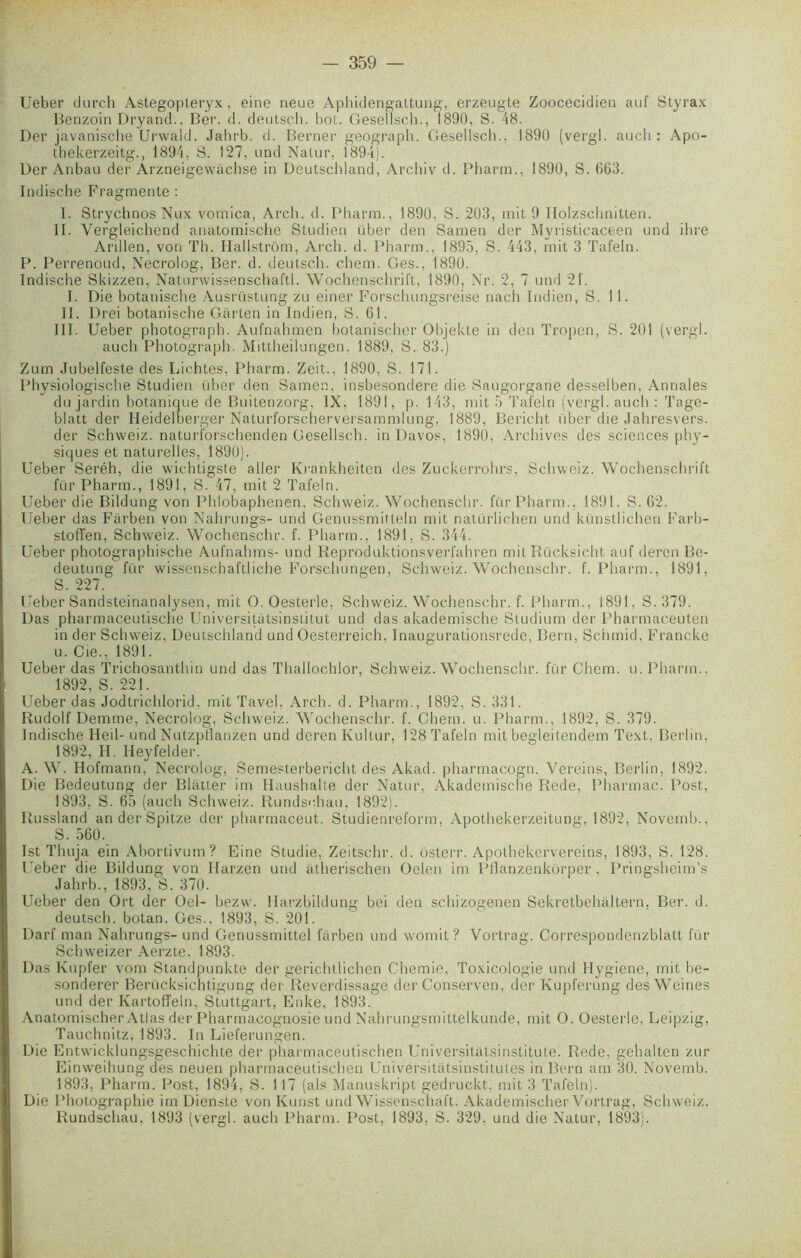 Ueber durch Astegopleryx, eine neue Aphidengattung, erzeugte Zoocecidien auf Styrax Benzoin Dryand., Ber. d. deutsch. bot. Gesellsch., 1890, S. 48. Der javanische Urwald. Jahrb. d. Berner geograpb. Gesellsch., 1890 (vergl. auch : Apo- thekerzeitg., 1894, S. 127, und Natur, 1894). Der Anbau der Arzneigewachse in Deutschland, Archiv d. Pharm., 1890, S. 663. Indische Fragmente : I. StrychnosNux vomica, Arch. d. Pharm., 1890, S. 203, mit 9 Ilolzscbnitten. II. Vergleichend anatomische Studien über den Samen der Myristicaceen und ihre Arillen, von Th. Hallstrôm, Arch. d. Pharm., 1895, S. 443, mit 3 Tafeln. P. Perrenoud, Necrolog. Ber. d. deutsch. chem. Ges., 1890. Indische Skizzen, Naturwissenschaftl. Wochenschrift, 1890, Nr. 2, 7 und 21. I. Die botanische Ausrüstung zu einer Forschungsreise nach Indien, S. 11. II. Drei botanische Garten in Indien, S. 61. III. Ueber photograph. Aufnahmen botanischer Objekte in den Tropen, S. 201 (vergl. auch Photograph. Mittheilungen. 1889, S. 83.) Zum Jubelfeste des Lichtes, Pharm. Zeit., 1890, S. 171. Physiologische Studien über den Samen, insbesondere die Saugorgane desselben, Annales du jardin botanique de Buitenzorg, IX. 1891, p. 143, mit 5 Tafeln (vergl. auch : Tage- blatt der Heidelberger Naturforscherversammlung, 1889, Bericht über die Jahresvers. der Schweiz. naturforschenden Gesellsch. in Davos, 1890, Archives des sciences phy- siques et naturelles, 1890). Ueber Seréh, die wichtigste aller Krankheiten des Zuckerrohrs, Schweiz. Wochenschrift für Pharm., 1891, S. 47, mit 2 Tafeln. Ueber die Bildung von Phlobaphenen, Schweiz. Wochenschr. für Pharm., 1891. S. 62. Ueber das Fârben von Nahrungs- und Genussmitteln mit natürlichen und künstlichen Farb- stoffen, Schweiz. Wochenschr. f. Pharm., 1891, S. 344. Ueber photographische Aufnahms- und Reproduktionsverfahren mit Rücksicht auf deren Be- deutung für wissenschaftliche Forschungen, Schweiz. Wochenschr. f. Pharm., 1891, S. 227. Ueber Sandsteinanalysen, mit O. Oesterle, Schweiz. Wochenschr. f. Pharm., 1891, S. 379. Das pharmaceutische Universitàtsinstitut und das akademische Studium der Pharmaceuten in der Schweiz, Deutschland und Oeste.rreich, Inaugurationsrede, Bern, Sciimid, Franche u. Cie., 1891. Ueber das Trichosanthin und das Thallochlor, Schweiz. Wochenschr. für Chem. u. Pharm.. 1892, S. 221. Ueber das Jodtrichlorid, mit Tavel, Arch. d. Pharm., 1892, S. 331. Rudolf Demme, Necrolog, Schweiz. Wochenschr. f. Chem. u. Pharm., 1892, S. 379. Indische Heil- und Nutzpflanzen und deren Kultur, 128 Tafeln mit begleitendem Text, Berlin, 1892. H. Heyfelder. A. W. Hofmann, Necrolog, Semesterbericht des Akad. pharmacogn. Vereins, Berlin, 1892. Die Bedeutung der Blatter im Ilaushalte der Natur, Akademische Rede, Pharmac. Post, 1893, S. 65 (auch Schweiz. Rundschau, 1892). Russland an der Spitze der pharmaceut. Studienreform, Apothekerzeitung, 1892, Novemh., S. 560. Ist Thuja ein Abortivum? Eine Studie, Zeitschr. d. ôsterr. Apothekervereins, 1893, S. 128. Ueber die Bildung von Ilarzen und atherischen Oelen im PHanzenkôrper , Pringsheim’s Jahrb., 1893, S. 370. Ueber den Ort der Oel- bezw. llarzbildung bei den schizogenen Sekretbehiiltern, Ber. d. deutscb. botan. Ges., 1893, S. 201. Darf man Nahrungs- und Genussmittel ftirben und womit ? Vortrag. Oorrespondenzblatt für Schweizer Aerzte. 1893. Das Kupfer vom Standpunkte der gerichtlichen Chemie, Toxicologie und Hygiene, mit be- sonderer Berücksichtigung der Reverdissage der Conserven, der Kupferung des Weines und der Kartoffeln, Stuttgart, Enke, 1893. Anatomischer Atlas der Pharmacognosie und Nahrungsmittelkunde, mit O. Oesterle, Leipzig, Tauchnitz, 1893. In Lieferungen. Die Entwicklungsgeschichte der pharmaceutischen Universitatsinstitute. Rede. gehalten zur Einweihung des neuen pharmaceutischen Universitatsinstitutes in Bern am 30. Novemb. 1893, Pharm. Post, 1894, S. 117 (als Manuskript gedruckt, mit 3 Tafeln). Die Photographie im Dienste von Kunst und Wissenschaft. Akademischer Vortrag, Schweiz. Rundschau, 1893 (vergl. auch Pharm. Post, 1893, S. 329, und die Natur, 1893).