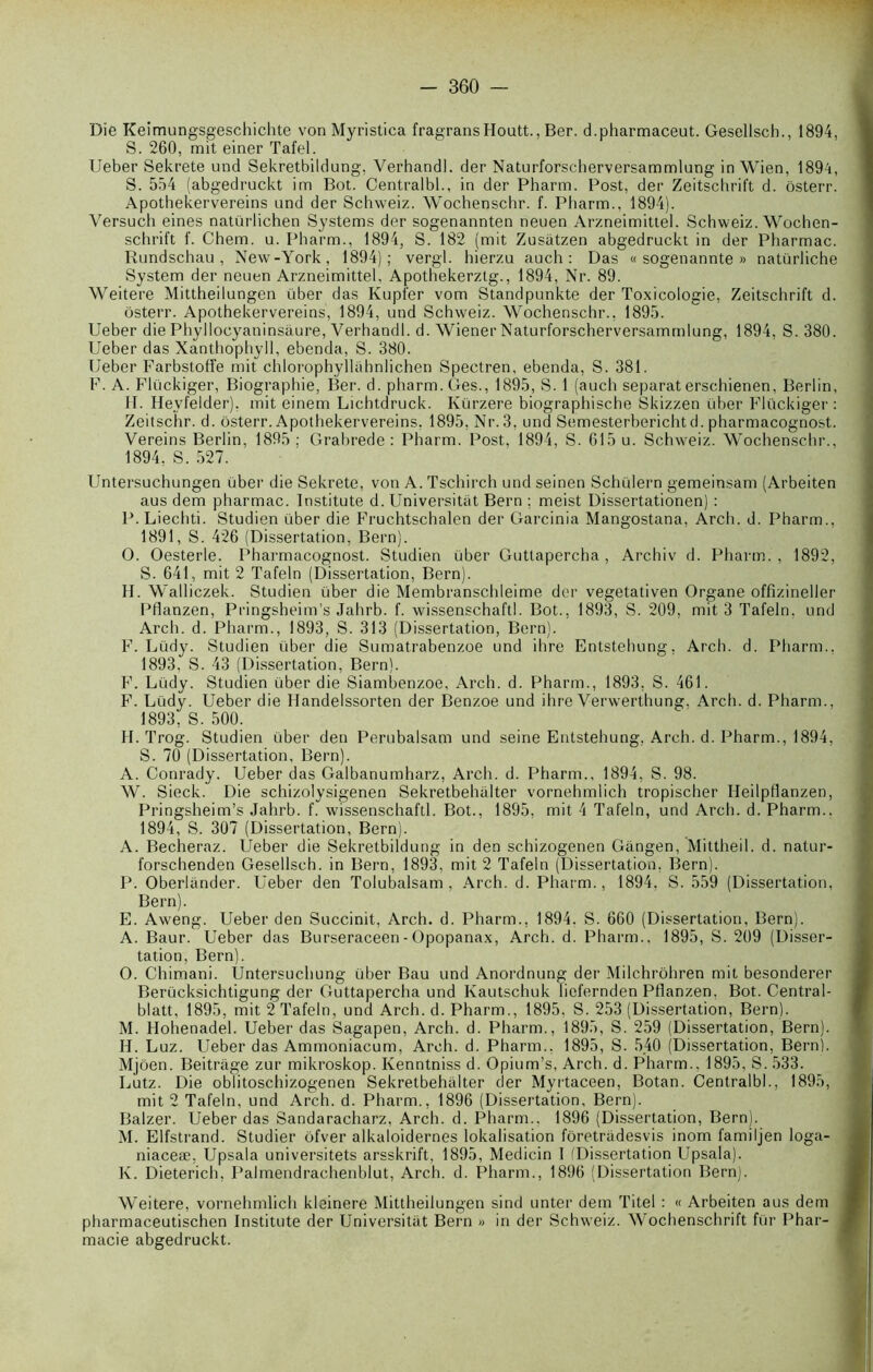 Die Keimungsgeschichte von Myristica fragransHoutt., Ber. d.pharmaceut. Gesellsch., 1894, S. 260, mit einer Tafel. Ueber Sekrete und Sekretbildung, Verhandl. der Naturforscberversammlung in Wien, 1894, S. 554 (abgedruckt im Bot. Centralbl., in der Pharm. Post, der Zeitschrift d. ôsterr. Apothekervereins und der Schweiz. Wochenschr. f. Pharm., 1894). Versuch eines natürlichen Systems der sogenannten neuen Arzneimittel. Schweiz. Wochen- schrift f. Chem. u. Pharm., 1894, S. 182 (mit Zusatzen abgedruckt in der Pharmac. Rundschau, New-York, 1894); vergl. hierzu auch : Das « sogenannte » natürliche System der neuen Arzneimittel, Apothekerzlg., 1894, Nr. 89. Weitere Mittheilungen über das Kupfer vom Standpunkte der Toxicologie, Zeitschrift d. ôsterr. Apothekervereins, 1894, und Schweiz. Wochenschr., 1895. Ueber die Phyllocyaninsâure, Verhandl. d. Wiener Naturforscherversammlung, 1894, S. 380. Ueber das Xanthophyll, ebenda, S. 380. Ueber Farbstoffe mit chlorophyllahnlichen Spectren, ebenda, S. 381. F. A. Flückiger, Biographie, Ber. d. pharm. Ges., 1895, S. 1 (auch séparât erschienen, Berlin, H. Hevfelder), mit einem Lichtdruck. Kürzere biographische Skizzen über Flückiger: Zeitschr. d. ôsterr. Apothekervereins, 1895, Nr.3, und Semesterberichtd. pharmacognost. Vereins Berlin, 1895 ; Grabrede : Pharm. Post, 1894, S. 615 u. Schweiz. Wochenschr., 1894, S. 527. Untersuchungen über die Sekrete, von A. Tschirch und seinen Schülern gemeinsam (Arbeiten aus dem pharmac. Institute d. Universitat Bern ; meist Dissertationen) : P. Liechti. Studien über die Fruchtschalen der Garcinia Mangostana, Arch. d. Pharm., 1891, S. 426 (Dissertation, Bern). O. Oesterle. Pharmacognost. Studien über Guttapercha , Archiv d. Pharm. , 1892, S. 641, mit 2 Tafeln (Dissertation, Bern). H. Walliczek. Studien über die Membranschleime der vegetativen Organe offizineller Pflanzen, Pringsheim’s Jahrb. f. wissenschaftl. Bot., 1893, S. 209, mit 3 Tafeln, und Arch. d. Pharm., 1893, S. 313 (Dissertation, Bern). F. Lüdy. Studien über die Sumatrabenzoe und ihre Entstehung, Arch. d. Pharm., 1893, S. 43 (Dissertation, Bern). F. Lüdy. Studien über die Siambenzoe, Arch. d. Pharm., 1893, S. 461. F. Lüdy. Ueber die Handelssorten der Benzoe und ihre Verwerthung. Arch. d. Pharm., 1893, S. 500. H. Trog. Studien über den Perubalsam und seine Entstehung. Arch. d. Pharm., 1894, S. 70 (Dissertation, Bern). A. Conrady. Ueber das Galbanumharz, Arch. d. Pharm., 1894, S. 98. W. Sieck. Die schizolysigenen Sekretbehalter vornehmlich tropischer Heilpflanzen, Pringsheim’s Jahrb. f. wissenschaftl. Bot., 1895, mit 4 Tafeln, und Arch. d. Pharm.. 1894, S. 307 (Dissertation, Bern). A. Becheraz. Ueber die Sekretbildung in den schizogenen Gangen, Mitthei 1. d. natur- forschenden Gesellsch. in Bern, 1893, mit 2 Tafeln (Dissertation, Bern). P. Oberlânder. Ueber den Tolubalsam , Arch. d. Pharm., 1894, S. 559 (Dissertation, Bern). E. Aweng. Ueber den Succinit, Arch. d. Pharm., 1894. S. 660 (Dissertation, Bern). A. Baur. Ueber das Burseraceen-Opopanax, Arch. d. Pharm., 1895, S. 209 (Disser- tation, Bern). O. Chimani. Untersuchung über Bau und Anordnung der Milchrôhren mit besonderer Berücksichtigung der Guttapercha und Kautschuk liefernden Pflanzen, Bot. Central- blatt, 1895, mit 2 Tafeln, und Arch. d. Pharm., 1895. S. 253 (Dissertation, Bern). M. Hohenadel. Ueber das Sagapen, Arch. d. Pharm., 1895, S. 259 (Dissertation, Bern). IL Luz. Ueber das Ammoniacum, Arch. d. Pharm.. 1895, S. 540 (Dissertation, Bern). Mjôen. Beitrage zur mikroskop. Ivenntniss d. Opium’s, Arch. d. Pharm., 1895, S. 533. Lutz. Die oblitoschizogenen Sekretbehalter der Myrtaceen, Botan. Centralbl., 1895, mit 2 Tafeln, und Arch. d. Pharm., 1896 (Dissertation, Bern). Balzer. Ueber das Sandaracharz, Arch. d. Pharm.. 1896 (Dissertation, Bern). M. Elfstrand. Studier ôfver alkaloidernes lokalisation fôretradesvis inom familjen loga- niaceæ, Upsala universitets arsskrift, 1895, Medicin 1 (Dissertation Upsala). K. Dieterich, Palmendrachenblut, Arch. d. Pharm., 1896 (Dissertation Bern). Weitere, vornehmlich kleinere Mittheilungen sind unter dem Titel : « Arbeiten aus dem pharmaceutischen Institute der Universitat Bern » in der Schweiz. Wochenschrift für Phar- macie abgedruckt.