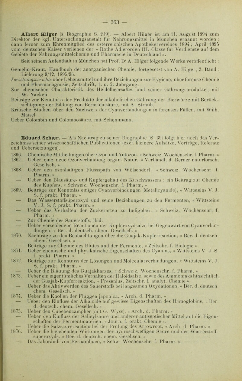 Albert Hilger (s. Biographie S. 219). — Albert Hilger ist am 11. August 1894 zum Direktor der kgl. Untersuchungsanstalt fur Nahrungsmittel in München ernannt worden ; dann ferner zum Ehrenmitglied des ôsterreichischen Apothekervereines 1894 : April 1895 vom deutschen Kaiser verliehen der « Rothe Adlerorden III. Classe fur Verdienste auf dem Gebiete der Nahrungsmitlelchemie und Pharmacie in Deutschland ». Seit seinem Aufenthalt in München bat Prof. Dr A. Hilger folgende Werke verôfTentlicht : Gemelin-Kraut, Handbuch der anorganischen Chemie, fortgesetzt von A. Hilger, 2. Band : Lieferung 9/12, 1895/96. Forschungsberichle über Lebensmittel und ihre Beziehungen zur Hygiene, über forense Chemie und Pharmacognosie, Zeitschrift, 1. u. 2. Jahrgang. Zur chemischen Charakteristik des Ileidelbeersaftes und seiner Gâhrungsprodukte, mit W. Nacken. Beitriige zur Kenntniss der Produkte der alkoholischen Gâhrung der Bierwürze mit Berück- sichtigung der Bildung von Bernsteinsaure, mit A. Straub. Kritische Studien über den Nachweis der Cyanverbindungen in forensen Fiillen, mit Wilh. Maisel. Ueber Colombin und Colombosàure, mit Schemmann. Eduard Schær. — Als Nachtrag zu seiner Biographie (S. 39) folgt hier noch das Ver- zeichniss seiner wissenschaftlichen Publicationen (excl. kleinere Aufsat/.e, Vortrage, Referate und Uebersetzungen). 1866. Chemische Mittheilungen über Ozon und Antozon, « Schweiz. Wochenschr. f. Pliarm. » 1867. Ueber eine neue Ozonverbindung organ. Natur, « Verhandl. d. Berner naturforsch. Gesellsch. » 1868. Ueber den ozonhaltigen Flussspath von Wolsendorf, « Schweiz. Wochenschr. f. Pharm. » — Ueber den Blausaure- und Kupfergehalt des Kirsch wassers ; ein Beitrag zur Chemie des Kupfers, « Schweiz. Wochenschr. f. Pharm. » 1869. Beitràge zur Kenntniss einiger Cyanverbindungen (Metallcyanide), « Wittsteins V. .1. S. f. prakt. Pharm. » — Das Wasserstoffsuperoxyd und seine Beziehungen zu den Fermenten, « Wittsteins V. J. S. f. prakt. Pharm. » — Ueber das Verhalten der Zuckerarten zu Indigblau , « Schweiz. Wochenschr. f. Pharm. » — Zur Chemie des Sauerstoffs, ibid. — Ueber verschiedene Reactionen der Kupferoxydsalze bei Gegenwart von Cyanverbin- dungen, « Ber. d. deutsch. chem. Gesellsch. » 1870. Nachtràge zu den Beobachtungen über die Guajak-Kupferreaction, « Ber. d. deutsch. chem. Gesellsch. » — Beitràge zur Chemie des Blutes und der Fermente, « Zeitsehr. f. Biologie ». 1871. Ueber chemische und physikalische Eigenschaften des Gyanins, « Wittsteins V. J. S. f. prakt. Pharm. » 1872. Beitràge zur Kenntniss der Lôsungen und Molecularverbindungen, « Wittsteins V. J. S. f. prakt. Pharm. » — Ueber die Blauung des Guajakharzes, « Schweiz. Wochenschr. f. Pharm. » 1873. I ’eber ein eigentümliches Verhalten der Haloidsalze, sowie des Ammoniaks hinsichtlich derGuajak-Kupferreaktion, « Fresenius, Zeitsehr. f. analyt. Chemie». — Ueber das Aktivwerden des Sauerstoffs bei langsamen Oxydationen, « Ber. d. deutsch. chem. Gesellsch. » 1874. Ueber die Knollen der Flüggea japonica, « Arcli. d. Pharm. » — Ueber den Einfluss der Alkaloide auf gewisse Eigenschaften des Ilamoglobins, « Ber. d. deutsch. chem. Gesellsch. » 1875. Ueber den Cubehencampher (mit G. Wyss), « Arcli. d. Pharm. » — Ueber den EinHuss der Salicylsàure und anderer antiseptischer Mit Loi auf die Eigen- schaften der Fermentmaterien, « Journ. f. prakt. Chemie». — Ueber die Salzsaurereaction bei der Prüt'ung des Arrowroot, « Arcli. d. Pharm. » 1876. Ueber die bleichenden Wirkungen der hydroschwedigen Saure und des Wasserstoff- superoxyds. « Ber. d. deutsch. chem. Gesellsch. » — Das Jaborandi von Pernambuco, « Schw. Wochenschr. f. Pharm. »