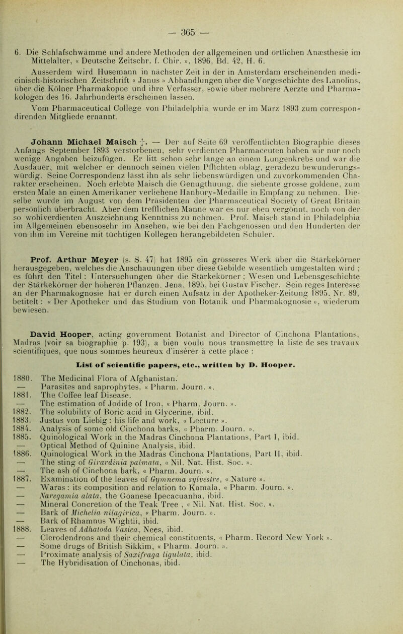 6. Die Schlafschwàmme und andere Methoden der allgemeinen und ôrtlichen Anæsthesie im Mittelalter, « Deutsche Zeitschr. f. Chir. », 1896, Bd. 42, H. 6. Ausserdem wird llusemann in nachster Zeit in der in Amsterdam erscheinenden medi- cinisch-historischen Zeitschrift « Janus » Abhandlungen über die Vorgeschichte desLanolins, über die Kôlner Pharmakopoe und ihre Verfasser, sovvie über mehrere Aerzte und Pharma- kologen des 16. Jahrhunderts erscheinen lassen. Vom Pharmaceutical College von Philadelphia wurde er im Marz 1893 zum correspon- direnden Mitgliede ernannt. Johann Michael Maisch — Dei' auf Seite 69 verôffentlichten Biographie dieses Anfangs September 1893 verstorbenen, sehr verdienten Pharmaceuten haben wir nur noch wenige Angaben beizufügen. Er litt schon sehr lange an einem Lungenkrebs und war die Ausdauer, mit welcher er dennoch seinen vielen Pflichten oblag, geradezu bewunderungs- würdig. Seine Correspondenz lasst ihn als sehr liebenswürdigen und zuvorkommenden Cha- rakter erscheinen. Noch erlebte Maisch die Genugthuung. die siebente grosse goldene. zum ersten Male an einen Amerikaner verliehene Ilanbury-Medaille in Empfang zu nehmen. Die- selbe wurde im August von dem Prasidenten der Pharmaceutical Society of Great Britain persônlich uberbracht. Aber dem trefflichen Manne war es nur eben vergonnt. noch von der so wohlverdienten Auszeichnung Kenntniss zu nehmen. Prof. Maisch stand in Philadelphia im Allgemeinen ebensosehr im Ansehen, wie bei den Fachgenossen und den Munderten der von ihm im Vereine mit tüchtigen Kollegen herangebildeten Schüler. Prof. Arthur Meyer (s. S. 47) bat 1895 ein grosseres Werk über die Starkekôrner herausgegeben. welches die Anschauungen über dieseGebilde wesentlich umgestalten wird ; es luhrt den Titel : Untersuchungen über die Starkekôrner; Wesen und Lebensgeschichte der Starkekôrner der hôheren Pllanzen. Jena, 1895, bei Gustav Fischer. Sein reges Interesse an der Pharmakognosie hat er durch einen Aufsatz in der Apotheker-Zeitung 1895. Nr. 89. betitelt : « Der Apotheker und das Studium von Botanik und Pharmakognosie», wiederum bewiesen. David Hooper, acting government Botanist and Director of Cinchona Plantations, Madras (voir sa biographie p. 193), a bien voulu nous transmettre la liste de ses travaux scientifiques, que nous sommes heureux d’insérer à cette place : List of scientific papers, etc., written by D. Hooper. 1880. The Médicinal Flora of Afghanistan. — Parasites and saprophytes. « Pharm. Journ. ». 1881. The Coffee leaf Disease. — The estimation of Jodide of Iron. « Pharm. Journ. ». 1882. The solubility of Boric acid in Giycerine, ibid. 1883. Justus von Liebig : his life and work, « Lecture ». 1881. Analysis of some old Cinchona barks, « Pharm. Journ. ». 1885. Quinological Work in the Madras Cinchona Plantations, Part I, ibid. — Optical Method of Quinine Analysis, ibid. 1886. Quinological Work in the Madras Cinchona Plantations, Part II, ibid. — The sting of Girardinia palmata, « Nil. Nat. Hist. Soc. ». — The ash of Cinchona bark, « Pharm. Journ. ». 1887. Examin&tion of the leaves of Gymnema sylvestre. « Nature ». — Waras : its composition and relation to Kamala, « Pharm. Journ. ». — Naregamia alata, the Goanese Ipecacuanha, ibid. — Minerai Concrétion of the Teak Tree , « Nil. Nat. Hist. Soc. ». — Bark of Michelia nilagirica, « Pharm. Journ. ». — Bark of Rhamnus Wightii, ibid. 1888. Leaves of Adhaloda Vasica, Nees, ibid. — Clerodendrons and their Chemical constituents, « Pharm. Record New York ». — Some drugs of British Sikkim, « Pharm. Journ. ». — Proximate analysis of Saxifraga ligulata, ibid. — The Hybridisation of Cinchonas, ibid.