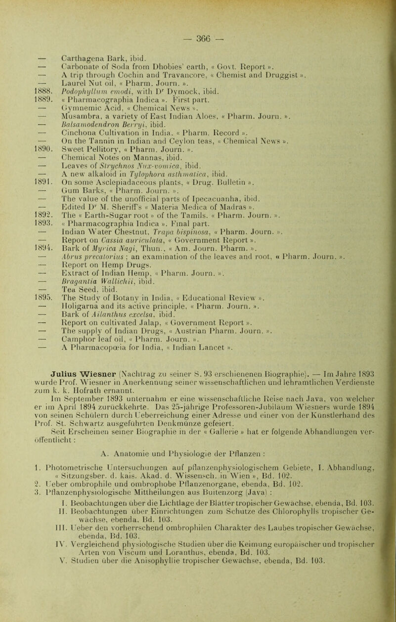 — Carthagena Bark, ibid. — Carbonate of Soda from Dhobies’ earth, « Govt. Report ». — A trip through Cochin and Travancore, « Chemist and Druggist ». — Laurel Nut oil, « Pbarra. Journ. ». 1888. Podophyllum emodi, with Dr Dymock, ibid. 1889. « Pharmacographia Indica ». First part. — Gymnemic Acid, « Chemical News ». —- Musambra, a variety of East Indian Aloes, « Pharm. Journ. ». — Balsamodendron Berryi, ibid. — Cinchona Cultivation in India. « Pharm. Record ». — On the Tannin in Indian and Ceylon teas, « Chemical News ». 1890. Sweet Pellitory, « Pharm. Journ. ». — Chemical Notes on Mannas, ibid. — Leaves of Slrychnos Nux-vomica, ibid. — A new alkaloid in Tylophora aslhmalica, ibid. 1891. On some Asclepiadaeeous plants, « Drug. Bulletin ». — Gum Barks, « Pharm. Journ. ». — The value of the unofficial parts of Ipecacuanha, ibid. — Edited Dr M. Sherifî’s « Materia Medica of Madras ». 1892. The « Earth-Sugar root » of the Tamils. « Pharm. Journ. ». 1893. « Pharmacographia Indica ». Final part. — Indian Water Chestnut, Trapa bispinosa, « Pharm. Journ. ». — Report on Cassia auriculala, « Government Report ». 1894. Bark of Myrica Nagi, Thun., « Am. Journ. Pharm. ». — Abrus precatorius ; an examination of the leaves and root, « Pharm. Journ. ». — Report on llemp Drugs. — Extract of Indian llemp. « Pharm. Journ. ». — Braganlia Walliclui, ibid. — Tea Seed, ibid. 1895. The Study of Botany in India, « Educational Review ». — Iloligarna and its active principle, « Pharm. Journ. ». — Bark o( Ailantàus excelsa, ibid. — Report on cultivated Jalap, « Government Report ». — The supply of Indian Drugs, « Austrian Pharm. Journ. ». — Camphor leaf oil, « Pharm. Journ. ». — A Pharmacopœia for India, « Indian Lancet ». Julius Wiesner (Nachtrag zu seiner S. 93 erschienenen Biographie). — Im Jahre 1893 vvurde Prof. Wiesner in Anerkennung seiner wissenschaftlichen und lehramtlichen Verdienste zum k. k. Hofrath ernannt. Im September 1893 unternahm er eine wissenschaftliche Reise nach Java, von welcher er im April 1894 zurückkehrte. Das 25-jâhrige Professoren-Jubiliium Wiesners wurde 1894 von seinen Schülern durch Ueberreichung einer Adresse und einer von de'r Künstlerhand des Prof. St. Schwartz ausgeführten Denkmünze gefeiert. Seit Erscheinen seiner Biographie in der « Gallerie » bat er folgende Abhandlungen ver- ofîentlicht : A. Anatomie und Physiologie der Pflanzen : 1. Photometrische Untersuchungen auf pflanzenphysiologischem Gebieto, I. Abhandlung, « Sitzungsber. d. kais. Akad. d. Wissensch. in Wien », Bd. 102. 2. Leber ombrophile und ombrophobe Pflanzenorgane, ebenda, Bd. 102. 3. Plianzenphysiologische Mittheilungen aus Buitenzorg (Java) : I. Beobachtungen über die Lichtlage der Blatter tropischer Gewachse. ebenda, Bd. 103. IL Beobachtungen über Einrichtungen zum Schutze des Chlorophylls tropischer Ge- wachse, ebenda. Bd. 103. III. Ueber den vorherrschend ombrophilen Charakter des Laubes tropischer Gewachse, ebenda, Bd. 103. IV. Vergleichend physiologische Studien über die Iveimung europiiischer und tropischer Arten von Viscum und Loranthus, ebenda, Bd. 103. V. Studien über die Anisophyliie tropischer Gewachse, ebenda, Bd. 103.