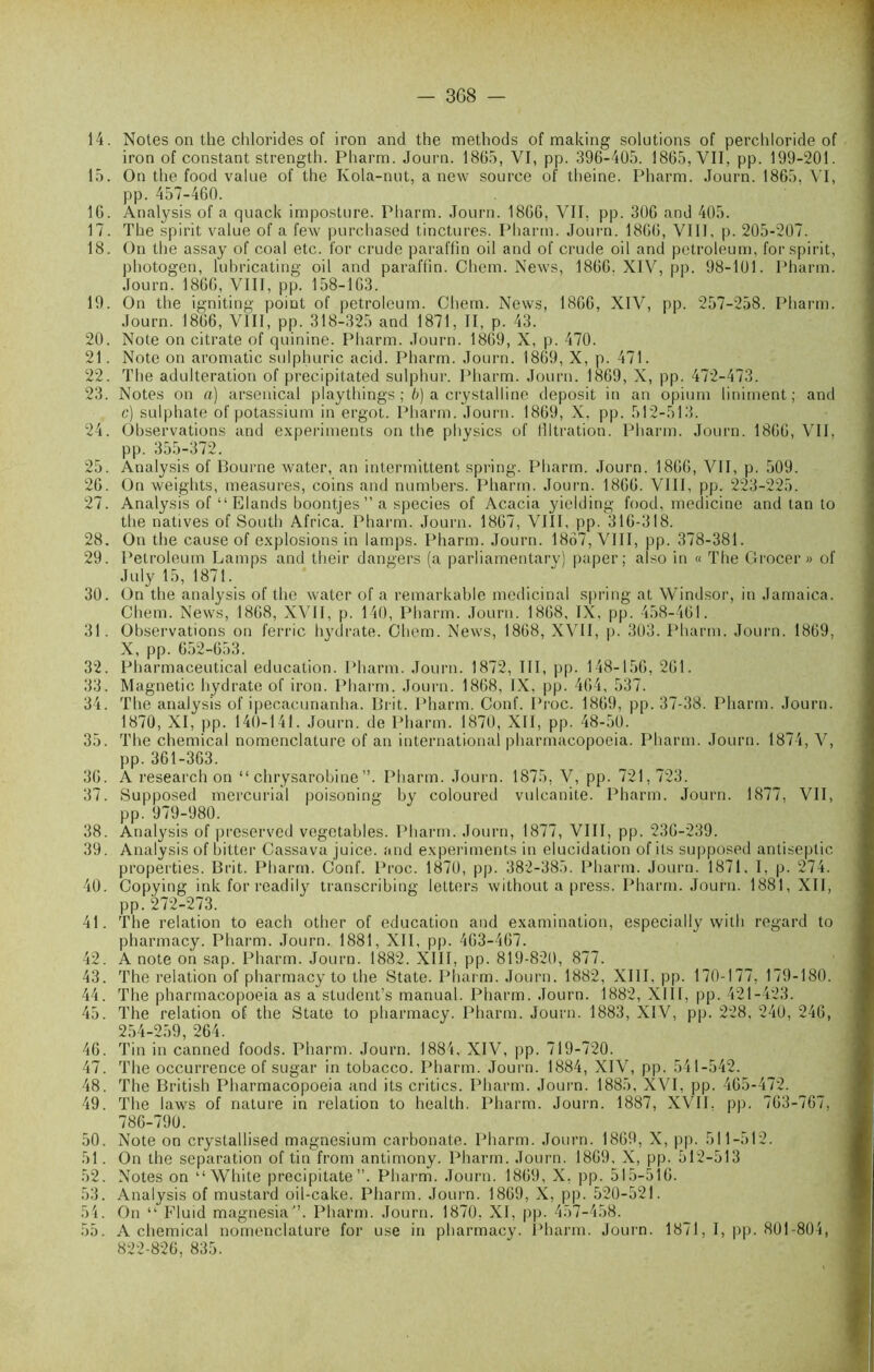 — 3G8 — 14. Notes on the chlorides of iron and the methods of making solutions of perchloride of iron of constant strength. Pliarm. Journ. 1865, VI, pp. 396-405. 1865, VII, pp. 199-201. 15. On the food value of the Kola-nut, a new source of theine. Pharm. Journ. 1865, VI, pp. 457-460. 16. Analysis of a quack imposture. Pharm. Journ. 1866, VII, pp. 306 and 405. 17. The spirit value of a few purchased tinctures. Pharm. Journ. 1866, VIII. p. 205-207. 18. On the assay of coal etc. for crude paraffm oil and of crude oil and petroleum, for spirit, photogen, luhricating oil and paraffm. Chem. News, 1866. XIV, pp. 98-101. Pharm. Journ. 1866, VIII, pp. 158-163. 19. On the igniting point of petroleum. Chem. News, 1866, XIV, pp. 257-258. Pharm. Journ. 1866, VIII, pp. 318-325 and 1871, II, p. 43. 20. Note on citrate of quinine. Pharm. Journ. 1869, X, p. 470. 21. Note on aromatic sulphuric acid. Pharm. Journ. 1869, X, p. 471. 22. The adultération of precipitated sulphur. Pharm. Journ. 1869, X, pp. 472-473. 23. Notes on a) arsenical playthings ; b) a crystalline deposit in an opium liniment; and c) sulphate of potassium in ergot. Pharm. Journ. 1869, X. pp. 512-513. 24. Observations and experiments on the physics of filtration. Pharm. Journ. 1866, VII. pp. 355-372. 25. Analysis of Bourne water, an intermittent spring. Pharm. Journ. 1866, VII, p. 509. 26. On weights, measures, coins and numbers. Pharm. Journ. 1866. VIII, pp. 223-225. 27. Analysis of “ Elands boontjes”a species of Acacia yielding food. medicine and tan to the natives of South Africa. Pharm. Journ. 1867, VIII, pp. 316-318. 28. On the cause of explosions in lamps. Pharm. Journ. 1867, VIII, pp. 378-381. 29. Petroleum Lamps and their dangers (a parliamentary) paper; also in « The Grocer » of July 15, 1871. 30. On the analysis of the water of a remarkable médicinal spring at Windsor, in Jamaica. Chem. News, 1868, XVII, p. 140, Pharm. Journ. 1868, IX, pp. 458-461. 31. Observations on ferrie hydrate. Chem. News, 1868, XVII, p. 303. Pharm. Journ. 1869, X, pp. 652-653. 32. Pharmaceutical éducation. Pharm. Journ. 1872, III, pp. 148-156, 261. 33. Magnetic hydrate of iron. Pharm. Journ. 1868, IX, pp. 464, 537. 34. The analysis of ipecacunanha. Prit. Pharm. Conf. Proc. 1869, pp. 37-38. Pharm. Journ. 1870, XI, pp. 140-141. Journ. de Pharm. 1870, XII, pp. 48-50. 35. The Chemical nomenclature of an international pharmacopoeia. Pharm. Journ. 1874, V, pp. 361-363. 36. A research on “ chrysarobine”. Pharm. Journ. 1875, V, pp. 721,723. 37. Supposed mercurial poisonine; by coloured vulcanite. Pharm. Journ. 1877. VII, pp. 979-980. 38. Analysis of preserved vegctables. Pharm. Journ, 1877, VIII, pp. 236-239. 39. Analysis of bitter Cassava juice. and experiments in élucidation of its supposed antiseptie propeities. B rit. Pharm. Conf. Proc. 1870, pp. 382-385. Pharm. Journ. 1871, I, p. 274. 40. Copying ink for readily transcribing letters without a press. Pharm. Journ. 1881, XII, pp. 272-273. 41. The relation to each other of éducation and examination, especially witli regard to pharmacy. Pharm. Journ. 1881, XII, pp. 463-467. 42. A note on sap. Pharm. Journ. 1882. XIII, pp. 819-820, 877. 43. The relation of pharmacy to the State. Pharm. Journ. 1882, XIII, pp. 170-177, 179-180. 44. The pharmacopoeia as a student’s manual. Pharm. Journ. 1882, XIII, pp. 421-423. 45. The relation of the State to pharmacy. Pharm. Journ. 1883, XIV, pp. 228, 240, 246, 254-259, 264. 46. Tin in canned foods. Pharm. Journ. 1884, XIV, pp. 719-720. 47. The occurrence of sugar in tobacco. Pharm. Journ. 1884, XIV, pp. 541-542. 48. The British Pharmacopoeia and its critics. Pharm. Journ. 1885, XVI, pp. 465-472. 49. The laws of nature in relation to health. Pharm. Journ. 1887, XVII. pp. 763-767, 786-790. 50. Note on crystallised magnésium carbonate. Pharm. Journ. 1869, X, pp. 511-512. 51. On the séparation of tin from antimony. Pharm. Journ. 1869, X, pp. 512-513 52. Notes on “ White precipitate ”. Pharm. Journ. 1869, X, pp. 515-516. 53. Analysis of mustard oil-cake. Pharm. Journ. 1869, X, pp. 520-521. 54. On “ Fluid magnesia”. Pharm. Journ. 1870. XI, pp. 457-458. 55. A chemical nomenclature for use in pharmacy. Pharm. Journ. 1871, I, pp. 801-804, 822-826, 835.