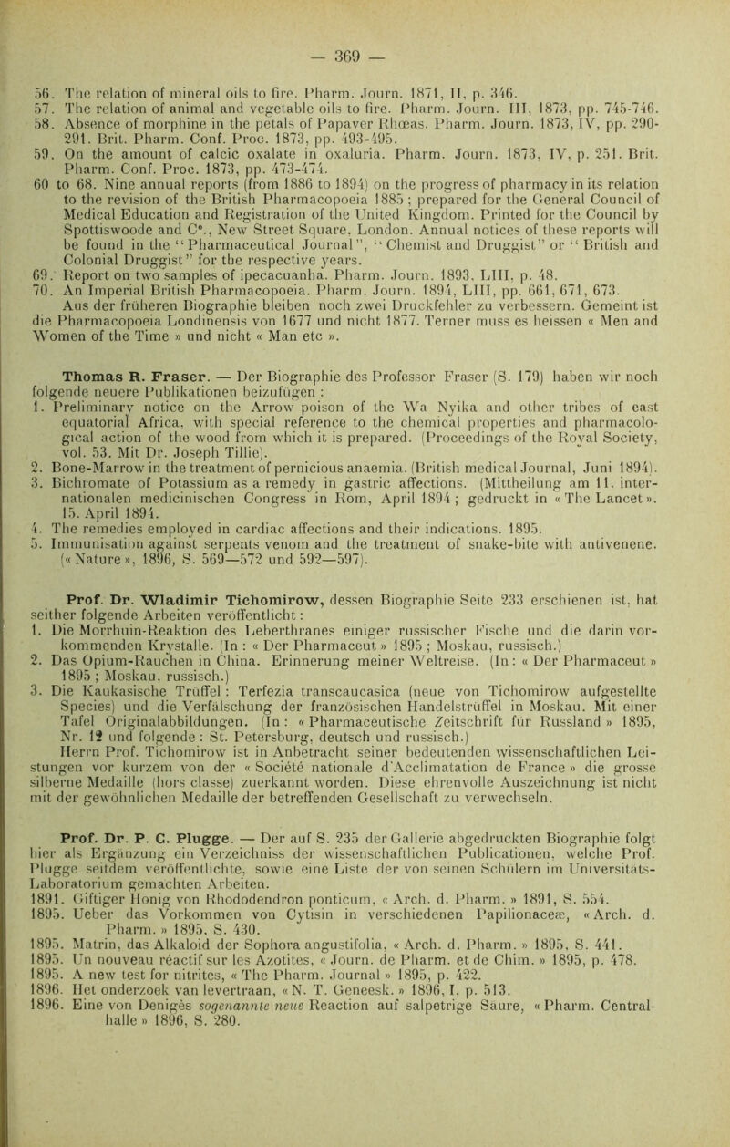 56. The relation of minerai oiIs to tire. Pharm. .Tourn. 1871, II, p. 316. 57. The relation of animal and vegetable oils to fire. Pharm. .Tourn. III, 1873, pp. 745-746. 58. Absence of morphine in the petals of Papaver Rhœas. Pharm. Journ. 1873, IV, pp. 290- 291. Prit. Pharm. Conf. Proc. 1873, pp. 493-495. 59. On the amount of calcic oxalate in oxaluria. Pharm. Journ. 1873, IV, p. 251. Prit. Pharm. Conf. Proc. 1873, pp. 473-474. 60 to 68. Nine annual reports (from 1886 to 1894) on the progress of pharmacy in its relation to the révision of the Pritish Pharmacopoeia 1885 ; prepared for the General Council of Medical Education and Registration of the United Kingdom. Printed for the Council by Spottiswoode and C0., New Street Square, London. Annual notices of these reports wiïl be found in the “ Pharmaceutical Journal”, “ Chemist and Druggist” or “ Pritish and Colonial Druggist” for the respective years. 69. Report on two samples of ipecacuanha. Pharm. Journ. 1893, LIII, p. 48. 70. An Impérial Pritish Pharmacopoeia. Pharm. Journ. 1894, LIII, pp. 661, 671, 673. Ans der früheren Piographie bleiben noch zwei Druckfehler zu verbessern. Gemeintist die Pharmacopoeia Londinensis von 1677 und nicht 1877. Terner muss es heissen « Men and Women of the Time » und nicht « Man etc ». Thomas R. Fraser. — Der Piographie des Professor Fraser (S. 179) habcn wir noch folgende neuere Publikationen beizufügen : 1. Preliminary notice on the Arrow poison of the Wa Nyika and other tribes of east équatorial Africa, with spécial reference to the Chemical properties and pharmacolo- gical action of the wood from which it is prepared. (Procecdings of the Royal Society, vol. 53. Mit Dr. Joseph Tillie). 2. Pone-Marrow in the treatment of pernicious anaemia. (Pritish medical Journal, Juni 1894). 3. Pichromate of Potassium as a remedy in gastric affections. (Mittheilung am ll.inter- nationalen medicinischen Congress in Rom, April 1894; gedruckt in « The Lancet ». 15. April 1894. 4. The remedies employed in cardiac affections and their indications. 1895. 5. Immunisation against serpents venom and the treatment of snake-bite with antivenene. («Nature», 1896, S. 569—572 und 592—597). Prof. Dr. Wladimir Tichomirow, dessen Piographie Seitc 233 erschienen ist, liât seither folgende Arbeiten verôffenthcht : 1. Die Morrhuin-Reaktion des Leberthranes einiger russischer Fische und die darin vor- kommenden Krystalle. (In : « Der Pharmaceut » 1895 ; Moskau, russisch.) 2. Das Opium-Rauchen in China. Erinnerung meiner Weltreise. (In :« Der Pharmaceut » 1895 ; Moskau, russisch.) 3. Die Kaukasische Truffel : Terfezia transcaucasica (neue von Tichomirow aufgestellte Species) und die Verfalschung der franzôsischen Ilandelstrüffel in Moskau. Mit einer Tafel Originalabbildungen. (In: « Pharmaceutische Zeitschrift fur Russland » 1895, Nr. 12 und folgende: St. Petersburg, deutsch und russisch.) Ilerrn Prof. Tichomirow ist in Anbetracht seiner bedeutenden wissenschaftlichen Lei- stungen vor kurzem von der « Société nationale d'Acclimatation de France » die grosse silberne Médaillé (hors classe) zuerkannt worden. Diese ehrenvolle Auszeichnung ist nicht mit der gewohnlichen Médaillé der betreffenden Gesellschaft zu verwechseln. Prof. Dr. P. C. Plugge. — Der auf S. 235 derGallerie abgedruckten Piographie folgt hier als Erganzung ein Verzeichniss der wissenschaftlichen Publicationen, welche Prof. Plugge seitdem verôffentlichte, sowie eine Liste der von scinen Schulern im Universitats- Laboratorium gemachten Arbeiten. 1891. Giftiger Ilonig von Rhododendron ponticum, « Arch. d. Pharm. » 1891, S. 554. 1895. Ueber das Vorkommen von Cytisin in verschiedenen Papilionaceæ, «Arch. d. Pharm. » 1895, S. 430. 1895. Matrin, das Alkaloid der Sophora angustifolia, « Arch. d. Pharm. » 1895, S. 441. 1895. Un nouveau réactif sur les Azotites, « Journ. de Pharm. et de Chim. » 1895, p. 478. 1895. A new test for nitrites, « The Pharm. Journal » 1895, p. 422. 1896. Ilet onderzoek van levertraan, «N. T. Geneesk. » 1896,1, p. 513. 1896. Eine von Denigès sogenannle neue Reaction auf salpetrige Saure, «Pharm. Central- halle » 1896, S. 280.