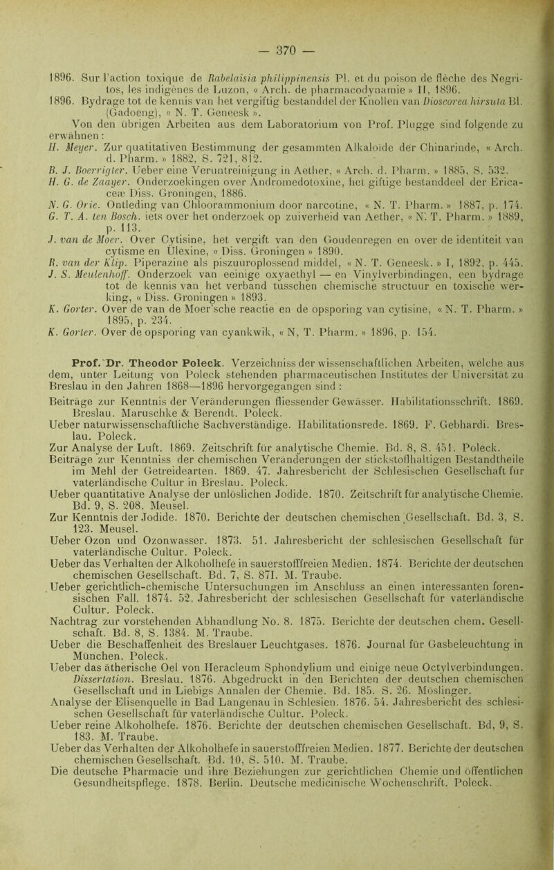 1806. Sur l’action toxique de Rabelaisia philippinensis P!, et du poison de flèche des Negri- tos, les indigènes de Luzon, « Arch. de pharmacodynamie » II, 1896. 1896. Bydrage tôt de kennis van het vergiftig bestanddel der Knollen van Dioscorea hirsula Bl. (Gadoeng), « N. T. Geneesk ». Von den ubrigen Arbeiten aus dem Laboratoriurn von Prof. Plugge sind folgende zu erwahnen: H. Meyer. Zur quatitativen Bestimmung der gesammten Alkaloïde dèr Chinarinde, « Arch. d. Pharm. » 1882, S. 721, 812. R. J. Boerrigter. Ueber eine Veruntreinigung in Aether, « Arch. d. Pharm. » 1885, 8. 532. H. G. de Zaayer. Onderzoekingen over Andromedotoxine, het giftige bestanddeel der Erica- ceæ Diss. Groningen, 1886. N. G. Orie. Ontleding van Chloorammonium door narcotine, « N. T. Pharm. » 1887, p. 174. G. T. A. ten Bosch, iets over het onderzoek op zuiverheid van Aether, « N'. T. Pharm. » 1889, p. 113. J. van de Moer. Over Cytisine, het vergift van den Goudenregen en over de identiteit van cytisme en Ulexine, «Diss. Groningen» 1890. B. van der Klip. Piperazine als piszuuroplossend middel, « N. T. Geneesk. » I, 1892, p. 445. J. S. Mculcnhoff. Onderzoek van eeinige oxyaethyl — en Vinylverbindingen, een bydrage tôt de kennis van het verband tusschen chemische structuur en toxische wer- king, « Diss. Groningen » 1893. K. Gorter. Over de van de Mocr’sche reactie en de opsporing van cytisine, «N. T. Pharm. » 1895, p. 234. K. Gorier. Over de opsporing van cyankwik, « N, T. Pharm. » 1896, p. 154. Prof. Dr. Theodor Poleck. Verzeichniss der wissenschaftlichen Arbeiten, welche aus dem, unter Leitung von Poleck stehenden pharmaceutischen Institutes der Universitat zu Breslau in den Jahren 1868—1896 hervorgegangen sind : Beitrage zur Ivenntnis der Veriinderungen fliessender Gewiisser. Ilabilitationsschrift. 1869. Breslau. Maruschke & Berendt. Poleck. Ueber naturwissenschaftliche Sachverstandige. Ilabilitationsrede. 1869. F. Gebhardi. Bres- lau. Poleck. Zur Analyse der Luft. 1869. Zeitschrift fur analytische Chemie. Bd. 8, S. 451. Poleck. Beitrage zur Kenntniss der chemischen Veranderungen der stickstoflhaltigen Bestandtheile im Mehl der Getreidearten. 1869. 47. Jahresbericht der Schlesischen Gescllschaft fur vaterlandische Cultur in Breslau. Poleck. Ueber quantitative Analyse der unloslichen Jodide. 1870. Zeitschrift fur analytische Chemie. Bd. 9, S. 208. Meusel. Zur Kenntnis der Jodide. 1870. Berichte der deutschen chemischen Gesellschaft. Bd. 3, S. 123. Meusel. Ueber Ozon und Ozonwasser. 1873. 51. Jahresbericht der schlesischen Gesellschaft für vaterlandische Cultur. Poleck. Ueber das Verhalten der Alkoholhefe in sauerstofffreien Medien. 1874. Berichte der deutschen chemischen Gesellschaft. Bd. 7, S. 871. M. Traube. Ueber gerichtlich-chemische Untersuchungen im Anschluss an einen interessanten foren- sischen Fall. 1874. 52. Jahresbericht der schlesischen Gesellschaft für vaterlandische Cultur. Poleck. Nachtrag zur vorstehenden Abhandlung No. 8. 1875. Berichte der deutschen chem. Gesell- schaft. Bd. 8, S. 1384. M. Traube. Ueber die Beschaffenheit des Breslauer Leuchtgases. 1876. Journal für Gasbeleuchtung in München. Poleck. Ueber das atherische Oel von Heracleum Sphondylium und einige neue Octylverbindungcn. Dissertation. Breslau. 1876. Abgedruckt in den Berichten der deutschen chemischen Gesellschaft und in Liebigs Annalen der Chemie. Bd. 185. S. 26. Môslinger. Analyse der Elisenquelle in Bad Langenau in Schlesien. 1876. 54. Jahresbericht des schlesi- schen Gesellschaft für vaterlandische Cultur. Poleck. Ueber reine Alkoholhefe. 1876. Berichte der deutschen chemischen Gesellschaft. Bd, 9, S. 183. M. Traube. Ueber das Verhalten der Alkoholhefe in sauerstofffreien Medien. 1877. Berichte der deutschen chemischen Gesellschaft. Bd. 10, S. 510. M. Traube. Die deutsche Pharmacie und ihre Beziehungen zur gerichtlichen Chemie und offentlichen Gesundheitspflege. 1878. Berlin. Deutsche medicinische Wochenschrift. Poleck.