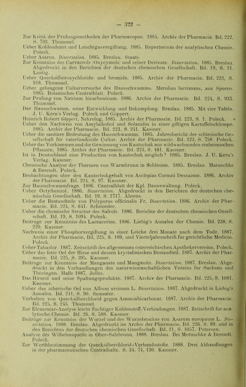 Zur Kritik der Prüfungsmethoden der Pharmacopoe. 1884. Archiv der Pharmacie. Bd. 222, S. 703. Thümmel. Ueber Kohlendunst und Leuchtgasvergiftung. 1885. Repertorium der analytischcn Chemie. Poleck. Ueber Asaron. Dissertation. 1885. Breslau. Staats. Zur Kenntniss des Carvacrols (Oxycymols) und seiner Derivate. Dissertation. 1885. Breslau. Abgedruckt in den Berichten der deutschen chemischen Gesellschaft. Bd. 10, S. 11. Lustig. Ueber Quecksilberoxychloride- und bromide. 1885. Archiv der Pharmacie. Bd. 223, S. 018. Thümmel. Ueber gelungene Cullurversuche des Ilausschwamms. Alerulius lacrimans, aus Sporen. 1885. Botanisches Centralblatt. Poleck. Zur Prüfung von Natrium bicarbonicum. 1886. Archiv der Pharmacie. Bd. 224, S. 033. Thümmel. Der llausschwamm, seine Enlwicklung und Bekampfung. Breslau. 1885. Mit vier Tafeln. J. U. Kern’s Verlag. Poleck und GÔppert. Heinrich Robert Gôpperl, Nekrolog, 1885. Archiv der Pharmacie. Bd. 223, S. 1. Poleck. * Ueber den Nachweis von Amylalkohol und Solanidin in einer giftigen Kartolîelschlempe. 1885. Archiv der Pharmacie. Bd. 223, 8. 241. Ivassner. Ueber die sanitâre Bedeutung des Ilausschwamms. 1885. Jahresbericht der schlesische Ge- sellschaft für vaterlândiscde Cultur. Archiv der Pharmacie. Bd. 223, S. 758. Poleck. Ueber das Vorkommen und die Gewinnung von Kautschuk aus wildwachsenden einheimischen Pilanzen, 1885. Archiv der Pharmacie. Bd. 223, S. 481. Ivassner. Ist in Deutschland eine Production von Kautschuk môglich ? 1885. Breslau. J. U. Kern’s Verlag. Ivassner. Ghemische Analyse der Thermen von Warmbrunn in Schlesien. 1885. Breslau. Maruschke & Berendt. Poleck. Beobachtungen über den Ivautschukgehalt von Asclepias Cornuli Descaisne. 1886. Archiv der Pharmacie. Bd. 224. S. 07. Ivassner. Zur Hausschwammfrage. 1886. Centralblatt der Kgl. Bauvewaltung. Poleck. Ueber Octylbenzol. 1886. Dissertation. Abgedruckt in den Berichten der deutschen che- mischen Gesellschaft. Bd. 10, S. 2717. Ahrens. Ueber die Bestandteile von Polyporus officinalis Fr. Dissertation. 1886. Archiv der Phar- macie. Bd. 224, S. 641. Schmieder. Ueber die chemische Structur des Safrols. 1886. Berichte der deutschen chemischen Gesell- schaft. Bd. 10, S. 1004. Poleck. Beitrago zur Kenntniss des Lactucerins. 1886. Liebig’s Annalen der Chemie. Bd. 238, S. 220. Ivassner. Nachweis einer Phosphorvergiftung in einer Leiche drei Monate nach dem Tode. 1887. Archiv der Pharmacie, Bd, 225, S. 180, und Vierteljahrsschrift für gerichtliche Medicin. Poleck. Ueber Tabashir. 1887. Zeitschrift des allgemeinen ôsterreichisçhen Apothekervereins. Poleck. Ueber das fette Oel der Ilirse und dessen krystalinischen Bestandteil. 1887. Archiv der Phar- macie. Bd. 225, J3. 305. Ivassner. Beitrago zur Kenntniss der Manganate und Manganito. Dissertation. 1887. Breslau. Abge- druckt in den Verhandlungen des naturwissensehaftlichen Vereins für Sachsen und Thüringen. Ilalle 1887. Jolies. Das Hirseol und seine Spaltungsprodukte. 1887. Archiv der Pharmacie. Bd. 225, S. 1081. Ivassner. Ueber das atherische Oel von Allium ursinum L. Dissertation. 1887. Abgedruckt in Liebig’s Annalen. Bd. 241, S. 00. Semmler. Verhalten von Quecksilberchlorid gegen Ammonbicarbonat. 1887. Archiv der Pharmacie. Bd. 225, S. 245. Thümmel. Zur Elementar-Analyse leicht flüchtiger IvohlenstofF-Verbindungen. 1887. Zeitschrift für ana- lytische Chemie. Bd. 26, S. 588. Ivassner. Beitrago zur Kenntniss der Wurzel und des Wurzelstockes von Asarum europàum L. Dis- sertation. 1888. Breslau. Abgedruckt im Archiv der Pharmacie, Bd. 226. S. 80. und in den Berichten der deutschen chemischen Gesellschaft. Bd. 21, S. 1057. Petersen. Analyse des Wilhelmsquelle in Ober-Salzbrunn. 1888. Breslau. Bei Merusehke & Berendt. Poleck. Zur Werthbestimmung der Quecksilberchlorid-Verbandsstofie. 1888. Drei Abhandlungen in der pharmaceutischen Centralhalle. S. 34. 74, 130. Ivassner.