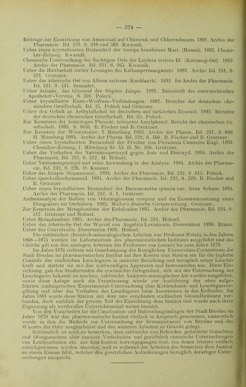 Beitrage zur Einwirkung von Ammoniak auf Chlorzink und Chlorcadmium. 1891. Archiv der Pharmacie. Bd. 229, S. 310 und 569. Kwasnik. Ueber einen krystallisirten Bostandteil der Genipa brasiliensis Mart. (Mannit). 1892. Chemi- ker-Zeitung. Kwasnik. Chemische Untersuchung des flüchtigen Oels der Lindera sericea Bl. (Ivuromoji-Oel). 1892. Archiv der Pharmacie. Bd. 231, S. 265. Kwasnik. Ueber die Haltbarkeit titriter Lôsungen des Kaliumpermanganats. 1892. Archiv Bd. 231, S. 321. Grützner. Ueber das atherische Oel von Allium sativum (Knoblauch). 1892. Im Archiv der Pharmacie. Bd. 231, S. 434. Semmler. Ueber Jalapin, das Glycosid der Stipites Jalapæ. 1892. Zeitschrift des ôsterreichischen Apotheker-Vereins. S. 391. Poleck. Ueber krystallisirte Eisen-Wolfram-Verbindungen. 1892. Berichte der deutschen che- mischen Gesellschaft. Bd. 25. Poleck und Grützner. Ueber den Gehalt an Aethylalkohol im deutschen und türkischen Iiosenôl. 1892. Berichte der deutschen chemischen Gesellschaft. Bd. 25. Poleck. Zur Kenntniss der homologen Phenole, tertiaeres Amylphenol. Bericht der chemischen Ge sellschaft. 1893. S. 1646. B. Fischer und B. Grützner. Zur Kenntnis der Wîsmutsalze. T. Mitteilung 1893. Archiv der Pharm. Bd. 231, S. 680. II. Mitieilung 1894. Archiv der Pharm. Bd. 232‘, S. 460. B. Fischer und B. Grützner. Ueber einen krystallisirten Bestandteil der Früchte von Picramnia Camboita Engl. 1893. Chemiker-Zeitung, I. Mitteilung Nr. 43. II. Nr. 100. Grützner. Ueber das Verhalten des Natriumsuperoxyd gegen Jod- und Bleioxyd. 1894. Archiv der Pharmacie, Bd. 232, S. 222. M. Ilôhnel, Ueber Natriumsuperoxyd und seine Anwendung in der Analyse. 1894. Archiv der Pharma- cie. Bd. 232, S. 226. O. Kassner. Ueber das Jalapin (Scammonin). 1894. Archiv der Pharmacie, Bd. 232, S. 815. Poleck. Ueber Quecksilberformamid. 1894. Archiv der Pharmacie, Bd. 232, S. 329. B. Fischer und B. Grützner. Ueber einen krystallisirten Bestandteil der Basanacantha spinosa var. ferox Schum. 1894. Archiv der Pharmacie, Bd. 232, S. 1. Grützner. Aschenanalyse der Bulben von Odontoglossum crispum und die Zusammensetzung eines Düngsalzes tüï Orchideen. 1895. Môller's deutsche Giirtnerzeitung. Grützner. Zur Kenntniss der Metaplumbate der Erdalcalien 1895. Archiv der Pharmacie, Bd. 234, S. 512. Grützner und Ilohnel. Ueber Metaplumbate 1895. Archiv des Pharmacie, Bd. 234. Ilohnel. Ueber das atherische Oel der Wurzel von Angelica Levisticum. Dissertation 1896. Braun. Ueber das Convolvulin. Dissertation 1896. Ilôhnel. Die zahlreichen chemisch-mineralogischen Arbeiten von Professor Websky in den Jahren 1868—1874 wurden im Laboratorium des pharmaceutischen Institutes ausgeführt und das Gleiche gilt von den analogen Arbeiten des Professors von lasaulx bis zum Jahre 1879. Im Jahre 1870 richtete mit Genehmigung des Kôniglichen Universitats-Curatoriums die Stadt Breslau im pharmaceutischen Institut auf ihre Kosten eine Station ein für die tagliche Contrôle des stadtischen Leuchtgases in sanitarer Beziehung und bezüglich seiner Leucht- kraft und stattete sie mit den nothwendigen Apparaten und Instrumenten aus. Diese Ein- richtung gab den Studierenden die erwünschte Gelegenheit, sich mit der Untersuchung des Leuchtgases bekannt zu machen, zahlreiche Analysen mannigfacher Art wurden ausgeführt, sowie diese Anlage auch die Veranlassung wurde zur Ausführung der oben aufge- führten umfangreichen Experimental-Untersuchung über Kohlendunst- und Leuchtgasver- giftung und über das Verhalten des Leuchtgases beim Ausstrômen in den Erdboden. Im Jahre 1881 wurde diese Station mit dem neu errichteten stadtischen Gesundheitsamt ver- bunden, doch verblieb der grôsste Teil der Einrichtung dem Institut und wurde nach ihrer Ergünzung als werthvoll.es Unterrichtsmittel weiter benützt. Von den Vorarbeiten für die Canalisation und Berieselungsanlagen der Stadt Breslau im Jahre 1870 war das pharmaceutische Institut vielfach in Anspruch genommen, narnentlich wurde in ihm die Méthode zur Untersuchuug der Brunnenwasser von Breslau und des M'assers der Oder ausgearbeitet und den weiteren Arbeiten zu Grunde gelegt. Schliesslich ist noch zu bemerken, dass zahlreiche von Behôrden geforderte Gutachten und Ohergutachten über sanitare Verhallnisse und gerichtlich chemische Untersuchungen von Leichentheilen etc. aus dem Institut hervorgegangen sind, von denen letztere vielfach zurückgewiesen wcrden mussten, weil es wahrend der Arbeiten des Semesters dem Institut an einern Rautne fehlt, welcher den gesetzlichen Anforderungen bezüglich derartiger Unter- suchungen entspricht.