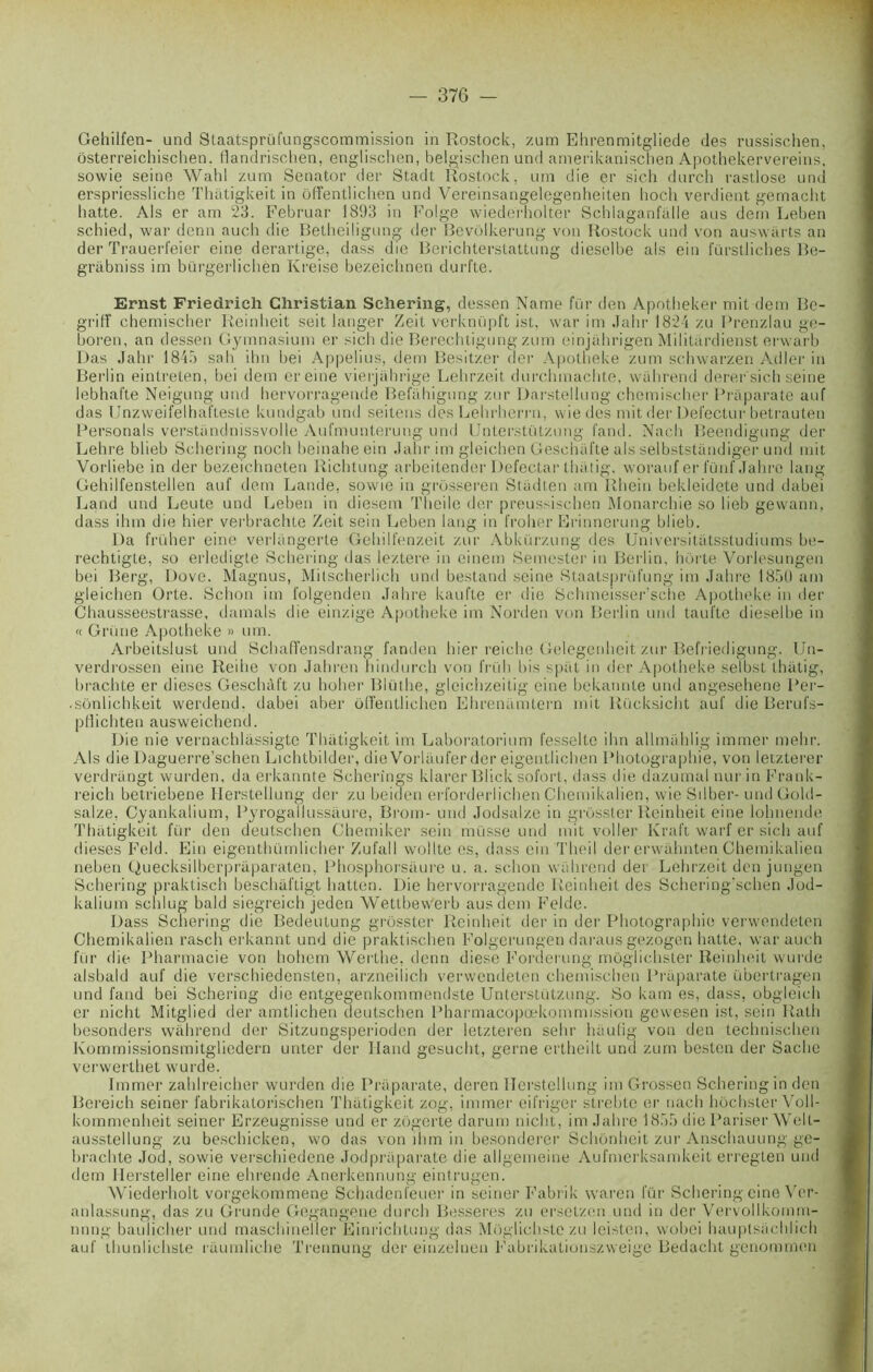 Gehilfen- and Slaatsprüfungscommission in Rostock, zum Ehrenmitgliede des russischen, ôsterreichischen. flandrischen, englischen, belgischen und amerikanischen Apothekervereins, sowie seine Wahl zum Senator der Stadt Rostock. uni die er sich durch rastlose und erspriessliche Thàtigkeit in ôffentlichen und Vereinsangelegenheiten lioch verdient gemacht batte. Als er am 23. Februar 1893 in Folge wiederholter Schlaganfalle aus dem Leben schied, war denn auch die Belheiligung der Bevôlkerung von Rostock und von auswarts an der Trauerl'eier eine derartige, dass die Berichterstattung dieselbe als ein fürstliches Be- grabniss im bürgerlichen Kreise bezeiclinen durfte. Ernst Friedrich Christian Schering, dessen Name fur den Apotheker mit dem Be- griff chemischer Reinheit seit langer Zeit verknüpft ist, war im Jahr 1824 zu Prenzlau ge- boren, an dessen Gymnasium er sich die Berechtigung zum einjahrigen Militardienst erwarb Das Jahr 1845 sali ihn bei Appelius, dem Besitzer der Apotheke zum schwarzen Adler in Berlin eintreten, bei dem ereine vierjàhrige Lehrzeit durchinachte, wahrend derer'sich seine lebhafte Neigung und hervorragende Belahigung zur Darstellung chemischer Praparate auf das Unzweifelhafteste kundgab und seitens des Lehrherrn, wie des mit der Defectur betrauten Personals verstïmdnissvolle Aufmunterung und Unterstützung fand. Nach Beendigung der Lehre blieb Schering noch beinaheein Jahr im gleichen Geschafte als selbststandiger und mit Vorliebe in der bezeichneten Richtung arbeitender Defectar tluitig. worauf er fünf Jahre lang Gehilfenstellen auf dem Lande, sowie in grosseren Stadten am Rhein bekleidete und dabei Land und Leute und Leben in diesem Theilc der preussischen Monarchie so lieb gevvann, dass ihm die hier verbrachte Zeit sein Leben lang in froher Erinnerung blieb. Da früher eine verlàngerte Gehilfenzeit zur Abkürzung des Universitàtsstudiums be- rechtigte, so erledigte Schering das leztere in einem Semester in Berlin, hôrte Voi'lesungen bei Berg, Dove. Magnus, Milscherlich und bestand seine Staatsprüfung im Jahre I85U am gleichen Orte. Schon im folgenden Jahre kaufte er die Schmeisser’sche Apotheke in der Chausseestrasse, damais die einzige Apotheke im Norden von Berlin und taufte dieselbe in « Grime Apotheke » uni. Arbeitslust und Schaffensdrang fanden hier reiche Gelegenheit zur Befriedigung. Un- verdrossen eine Reihe von Jahren nindurch von früli bis spat in der Apotheke selbst thiitig, brachte er dieses Geschàft zu hoher Blüihe, gleichzeitig eine bekannte und angesehene Per- .sônlichkeit werdend. dabei aber ôffentlichen Ehreniimtern mit Riicksicht auf die Berufs- pUichten ausweichend. Die nie vernachlàssigte Thütigkeit im Laboratorium fesselte ihn allmahlig immer mehr. Als die Daguerre’schen Lichtbilder, dieVorlaufer der eigentlichen Photographie, von letzterer verdrangt wurden, da erkannte Scherîngs klarer Blick sofort, dass die dazumal nui in Frank- reich betriebene Herstellung der zu beiden erforderlichen Chemikalien, wie Silber- und Gold- salze, Cyankalium, Pyrogallussiiure, Brom- und Jodsalze in grosster Reinheit eine lohnende Thàtigkeit fur den deutschen Chemiker sein musse und mit voiler Kraft warf er sich auf dieses Feld. Ein eigenthümlicher Zufall wollte es, dass ein Theil der erwahnten Chemikalien neben Quecksilberpràparaten, Phosphorsaure u. a. schon wahrend dei Lehrzeit den jungen Schering praktisch beschâftigt liatten. Die hervorragende Reinheit des Schering'schen Jod- kalium schlug bald siegreich jeden Wettbewerb aus dem Felde. Dass Schering die Bedeutung grosster Reinheit der in der Photographie verwendeten Chemikalien rasch erkannt und die praktischen Folgerungen daraus gezogen batte, war auch fur die Pharmacie von hohem Werthe, denn diese Forderung müglichster Reinheit wurde alsbald auf die verschiedensten, arzneilich verwendeten chemischen Praparate übertragen und fand bei Schering die entgegenkommendste Unterstützung. So kam es, dass. obgleich er nicht Mitglied der amtlichen deutschen Pharmacopœkommission gcwesen ist, sein Rath besonders wahrend der Sitzungsperioden der letzteren sehr haulig von den technischen Kommissionsmitgliedern unter der Iland gesucht, gerne ertheilt und zum bcsten der Sache verwerthet wurde. Immer zahlreicher wurden die Praparate, dcren Ilerstellung im Grossen Schering in den Bereich seiner fabrikatorischen Thàtigkeit zog, immer eifriger strebtc er nach hochster Vol 1- kommenheit seiner Erzeugnisse und er zôgerte darum nicht, im Jahre 1855 die Pariser Well- ausstellung zu beschicken, wo das von ihm in besonderer Schonheit zur Anschauung ge- brachte Jod, sowie verschiedene Jodpraparate die allgemeine Aufmerksamkeit erregten und dem 11eistel 1er eine ehrende Anerkennung eintrugen. Wiederholt vorgekommene Schadenfeuer in seiner Fabrik waren lur Schering eine Ver- anlassung, das zu Grunde Gegangene durch Besseres zu ersetzen und in der Vervollkomm- mmg baulicher und maschineller Einrichtung das Moglichste zu leisten, wobei hauptsachlich auf thunlichste raumliche Trennung der eiuzelnen Fabrikationszweige Bedacht genommen