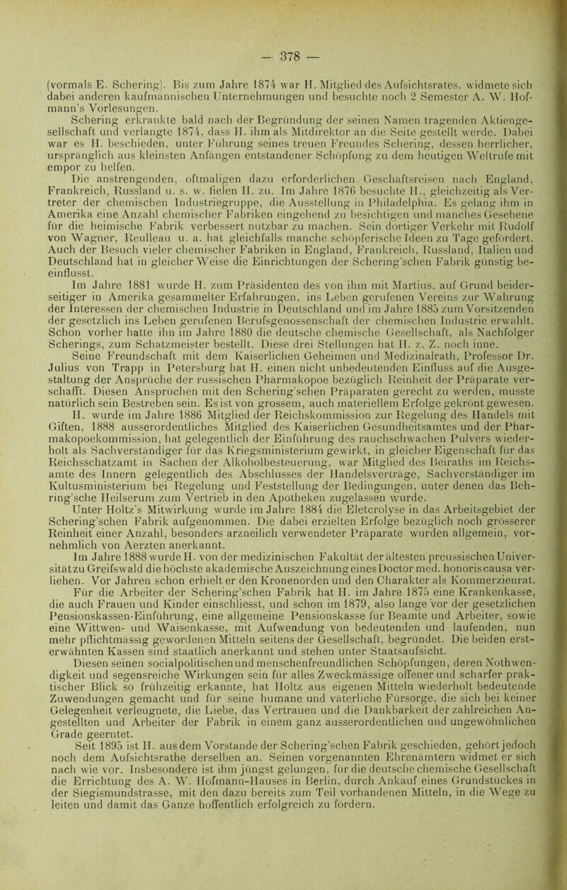 (vormals E. Schering). Bis zum Jahre 1874 war H. Mitglied des Aufsic.htsrates, widmetesich dabei anderen kaufmânnischen Unternehmungen und besuchte noch 2 Semester A. W. Hof- mann’s Yorlesungen. Schering erkrankte bald nach der Begründung der seinen Namen tragenden Aktienge- sellschaft und verlangte 1874, dass H. ihm als Mitdirektor an die Seite gestellt werde. Dabei war es H. beschieden, unter Führung seines treuen Freundes Schering, dessen herrlicher, urspranglich aus kleinsten Anfângen entstandener Schôpfung zu dem heutigen Weltrufe mit empor zu helfen. Die anstrengenden, oftmaligen dazu erforderlichen Geschàftsreisen nach England, Frankreich, Russland u. s. w. fielen II. zu. Im Jahre 1876 besuchte H., gleichzeitig als Ver- treter der chemischen Industriegruppe, die Ausstellung in Philadelphia. Es gelang ihm in Amerika eine Anzahl chemischer Fabriken eingehend zu besichtigen und manches Gesehene für die heimische Fabrik verbessert nutzbar zu machen. Sein dortiger Verkehr mit Rudolf von Wagner, Reulleau u. a. bat gleichfalls manche schôpferische ideen zu Tage gefôrdert. Auch der Besuch vieler chemischer Fabriken in England, Frankreich, Russland, Italien und Deutschland liât in gleicher Weise die Einrichtungen der Schering’schen Fabrik günstig be- einflusst. Im Jahre 1881 wurde II. zum Prâsidenten des von ihm mit Martius, auf Grund beider- seitiger in Amerika gesammelter Erfahrungen, ins Leben gerufenen Vereins zur Wahrung der Interessen der chemischen Industrie in Deutschland une! im Jahre 1885 zum Vorsitzenden der gesetzlich ins Leben gerufenen Berufsgenossenschaft der chemischen Industrie erwahlt. Schon vorher batte ihn im Jahre 1880 die deutsche chemische Gesellschaft, als Nachfolger Scherings, zum Schatzmeister bestellt. Diese drei Stellungen hat II. z. Z. noch inné. Seine Freundschaft mit dem Kaiserlichen Geheimen und Medizinalrath, Professor Dr. Julius von Trapp in Petersburg hat H. einen nicht unbedeutenden Einfluss auf die Ausge- staltung der Ansprüche der russischen Pharmakopoe bezüglich Reinheit der Praparate ver- schafft. Diesen Ansprüchen mit den Schering’schen Praparaten gerecht zu werden, musste natürlich sein Bestreben sein. Esist von grossem, auch materiellem Erfolge gekrônt gewesen. H. wurde im Jahre 1886 Mitglied der Reichskommission zur Regelung des Ilandels mit Giften, 1888 ausserordentliches Mitglied des Kaiserlichen Gesundheitsamtes und der Phar- makopoekommission, hat gelegentlich der Einführung des rauchschwachen Pulvers wieder- holt als Sachverstandiger für das Kriegsministerium gewirkt, in gleicher Eigenschaft für das Reichsschatzamt in Sachen der Alkoholbesteuerung, war Mitglied des Beiraths im Reichs- amte des Innern gelegentlich des Abschlusses der Handelsvertrage, Sachverstandiger im Kultusministerium bei Regelung und Feststellung der Bedingungen, unter denen das Beh- rmg’sche Ileilserum zum Yertrieb in den Apotheken zugelassen wurde. Unter Holtz’s Mitwirkung wurde im Jahre 1884 die Eletcrolyse in das Arbeitsgebiet der Schering'schen Fabrik aufgenommen. Die dabei erzielten Erfolge bezüglich noch grôsserer Reinheit einer Anzahl, besonders arzneilich verwendeter Praparate wurden allgemein, vor- nehmlich von Aerzten anerkannt. Im Jahre 1888 wurde H. von der medizinischen Fakultât der altesten preussischen Univer- sitâtzu Greif.swald die hochste akademische AuszeichnungeinesDoctor med. honoris causa ver- liehen. Vor Jahren schon erhielt er den Kronenorden und den Charakter aïs Kommerzienrat. Für die Arbeiter der Schering’schen Fabrik hat H. im Jahre 1875 eine Krankenkasse, die auch Frauen und Kinder einschliesst, und schon im 1879, also lange vor der gesetzlichen Pensionskassen-Einführung, eine allgetneine Pensionskasse für Beamte und Arbeiter, sowie eine Wittwen- und Waisenkasse, mit Aufwendung von bedeutenden und laufenden, nun mehr pflichtmâssig gewordenen Mitteln seitensder Gesellschaft, begründet. Die beiden erst- erwahnten Kassen sind staatlich anerkannt und stehen unter Staatsaufsicht. Diesenseinen socialpolitischenund menschenfreundlichen Schopfungen, deren Nothwen- digkeit und segensreiche Wirkungen sein für ailes Zweckmassige offener und scharfer prak- tischer Blick so frühzeitig erkannte, hat Holtz aus eigenen Mitteln wiederholt bedeutende Zuwendungen gemacht und für seine humane und vaterliche Fürsorge, die sich bei keiner Gelegenheit verleugnete, die Liebe, das Vertrauen und die Dankbarkeit der zahlreicnen An- gestellten und Arbeiter der Fabrik in einem ganz ausserordentlichen und ungewôhnlichen Grade geerntet. Seit 1895 ist II. aus dem Vorstande der Schering’schen Fabrik geschieden, gehôrtjedoch noch dem Aufsichtsrathe derselben an. Seinen vorgenannten Ehrenâmtern widmet er sich nach wie vor. lnsbesondere ist ihm jüngst gelungen, für die deutsche chemische Gesellschaft die Errichtung des A. W. IIofmann-Hauses in Berlin, durch Ankauf eines Grundstückes in der Siegismundstrasse, mit den dazu bereits zum Teil vorhandenen Mitteln, in die Wege zu leiten und damit das Ganze hoffentlich erfolgreich zu fôrdern.