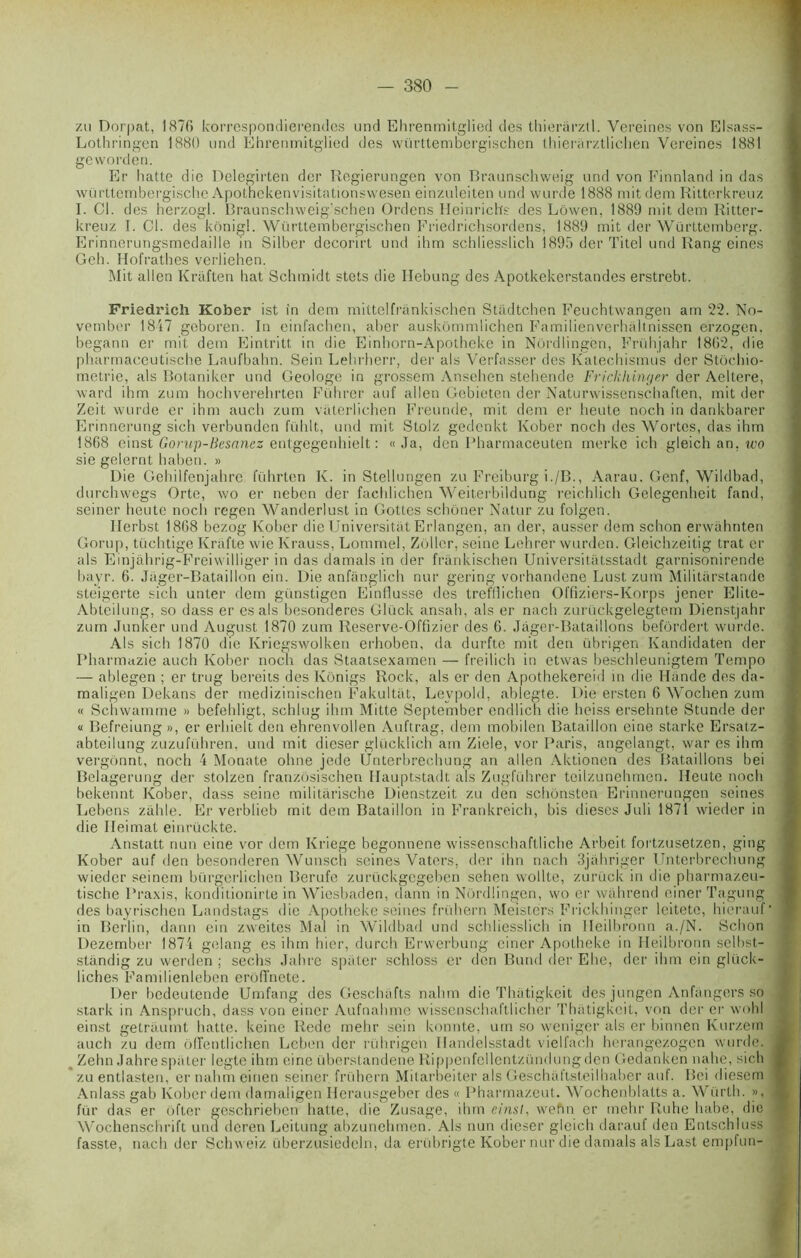 zu Dorpat, 1876 korrespondierendes und Ehrenmitglied des thierârztl. Vereines von Elsass- Lothringen 1880 und Ehrenmitglied des württembergischen thierarztlichen Vereines 1881 ge word en. Er batte die Pelegirten der Regierungen von Braunschweig und von Finnland in das württembergisclie Apothekenvisitationswesen einzuleiten und wurde 1888 mitdem Ritterkreuz I. Cl. des herzogl. Braunschweig’schen Ordens Heinrichs des Lôwen, 1889 mit dem Ritter- kreuz I. Cl. des kônigl. Württembergischen Friedrichsordens, 1889 mit der Württemberg. Erinnerungsmedaille in Silber decorirt und ihm schliesslich 1895 der Titel und Rang eines Geh. Hofrathes verliehen. Mit allen Kraften hat Schmidt stets die Ilebung des Apotkekerstandes erstrebt. Friedrich Kober ist in dem mittelfrânkischen Stiidtchen Feuchtwangen am 22. No- vember 1817 geboren. In einfachen, aber auskômmlichen Familienverhaltnissen erzogen. begann er mit dem Eintritt in die Einhorn-Apotheke in Nôrdlingën, Frühjahr 1862, die pharmaceutische Laufbahn. Sein Lehrherr, der als Verfasser des Katechismus der Stochio- metrie, als Botaniker und Geologe in grossem Ansehen stehende Frickhinger der Aellere, ward ihm zum hochverehrten Führer auf allen Gebieten der Naturwissenschaften, mit der Zeit wurde er ihm auch zum viiterlichen Freunde, mit dem er heute noch in dankbarer Erinnerung sich verbunden fühlt, und mit Stolz gedenkt Kober noch des Wortes, das ihm 18G8 einst Gorap-Besanez entgegenhielt : « Ja, den Pharmaceuten merke ich gleich an. wo sie gelernt haben. » Die Gehilfenjahre führten K. in Stellungen zu Freiburg i./B., Aarau. Genf, Wildbad, durchwegs Orte, wo er neben der fachlichen Weiterbildung reichlich Gelegenheit fand, seiner heute noch regen Wanderlust in Gotles schôner Natur zu folgen. Ilerbst 1868 bezog Kober die Universitat Erlangen, an der, ausser dem schon erwâhnten Gorup, tüchtige Krafte wie Krauss, Lommel, Zoller, seine Lehrer wurden. Gleichzeitig trat er als Einjàhrig-Freiwilliger in das damais in der frànkischen Universitatsstadt garnisonirende bayr. 6. Jager-Bataillon ein. Die anfânglieh nur gering vorhandene Lust zum Militarstande steigerte sich unter dem günstigen Einflusse des trefliichen Offiziers-Korps jener Elite- Abteilung, so dass er es als besonderes Gluck ansah, als er nach zurückgelegtem Dienstjahr zum Junker und August 1870 zum Reserve-Offizier des 6. Jàger-Bataillons befôrdert wurde. Als sich 1870 die Kriegswolken erhoben, da durftc mit den übrigen Kandidaten der Pharmazie auch Kober noch das Staatsexamen — freilich in etwas beschleunigtem Tempo — ablegen ; er trug bereiis des Kônigs Rock, als er den Apothekereid in die Mande des da- maligen Dekans der medizinischen Fakultiit, Levpold, ablegte. Die ersten 6 Wochen zum « Schwamme » befehligt, schlug ihm Mitte September endlich die heiss ersehnte Stunde der « Befreiung », er erhielt den ehrenvollen Auftrag, dem mobilen Bataillon eine starke Ersatz- abteilung zuzuführen, und mit dieser glücklich am Ziele, vor Paris, angelangt, war es ihm vergônnt, noch 4 Monate ohne jede Ùnterbrechung an allen Aktioncn des Bataillons bei Belagerung der stolzen franzosischen Hauptstadt als Zugluhrer teilzunehmen. Ileute noch bekennt Kober, dass seine militarische Dienstzeit zu den schonsten Erinnerungen seines Lebens zahle. Er verblieb mit dem Bataillon in Frankreich, bis dieses Juli 1871 wieder in die Ileimat einrückte. Anstatt nun eine vor dem Kriege begonnene wissenschaftliche Arbeit fortzusetzen, ging Kober auf den besonderen Wunsch seines Vaters, der ihn nach 3jahriger Unterbrechung wieder seincm bürgerlichen Berufe zurückgegeben sehen wollte, zurück in die pharmazeu- tische Praxis, konditionirte in Wicsbaden, dann in Nordlingen, wo er wàhrend einer Tagung des bayrischen Landstags die Apotheke seines frübern Meistérs Frickhinger leitete, hierauf * in Berlin, dann ein zweites Mal in Wildbad und schliesslich in Heilbronn a./N. Schon Dezember 1874 gelang es ihm hier, durch Erwerbung einer Apotheke in Heilbronn selbst- stàndig zu werden : sechs Jahre spater schloss er den Butul (1er Ehe, der ihm ein glück- liches Familienleben erôfïnete. Der bedeutende Umfang des Geschafts nahm die Thatigkeit des jungen Anfângers so stark in Ansprueh, dass von einer Aufnahme wissenschaltlicher Thatigkeit, von der er wohl einst getràumt batte, keine Rede mehr sein konnte, um so weniger als er binnen Kurzerà ; auch zu dem oflentlichen Leben der rührigen Ilandelsstadt viell'ach herangezogen wurde. fl Zehn Jahre spater legte ihm eine iiberstandene Rippenfellentzündungden Gedanken nahe, sich I zu entlasten, er nahm einen seiner frübern Mitarbeiter als Geschaftsteilhaber auf. Bei diesem 1 Anlass gab Kober dem damaligen Merausgeber des « Pharmazeut. Wochenblatts a. Würth. », 1 fur das er ofter geschrieben batte, die Zusage, ihm einst, wehn er mehr Ruhe habe, die i Wochenschrift und deren Leitung abzunehmen. Als nun dieser gleich darauf den Entschluss . fasste, nach der Schweiz überzusiedeln, da erübrigte Kober nur die damais als Last empiun-