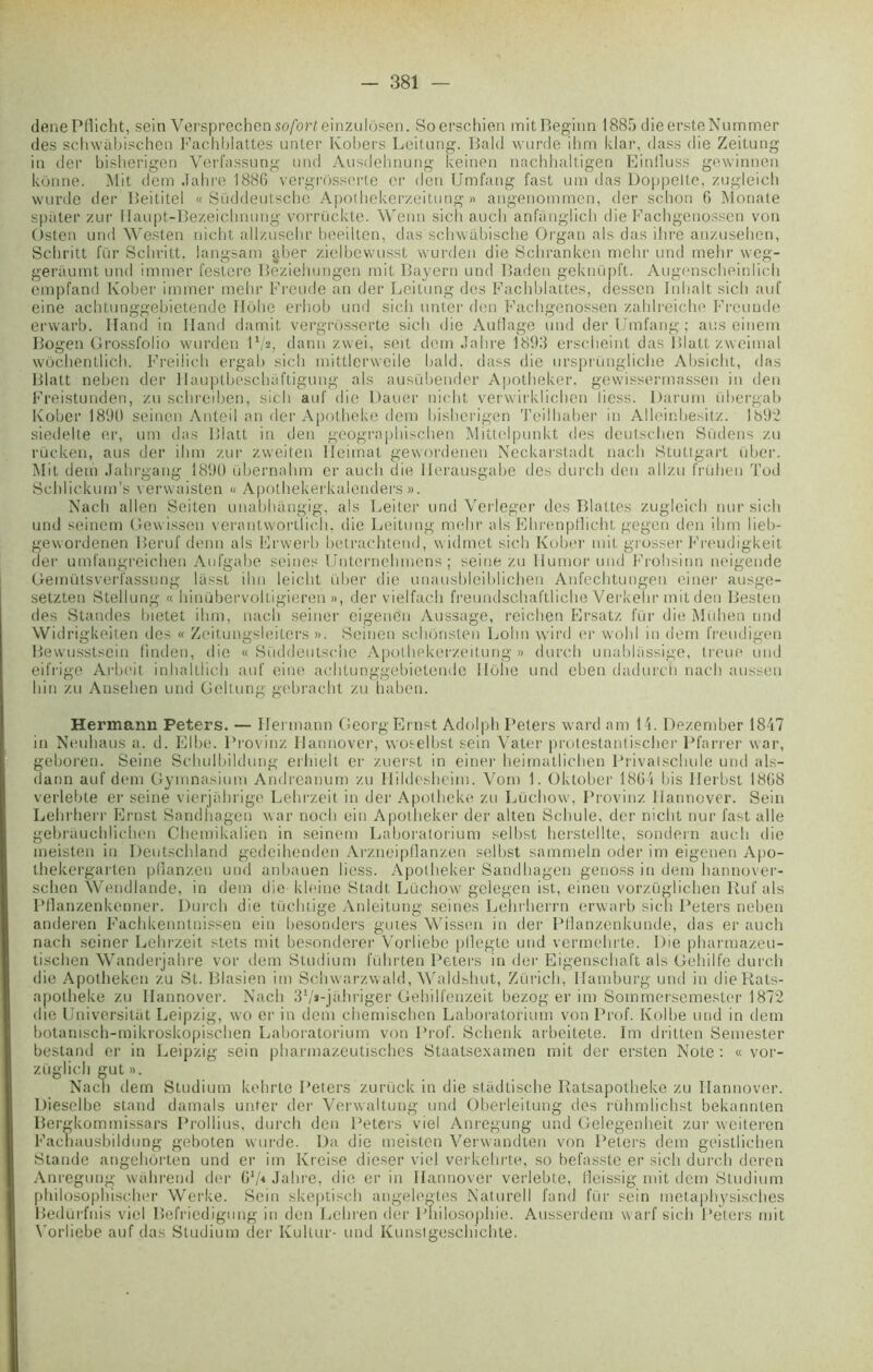 denePflicht, sein Versprechen so/orleinzulosen. Soerschien mitBeginn 1885 dieersteNummer des schwâbischen Facbblattes unler Kobers Leitung. Bald wurde ihm klar, dass die Zeitung in der bisherigen Verfassung und Ausdehnung keinen nachhaltigen Einlluss gewinnen kônne. Mit dem Jahre 1886 vergrosserte cr den Umfang fast uni das Doppelte, zugleich wurde der Beititel « Süddeutsche Apothekerzeitung « angenommen, der schon 6 Mormte spiiter zur Ilaupt-Bezeichnung vorrückte. Wenn sich auch anfanglich die Fachgenossen von Üsten und Westen nicht allzusehr beeilten, das schwabische Organ als das ihre anzuselien, Schritt fur Schritt. langsam gber zielbewusst wurden die Scbranken mehr und mehr vveg- geràumt und immer l’estere Beziehungen mit Bayern und Baden geknüpft. Augenscbeinlidi empfand Kober immer mehr Freude an der Leitung des Facbblattes, dessen Inbalt sicli auf eine achtunggebietende Ilohe erliob und sich unter den Fachgenossen zahlreiche Freunde erwarb. Iland in Iland damit vergrosserte sich die Au fl âge und der Umfang; ans einem Bogen Grossfolio wurden I1/*, dann zwei, soit dem Jahre 1893 erscheint das Blatt zwcimal wôchentlich. Freiüch ergab sich mittlerweile bald. dass die nrsprüngliche Absicht, das Blatt neben der llauptbeschaftigung als ausübender Apotheker. gewissermassen iti den Freistunden, zu schreiben, sich auf die Dauer nicht verwirklichen liess. Darum übergab Kober 1890 seinen Anteil an der Apotheke dem bisherigen Tcilhaber in Alleinbesitz. 1892 siedelte er, uni das Blatt in den geographischen Mittelpunkt des deutschen Südens zu rücken, aus der ihm zur zweiten Ileimat gewordenen Neckarstadt nach Stuttgart über. Mit dem Jahrgang 1890 übernahm er auch die Ilerausgabe des durch den allzu frülien Tod Schlickum’s verwaisten « Apothekerkalenders ». Nach allen Seiten unabhangig, als Leiter und Verleger des Blattes zugleich nur sich und seinem Gewissen verantwortïich, die Leitung mehr als EhrenpHicht gegen den ihm lieb- gewordenen Beruf demi als Erwerb betrac-htend, widmet sich Kober mit grosser Freudigkeit der umfangreichen Aufgabe seines Unternehmens ; seine zu Humor und Frohsinn neigende Gemütsverfassung lasst ihn leicht über die unausbleiblichen Anfechtungen ciner ausge- setzten Stellung « hinübervoltigieren », der vielfach freundschaftliche Verkehr mit den Besten des Standes bietet ihm, nach seiner eigene'n Aussage, reichen Ersatz fur die Mühen und Widrigkeiten des « Zeitungsleiters ». Seinen schonsten Lohn wird er wohl in dem freudigen Bewusstsein (inden, die «Süddeutsche Apothekerzeitung» durch unablassige, treue und eifrige Arbeit inhaltlich auf eine achtunggebietende llohe und eben dadurch nach aussen hin zu Ansehen und Geltung gebracht zu habeu. Hermann Peters. — Ifermann Georg Ernst Adolph Peters ward am 14. Dezember 1847 in Neuhaus a. d. Elbe. Provinz Ilannover, woselbst sein Vater protestantischer Plan er war, geboren. Seine Schulbildung erhielt er zuerst in einer heimatlichen Privatschule und als- dann auf dem Gymnasium Andreanum zu Ilildesheim. Vom 1. Oktober 1864 bis Ilerbst 1868 verlebte er seine vierjahrige Lehrzeit in der Apotheke zu Lüchow, Provinz Ilannover. Sein Lehrherr Ernst Sandhagen war noch ein Apotheker der allen Schule. der nicht nur fast aile gebrauchlichen Chemikalien in seinem Laboratorium selbst herstellte, sondera auch die meisten in Deutschland gedeihenden Arzneipflanzen selbst sammeln oder im eigenen Apo- thekergarten pllanzen und anbauen liess. Apotheker Sandhagen genoss in dem hannover- sclien Wendlande, in dem die kleine Stadt Lüchow gelegen ist, einen vorzüglichen Ruf als Pflanzenkenner. Durch die tüchtige Anleitung seines Lehrherrn erwarb sich Peters neben anderen Fachkenntnissen ein besonders gutes Wissen in der Pllanzenkunde, das er auch nach seiner Lehrzeit stets mit besonderer Vorliebe pflegte und vermehrte. Die pharmazeu- tischen Wanderjahre vor dem Studium führten Peters in der Eigenschaft als Gehilfe durch die Apotheken zu St. Blasien im Schwarzwald, Waldshut, Zürich, Ilamburg und in dieRats- apolheke zu Ilannover. Nach 3l/*-jahriger Gehilfenzeit bezog er im Sommersemester 1872 die Universitat Leipzig, wo er in dem chemischen Laboratorium von Prof. Kolbe und in dem botanisch-mikroskopischen Laboratorium von Prof. Schenk arbeitete. Im dritten Semester bestand er in Leipzig sein pharmazeutisches Staatsexamen mit der ersten Note : « vor- züglich gut ». Nach dem Studium kehrte Peters zurück in die stadtische Ratsapotheke zu Ilannover. Dieselbe stand damais unter der Verwaltung und Oberleitung des rühmlichst bekannten Bergkommissars Prollius, durch den Peters viel Anregung und Gelegenheit zur weiteren Fachausbildung geboten wurde. Da die meisten Verwandten von Peters dem geistlichen Standc angehôrten und er im Kreise dieser viel verkehrte, so befasste er sich durch deren Anregung wahrend der 6V* Jahre, die er in Ilannover verlebte, fleissig mit dem Studium philosophischer Werke. Sein skeptisch angelegtes Naturell fand für sein metaphysisches Bedürfnis viel Befricdigung in den Lchreri der Philosophie. Ausserdem warf sich Peters mit Vorliebe auf das Studium der Kullur- und Kunstgeschichte.