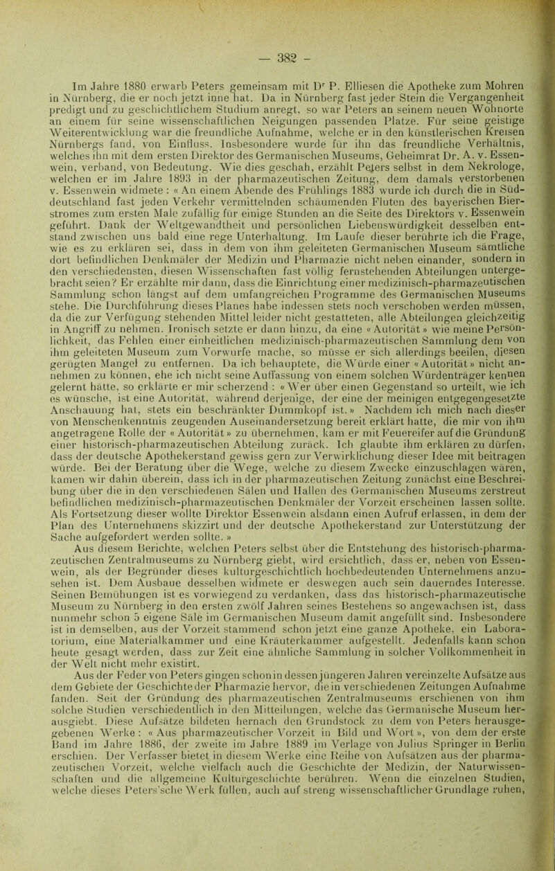 Im Jahre 1880 erwarb Peters gemeinsam mit Dr P. Elliesen die Apotheke zum Mohren in Nürnberg, die er noch jetzt inné bat. Da in Nürnberg fast jeder Stein die Vergangenheit predigt und zu geschichtlichem Studium anregt, so war Peters an seinem neuen Wohnorte an einem fur seine wissenschaftlichen Neigungen passenden Platze. Für seine geistige Weiterentwicklung war die freundliche Aufnahme, welche er in den künstlerischen Kreisen Nürnbergs fand, von Einfiuss. Insbesondere wurde für ihn das freundliche Verhàltnis, welches ihn mit dem ersten Direktor des Germanischen Muséums, Geheimrat Dr. A. v. Essen- wein, verband, von Bedeutung. Wie dies geschah, erzahlt Pejers selbst in dem Nekrologe, welchen er im Jahre 1893 in der pharmazeutischen Zeitung, dem damais verstorbenen v. Essenwein widmete : « An einem Abende des Frühlings 1883 wurde ich durch die in Süd- deutschland fast jeden Verkehr vermittelnden schâumenden Fluten des bayerischen Bier- stromes zum ersten Male zufallig für einige Stunden an die Seite des Direktors v. Essenwein geführt. Dank der Weltgewandtheit und persônlichen Liebenswürdigkeit desselben ent- stand zwischen uns baid eine rege Unterhaltung. Im Laufe dieser berührte ich die Frage, wie es zu erklaren sei, dass in dem von ihm geleiteten Germanischen Muséum sâmtliche doi't befindlichen Denkmâler der Medizin und Pharmazie nicht neben einander, sondern in den verschiedensten, diesen Wissenschaften fast volIig fernstehenden Abteilungen unterge- brachtseien? Er erzâhlte mirdann, dass die Einrichtung einer medizinisch-pharmazeutischen Sammlung schon langst auf dem umfangrcichen Programme des Germanischen Muséums stehe. Die Durchführung dieses Planes habe indessen stets noch verschoben werden müssen, da die zur Verfügung slehenden Mittel leider nicht gestatteten, aile Abteilungen gleichzeitig in Angriff zu nehmen. Ironisch setzte er dann hinzu, da eine «Autoritât» wie meine Pei’son- lichkeit, das Fehlen einer einheitlichen medizinisch-pharmazeutischen Sammlung dem von ihm geleiteten Muséum zum Vorwurfe mâche, so müsse er sich allerdings beeilen, diesen gerügten Mangel zu entfernen. Da ich behauptete, die Wurde einer « Autoritât » nicht an_ nehmen zu konnen, ehe ich nicht seine Auffassung von einem solchen Würdentrâger kenuen gelernt hâtte, so erklarte er mir scherzend : «Wer über einen Gegenstand so urteilt, wie ich es wünsche, ist eine Autoritât, wâhrend derjenige, der eine der meinigen entgegengesetzIe Anschauung hat, stets ein beschrânkter Dummkopf ist.» Nachdem ich mien nach dieser von Menschenkenntnis zeugenden Auseinandersetzung bereit erldârt hatte, die mir von ihm angelragene Rolle der « Autoritât» zu übernehmen, kam er mit Feuereifer auf die Gründung einer historisch-pharmazeutischen Abteilung zurâck. Ich glaubte ihm erklâren zu dürfen, dass der deutsche Apothekerstand gewiss gern zur Verwirklichung dieser Idee mit beitragen würde. Bei der Beratung über die Wege, welche zu diesem Zweckc einzuschlagen wâren, kamen wir dahin überein, dass ich in der pharmazeutischen Zeitung zunâchst eine Beschrei- bung über die in den verschiedenen Sâlen und Ilallen des Germanischen Muséums zerstreut befindlichen medizinisch-pharmazeutischen Denkmaler der Vorzeit erscheinen lassen sollte. Als Fortsetzung dieser wollte Direktor Essenwein alsdann einen Aufruf erlassen, in dem der Plan des Unternelnnens skizzirt und der deutsche Apothekerstand zur Unterstützung der Sache aufgefordert werden sollte. » Aus diesem Berichte, welchen Peters selbst über die Entstehung des historisch-pharma- zeutischen Zentralmuseums zu Nürnberg giebt, wird ersichtlich, dass er, neben von Essen- wein, als der Begründer dieses kulturgeschichtlich hochbedeutenden Unternehmens anzu- sehen ist. Dem Ausbaue desselben widmete er deswegen auch sein dauerndes Interesse. Seinen Bemühungen ist es vorwiegend zu verdanken, dass das historisch-pharmazeutische Muséum zu Nürnberg in den ersten zwôlf Jahren seines Bestehens so angewachsen ist, dass nunmehr schon 5 eigene Sale im Germanischen Muséum damit angefüllt sind. Insbesondere ist in demselben, aus der Vorzeit stammend schon jetzt eine ganze Apotheke, ein Labora- torium, eine Materialkammer und eine Krâuterkammer aufgestellt. Jedenfalls kann schon heute gesagt werden, dass zur Zeit eine âhnliche Sammlung in solcher Vollkominenheit in der Welt nicht mehr existirt. Aus der Feder von Peters gingen schon in dessen jüngeren Jahren vereinzellc Aufsâtze aus dem Gebiete der Geschichteder Pharmazie liervor, die in verschiedenen Zeitungen Aufnahme fanden. Seit der Gründung des pharmazeutischen Zentralmuseums erschienen von ihm solche Studien verschiedentlich in den Mitteilungen, welche das Germanische Muséum her- ausgiebt. Diese Aufsâtze bildeten hernach den Grundstock zu dem von Peters herausge- gebenen Werke : « Aus pharmazeutischer Vorzeit in Bild und Wort », von dem der erste Band im Jahre 1880, der zweite im Jahre 1889 im Verlage von Julius Springer in Berlin erschien. Der Verfasser bietet in diesem Werke eine Reihe von Aufsatzen aus der pharma- zeutischen Vorzeit, welche vielfach auch die Geschichte der Medizin, der Naturwissen- schaften und die allgemeine Kulturgeschichte herühren. Wenn die einzelnen Studien, welche dieses Peters’sche Werk füllen, auch auf streng wissenschaftlicher Grundlage ruhen,