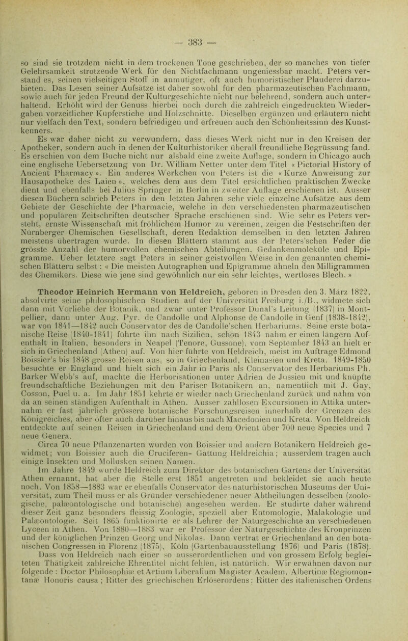 so sind sie trotzdem nicht in dem trockenen Tone geschrieben, der so manches von tiefer Gelehrsamkeit strotzende Werk fur den Nichtfachmann ungeniessbar macht. Peters ver- stand es, seinen vielseitigen Stolï in anmutiger, oft auch humoristischer Plauderei darzu- bieten. Das Lesen seiner Aufsatze ist daher sowohl für den pharmazeutischen Fachmann, sowie auch für jeden Freund der Kulturgeschichte nicht nur belehrend, sondera auch unter- haltend. Erhoht wird der Genuss hierbei noch durcli die zahlreich eingedruckten Wieder- gaben vorzeitlicher Kupferstiche und Ilolzschnitte. Dieselben erganzen und erlâutern nicht nur vielfach den Text, sondera befriedigen und erfreuen auch den Schônheitssinn desKunst- kenners. Es war daher nicht zu vervvundern, dass dieses Werk nicht nur in den Kreisen der Apotheker, sondera auch in denen der Kulturhistoriker überall freundliche Begrüssung fand. Es erschien von dem Bûche nicht nur alsbald eine zweite Au liage, sondera in Chicago auch eine englische Uebersetzung von Dr. William Netter unter dem Titel « Pictorial History of Ancient Pharmacy». Ein anderes Werkchen von Peters ist die «Kurze Anweisung zur llausapotheke des Laien», welches dem ans dem Titel ersichtlichen praktischen Zwecke dient und ebenfalls bei Julius Springer in Berlin in zweiter Au fl âge erschienen ist. Ausser diesen Bûchera schrieb Peters in den letzten Jahren sehr vicie einzelne Aufsatze aus dem Gebiete der Geschichte der Pharmacie, welche in den verschiedensten pharmazeutischen und popuhiren Zeitschriften deutscher Sprache erschienen sind. Wie sehr es Peters ver- steht. ernste Wissenschaft mit frôhlichem îlumor zu vereinen, zeigen die Festschriften der Nürnberger Chemischen Gesellschaft, deren Iledaktion demselben in den letzten Jahren meistens übertragen wurde. In diesen Blüttern stammt aus der Peters’schen Feder die grôsste Anzahl der humorvollen chemischen Abteilungen, Gedankenmoleküle und Epi- gramme. Ueber letztere sagt Peters in seiner geistvollen Weise in den genannten chemi- schen Blüttern selbst : « Die meisten Autographen und Epigrammc ahneln den Milligrammen des Chemikers. Diese wie jene sind gewohnlich nur ein sehr leichtes, wertloses Blech. » Theodor Heinrich Hermann von Heldreich, geboren in Dresden den 3. Marz 1822, absolvirte seine philosophischen Studien auf der Universitat Freiburg i./B., widmete sicli dann mit Vorliebe der Botanik, und zvvar unter Professor Dunal’s Leitung (1837) in Mont- pellier, dann unter Aug. Pyr. de Candolle und Alphonse de Candolle in Genf (1838-1842), war von 1841 —1842 auch Conservator des de Candolle’schen Herbariums. Seine erste bota- nische Reise (1840-1841) führte ihn nach Sizilien, schon 1843 nalnn er einen langera Auf- enthalt in Italien, besonders in Neapel (Tenore, Gussone), vom September 1813 an liielt er sich in Griechenland (Athen) auf. Von hier führte von Heldreich, meist im Auftrage Edmond Boissier’s bis 1848 grosse Reisen aus, so in Griechenland, Kleinasien und Kreta. 1849-1850 besuchte er England und liielt sich ein Jahr in Paris als Conservator des Herbariums Pli. Barker Webb's auf, machte die Iderborisationen unter Adrien de Jussieu mit und knüpfte freundschaflliehe Beziehungen mit den Pariser Botanikern an, namentiieh mit J. Gay, Cosson, Puel u. a. Im Jahr 1851 kehrte er wieder nach Griechenland zurück und nahm von da an seinen standigen Aufenthalt in Athen. Ausser zahllosen Excursionen in Attika unter- nahm er fast jahrlich grossere botanische Forschungsreisen innerhalb der Grenzen des Konigreiches, aber ofter auch darüber hinaus bis nach Macédonien und Kreta. Von Heldreich entdeckte auf seinen Reisen in Griechenland und dem Orient über 700 neue Species und 7 neue Généra. Circa 70 neue Pllanzenarten wurden von Boissier und andern Botanikern Heldreich ge- widmet; von Boissier auch die Cruciferen- Gattung Ileldreichia ; ausserdem tragen auch einige Insekten und Mollusken seinen Namen. 1m Jahre 1849 wurde Heldreich zuin Direktor des botanischen Gartens der Universitat Athen ernannt, hat aber die Stelle erst 1851 angetreten und bekleidet sie auch heute noch. Von 1858—1883 war er ebenfalls Conservator des naturhistorischen Muséums der Uni- versitat, zum Theil muss er als Gründer verschiedener neuer Abtheilungen desselben (zoolo- gisclie, palæontologische und botanische) angesehen werden. Er studirte daher wahrend dieser Zeit ganz besonders fleissig Zoologie, speziell aber Entomologie, Malakologie und Palæontologie. Seit 1865 funktionirte er als Lehrer der Naturgescbichte an verschiedenen Lyceen in Athen. Von 1880—1883 war er Professor der Naturgeschichte des Kronprinzen und der koniglichen Prinzen Georg und Nikolas. Dann vei'trat er Griechenland an den bota- nischen Congressen in Florenz (1875), Kôln (Gartenbauausstellung 1876) und Paris (1878). Dass von Heldreich nach einer so ausserordentlichen und von grossem Erfolg beglei- teten Thatigkeit zahlreiche Ehrentitel nicht fehlen, ist natürlich. Wir erwahnen davon nur folgeiule : Doctor Pbilosophiæ et Artium Liberalium Magister Academ. Albertinæ Regiomon- tanæ Honoris causa; Ritter des griechischen Erloserordens; Ritter des italienischen Ordens