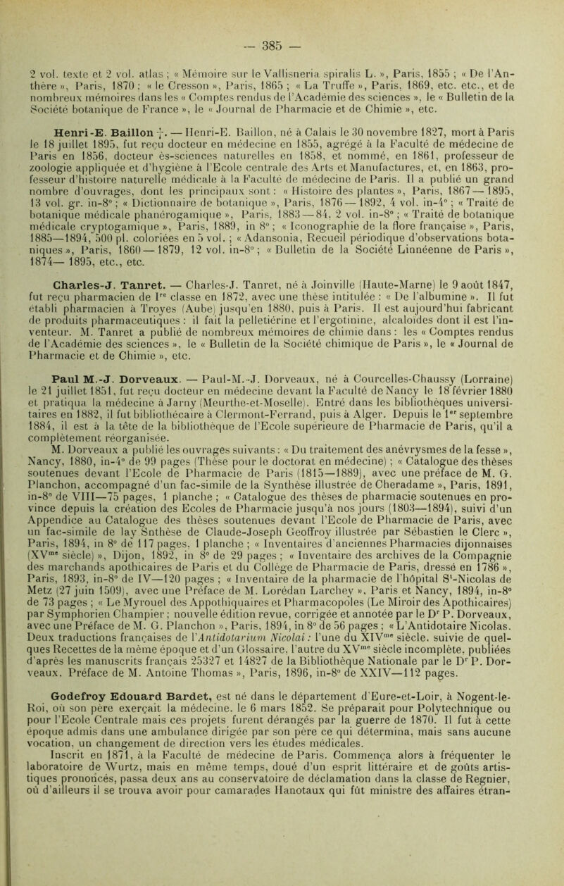 2 vol. texte et 2 vol. atlas ; « Mémoire sur le Vallisneria spiralis L. », Paris, 1855 ; « De l’An- thère », Paris, 1870 ; « le Cresson », Paris, 1865 ; « La Truffe », Paris, 1869, etc. etc., et de nombreux mémoires dans les « Comptes rendus de l’Académie des sciences », le « Bulletin de la Société botanique de France », le « Journal de Pharmacie et de Chimie », etc. Henri-E. Bâillon -j-. — Ilenri-E. Bâillon, né à Calais le 30 novembre 1827, mort à Paris le 18 juillet 1895, fut reçu docteur en médecine en 1855, agrégé à la Faculté de médecine de Paris en 1856, docteur ès-sciences naturelles en 1858, et nommé, en 1861, professeur de zoologie appliquée et d’hygiène à l’Ecole centrale des Arts et Manufactures, et, en 1863, pro- fesseur d’histoire naturelle médicale à la Faculté de médecine de Paris. Il a publié un grand nombre d’ouvrages, dont les principaux sont : « Histoire des plantes », Paris, 1867—1895, 13 vol. gr. in-8° ; « Dictionnaire de botanique », Paris, 1876— 1892, 4 vol. in-4° ; « Traité de botanique médicale phanérogamique », Paris, 1883 — 84. 2 vol. in-8° ; « Traité de botanique médicale cryptogamique », Paris, 1889, in 8°; « Iconographie de la flore française », Paris, 1885—1894, 500 pl. coloriées en 5 vol. ; « Adansonia, Recueil périodique d’observations bota- niques», Paris, 1860— 1879, 12 vol. in-8°; «Bulletin de la Société Linnéenne de Paris», 1874— 1895, etc., etc. Charles-J. Tanret. — Charles-J. Tanret, né à Joinville (Haute-Marne) le 9 août 1847, fut reçu pharmacien de Ire classe en 1872, avec une thèse intitulée : « De l’albumine ». Il fut établi pharmacien à Troyes (Aube) jusqu’en 1880, puis à Paris. Il est aujourd’hui fabricant de produits pharmaceutiques : il fait la pelletiérine et l’ergotinine, alcaloïdes dont il est l’in- venteur. M. Tanret a publié de nombreux mémoires de chimie dans : les « Comptes rendus de l’Académie des sciences », le « Bulletin de la Société chimique de Paris », le « Journal de Pharmacie et de Chimie », etc. Paul M.-J. Dorveaux. — Paul-M.-J. Dorveaux, né à Courcelles-Chaussy (Lorraine) le 21 juillet 1851, fut reçu docteur en médecine devant la Faculté de Nancy le 18 février 1880 et pratiqua la médecine à Jarny (Meurthe-et-Moselle). Entré dans les bibliothèques universi- taires en 1882, il fut bibliothécaire à Clermont-Ferrand, puis à Alger. Depuis le 1er septembre 1884, il est à la tête de la bibliothèque de l’Ecole supérieure de Pharmacie de Paris, qu’il a complètement réorganisée. M. Dorveaux a publié les ouvrages suivants : « Du traitement des anévrysmes de la fesse », Nancy, 1880, in-4° de 99 pages (Thèse pour le doctorat en médecine) ; « Catalogue des thèses soutenues devant l’Ecole de Pharmacie de Paris (1815—1889), avec une préface de M. G. Planchon, accompagné d’un fac-similé de la Synthèse illustrée de Cheradame », Paris, 1891, in-8° de VIII—75 pages, 1 planche ; « Catalogue des thèses de pharmacie soutenues en pro- vince depuis la création des Ecoles de Pharmacie jusqu’à nos jours (1803—1894), suivi d’un Appendice au Catalogue des thèses soutenues devant l’Ecole de Pharmacie de Paris, avec un fac-similé de lay Snthèse de Claude-Joseph Geoffroy illustrée par Sébastien le Clerc », Paris, 1894, in 8U de 117 pages, 1 planche ; « Inventaires d’anciennes Pharmacies dijonnaises (XVme siècle) », Dijon, 1892, in 8° de 29 pages ; « Inventaire des archives de la Compagnie des marchands apothicaires de Paris et du Collège de Pharmacie de Paris, dressé en 1786 », Paris, 1893, in-8° de IV—120 pages ; « Inventaire de la pharmacie de l'hôpital S‘-Nicolas de Metz (27 juin 1509), avec une Préface de M. Lorédan Larchey ». Paris et Nancy, 1894, in-8° de 73 pages ; « Le Myrouel des Appothiquaires et Pharmacopoles (Le Miroir des Apothicaires) par Symphorien Champier ; nouvelle édition revue, corrigée et annotée par le Dr P. Dorveaux, avec une Préface de M. G. Planchon », Paris, 1894, in 8° de 56 pages ; « L’Antidotaire Nicolas. Deux traductions françaises de VAntidotarium Nicolai: l’une du XIVD,e siècle, suivie de quel- ques Recettes de la même époque et d’un Glossaire, l’autre du XVme siècle incomplète, publiées d’après les manuscrits français 25327 et 14827 de la Bibliothèque Nationale par le Dr P. Dor- veaux. Préface de M. Antoine Thomas », Paris, 1896, in-8° de XXIV—112 pages. Godefroy Edouard Bardet, est né dans le département d'Eure-et-Loir, à Nogent-le- Roi, où son père exerçait la médecine, le 6 mars 1852. Se préparait pour Polytechnique ou pour l’Ecole Centrale mais ces projets furent dérangés par la guerre de 1870. Il fut à cette époque admis dans une ambulance dirigée par son père ce qui détermina, mais sans aucune vocation, un changement de direction vers les études médicales. Inscrit en J871, à la Faculté de médecine de Paris. Commença alors à fréquenter le laboratoire de Wurtz, mais en même temps, doué d’un esprit littéraire et de goûts artis- tiques prononcés, passa deux ans au conservatoire de déclamation dans la classe de Regnier, où d’ailleurs il se trouva avoir pour camarades Ilanotaux qui fût ministre des affaires étran-