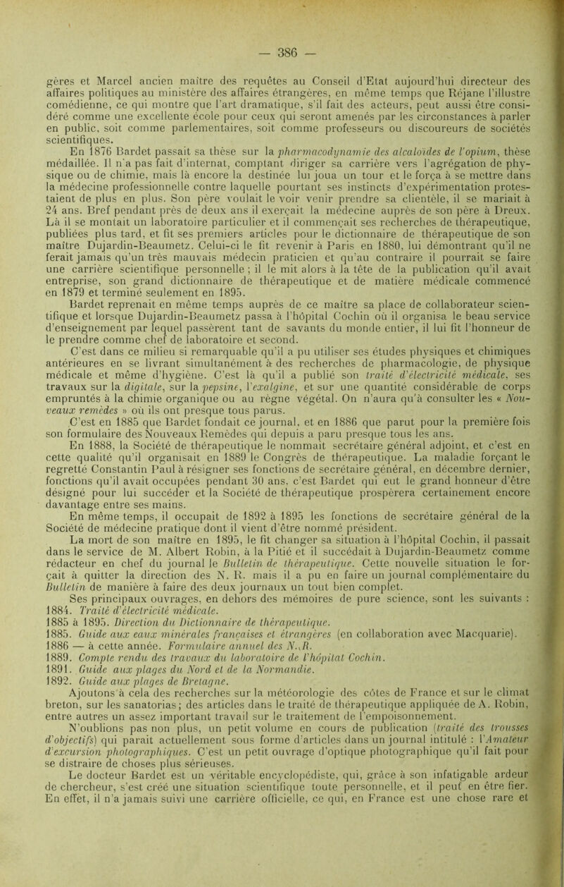 gères et Marcel ancien maître des requêtes au Conseil d’Etat aujourd’hui directeur des affaires politiques au ministère des affaires étrangères, en même temps que Réjane l’illustre comédienne, ce qui montre que l’art dramatique, s’il fait des acteurs, peut aussi être consi- déré comme une excellente école pour ceux qui seront amenés par les circonstances à parler en public, soit comme parlementaires, soit comme professeurs ou discoureurs de sociétés scientifiques. En 1876 Bardet passait sa thèse sur la pharmacodynamie des alcaloïdes de l’opium, thèse médaillée. Il n'a pas fait d’internat, comptant diriger sa carrière vers l’agrégation de phy- sique ou de chimie, mais là encore la destinée lui joua un tour et le força à se mettre dans la médecine professionnelle contre laquelle pourtant ses instincts d’expérimentation protes- taient de plus en plus. Son père voulait le voir venir prendre sa clientèle, il se mariait à 24 ans. Bref pendant près de deux ans il exerçait la médecine auprès de son père à Dreux. Là il se montait un laboratoire particulier et il commençait ses recherches de thérapeutique, publiées plus tard, et fit ses premiers articles pour le dictionnaire de thérapeutique de son maître Dujardin-Beaumetz. Celui-ci le fit revenir à Paris en 1880, lui démontrant qu’il ne ferait jamais qu’un très mauvais médecin praticien et qu’au contraire il pourrait se faire une carrière scientifique personnelle ; il le mit alors à la tête de la publication qu’il avait entreprise, son grand dictionnaire de thérapeutique et de matière médicale commencé en 1879 et terminé seulement en 1895. Bardet reprenait en même temps auprès de ce maître sa place de collaborateur scien- tifique et lorsque Dujardin-Beaumetz passa à l’hôpital Cochin où il organisa le beau service d’enseignement par lequel passèrent tant de savants du monde entier, il lui fit l’honneur de le prendre comme chef de laboratoire et second. C’est dans ce milieu si remarquable qu’il a pu utiliser ses études physiques et chimiques antérieures en se livrant simultanément à des recherches de pharmacologie, de physique médicale et même d’hygiène. C’est là qu’il a publié son traité d'électricité médicale, ses travaux sur la digitale, sur la pepsine, Yexalgine, et sur une quantité considérable de corps empruntés à la chimie organique ou au règne végétal. On n’aura qu'à consulter les « Nou- veaux remèdes » où ils ont presque tous parus. C’est en 1885 que Bardet fondait ce journal, et en 1886 que parut pour la première fois son formulaire des Nouveaux Remèdes qui depuis a paru presque tous les ans. En 1888, la Société de thérapeutique le nommait secrétaire général adjoint, et c’est en cette qualité qu’il organisait en 1889 le Congrès de thérapeutique. La maladie forçant le regretté Constantin Paul à résigner ses fonctions de secrétaire général, en décembre dernier, fonctions qu’il avait occupées pendant 30 ans. c’est Bardet qui eut le grand honneur d’être désigné pour lui succéder et la Société de thérapeutique prospérera certainement encore davantage entre ses mains. En même temps, il occupait de 1892 à 1895 les fonctions de secrétaire général de la Société de médecine pratique dont il vient d’être nommé président. La mort de son maître en 1895, le fit changer sa situation à l’hôpital Cochin, il passait dans le service de M. Albert Robin, à la Pitié et il succédait à Dujardin-Beaumetz comme rédacteur en chef du journal le Bulletin de thérapeutique. Cette nouvelle situation le for- çait à quitter la direction des N. R. mais il a pu en faire un journal complémentaire du Bulletin de manière à faire des deux journaux un tout bien complet. Ses principaux ouvrages, en dehors des mémoires de pure science, sont les suivants : 1884. Traité d'électricité médicale. 1885 à 1895. Direction du Dictionnaire de thérapeutique. 1885. Guide aux eaux minérales françaises et étrangères (en collaboration avec Macquarie). 1886 — à cette année. Formulaire annuel des N. JL 1889. Compte rendu, des travaux du laboratoire de T hôpital Cochin. 1891. Guide aux plages du Nord et de la Normandie. 1892. Guide aux plages de Bretagne. Ajoutons à cela des recherches sur la météorologie des côtes de France et sur le climat breton, sur les sanatorias; des articles dans le traité de thérapeutique appliquée de A. Robin, entre autres un assez important travail sur le traitement de l’empoisonnement. N’oublions pas non plus, un petit volume en cours de publication (traité des trousses d'objectifs) qui parait actuellement sous forme d’articles dans un journal intitulé : VAmateur d'excursion photographiques. C’est un petit ouvrage d’optique photographique qu’il fait pour se distraire de choses plus sérieuses. Le docteur Bardet est un véritable encyclopédiste, qui, grâce à son infatigable ardeur de chercheur, s’est créé une situation scientifique toute personnelle, et il peut en être fier. En effet, il n’a jamais suivi une carrière officielle, ce qui, en France est une chose rare et