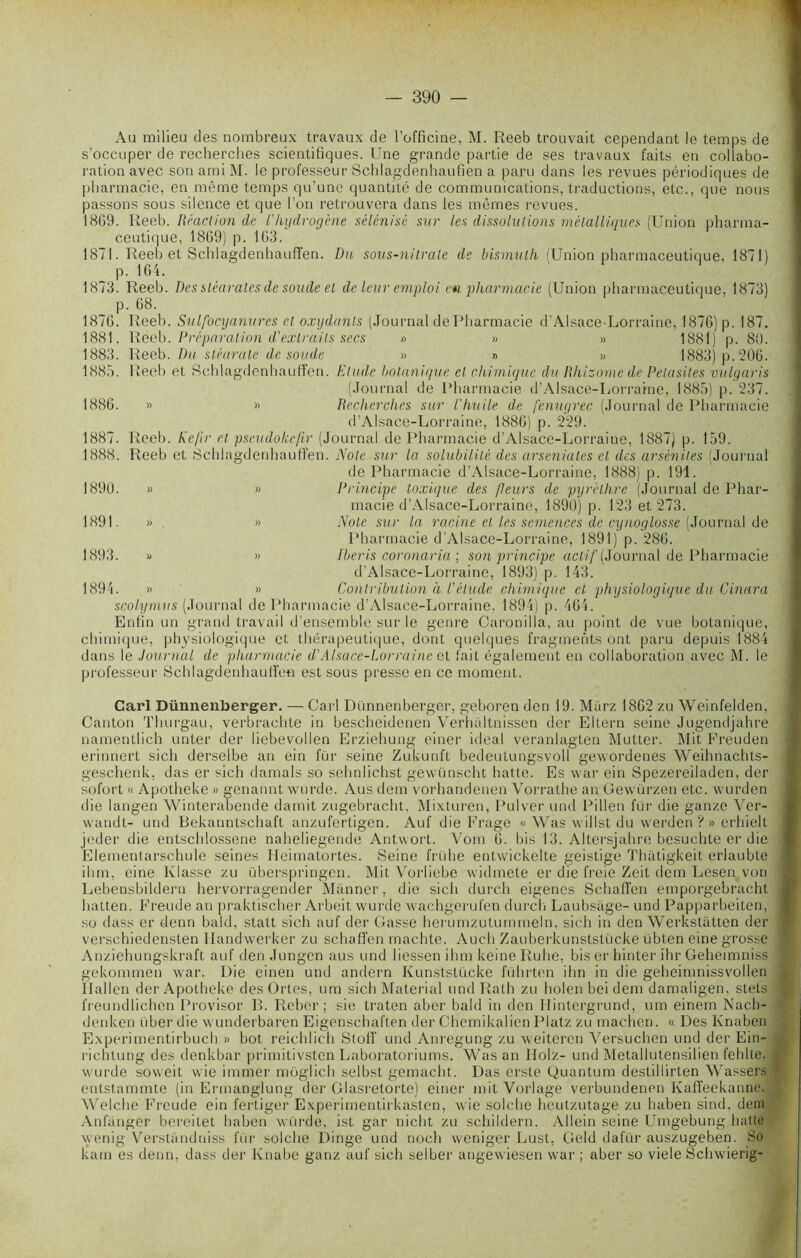 Au milieu des nombreux travaux de l’officine, M. Reeb trouvait cependant le temps de s'occuper de recherches scientifiques. Une grande partie de ses travaux faits en collabo- ration avec son ami M. le professeur Schlagdenhaufien a paru dans les revues périodiques de pharmacie, en même temps qu’une quantité de communications, traductions, etc., que nous passons sous silence et que l’on retrouvera dans les mêmes revues. 18G9. Reeb. Réaction de l'hydrogène sélénisc sur les dissolutions métalliques (Union pharma- ceutique, 1869) p. 163. 1871. Reeb et Schlagdenhauffen. Du sous-nitrate de bismuth (Union pharmaceutique, 1871) p. 164. 1873. Reeb. Des stéarates de soude et de leur emploi en pharmacie (Union pharmaceutique. 1873) p. 68. 1876. Reeb. Sulfocyanures et oxydants (Journal de Pharmacie d’Alsace-Lorraine, 1876) p. 187. 1881. Reeb. Préparation d'extraits secs » » » 1881) p. 80. 1883. Reeb. Du stéarate de soude » » » 1883) p. 206. 1885. Reeb et Schlagdenhauffen. Elude botanique et chimique du Rhizome de Pelasites vulgaris (Journal de Pharmacie d’Alsace-Lorraine, 1885) p. 237. 1886. » » Recherches sur l'huile de fenugrec (Journal de Pharmacie d’Alsace-Lorraine, 1886) p. 229. 1887. Reeb. Ke/ir et pseudoke/ir (Journal de Pharmacie d’Alsacc-Lorraine, 1887) p. 159. 1888. Reeb et Schlagdenhauffen. Note sur la solubilité des arseniates et des arsénites (Journal de Pharmacie d’Alsace-Lorraine, 1888) p. 191. 1890. » » Principe toxique des peurs de pyrèthre (Journal de Phar- macie d’Alsace-Lorraine, 1890) p. 123 et 273. 1891. » » Note sur la racine et les semences de cynoglosse (Journal de Pharmacie d’Alsace-Lorraine, 1891) p. 286. 1893. » » Jberis coronaria ; son principe actif (Journal de Pharmacie d’Alsace-Lorraine, 1893) p. 143. 1894. » » Contribution ù l'étude chimique et physiologique du Cinara scolymus (Journal de Pharmacie d’Alsace-Lorraine, 1894) p. 464. Enfin un grand travail d’ensemble sur le genre Oaronilla, au point de vue botanique, chimique, physiologique et thérapeutique, dont quelques fragments ont paru depuis 1884 dans le Journal de pharmacie diAlsace-Lorraine et fait également en collaboration avec M. le professeur Schlagdenhauffen est sous presse en ce moment. Cari Dünnenberger. — Cari Dünnenberger, geboren den 19. Miirz 1862 zu Weinfelden, Canton Tlmrgau, verbrachte in bescheidenen Verhaltnissen der Eltern seine Jugendjahre namentlich unter der liebevollen Erziehung einer idéal veranlagten Mutter. Mit Freuden erinnert sich derselbe an ein fur seine Zukunft bedeutungsvoll gewordenes Weilmachts- geschenk, das er sich damais so sehnlichst gewünscht halte. Es war ein Spezereiladen, der sofort « Apotheke » genannt wurde. Aus dem vorhandenen Vorralhe an Gewürzen etc. wurden die langen Winterabende damit zugebracht, Mixturen, Pulver und Pi lien fur die ganze Ver- wandt- und Bekanntschaft anzufertigen. Auf die Frage « Was willst du vverden ? » erhielt jeder die entschlossene naheliegende Antvvort. Vom 6. bis 13. Altersjahre besuchte er die Elementarschule seines Ileimatortes. Seine frühe entwickelte geistige Thatigkeit erlaubte ihm, eine Liasse zu überspringen. Mit Vorliebe widmete er die freie Zeit dem Lesen von Lebensbildern hervorragender Mânner, die sich durch eigenes Schaffen emporgebrachl hatten. Freude an praktischer Arbeit wurde wachgerufen durch Laubsàge- und Papparbeiten, so dass er denn bald, statt sich auf der Casse herumzutummeln, sich in den Werkstatten der verschiedensten Ilandvverker zu schaffen machte. Auch Zauberkunststücke übten eine grosse Anziehungskraft auf den Jungen aus und iiessen ihm keine Ruhe, bis er hinter ihr Gehennniss gekommen war. Die einen und andern Kunststücke führten ihn in die geheimnissvollen llallen der Apotheke des Ortes, um sich Material und Rath zu holen bei dem damaligen, stets freundlichen Provisor B. Reber; sie traten aber bald in den Hintergrund, um einem Nach- denken über die wunderbaren Eigenschaften der Chemikalien Platz zu machen. « Des Knaben Experimentirbuch » bot reichlich Stofl’ und Ani'egung zu weiteren Yersuchen und der Ein- rientung des denkbar primitivsten Laboratoriums. Was an Holz- und Metallutensilien fehlte. wurde soweit wie immer moglich selbst gemacht. Das erste Quantum destillirten Wassers entstammte (in Ermanglung der Glasretorte) einer mit Vorlage verbundenen Kaffeekanne. Welche Freude ein fertiger Experimentirkasten, wie solche heutzutage zu haben sind, dem Anfanger bereitet haben würde, ist gar niclit zu schildern. Allein seine Umgebung batte wenig Verstandniss l'ür solche Dirige und noch weniger Lust, Geld dafür auszugeben. So kam es denn, dass der Knabe ganz auf sich selber angewiesen war ; aber so viele Schwierig-