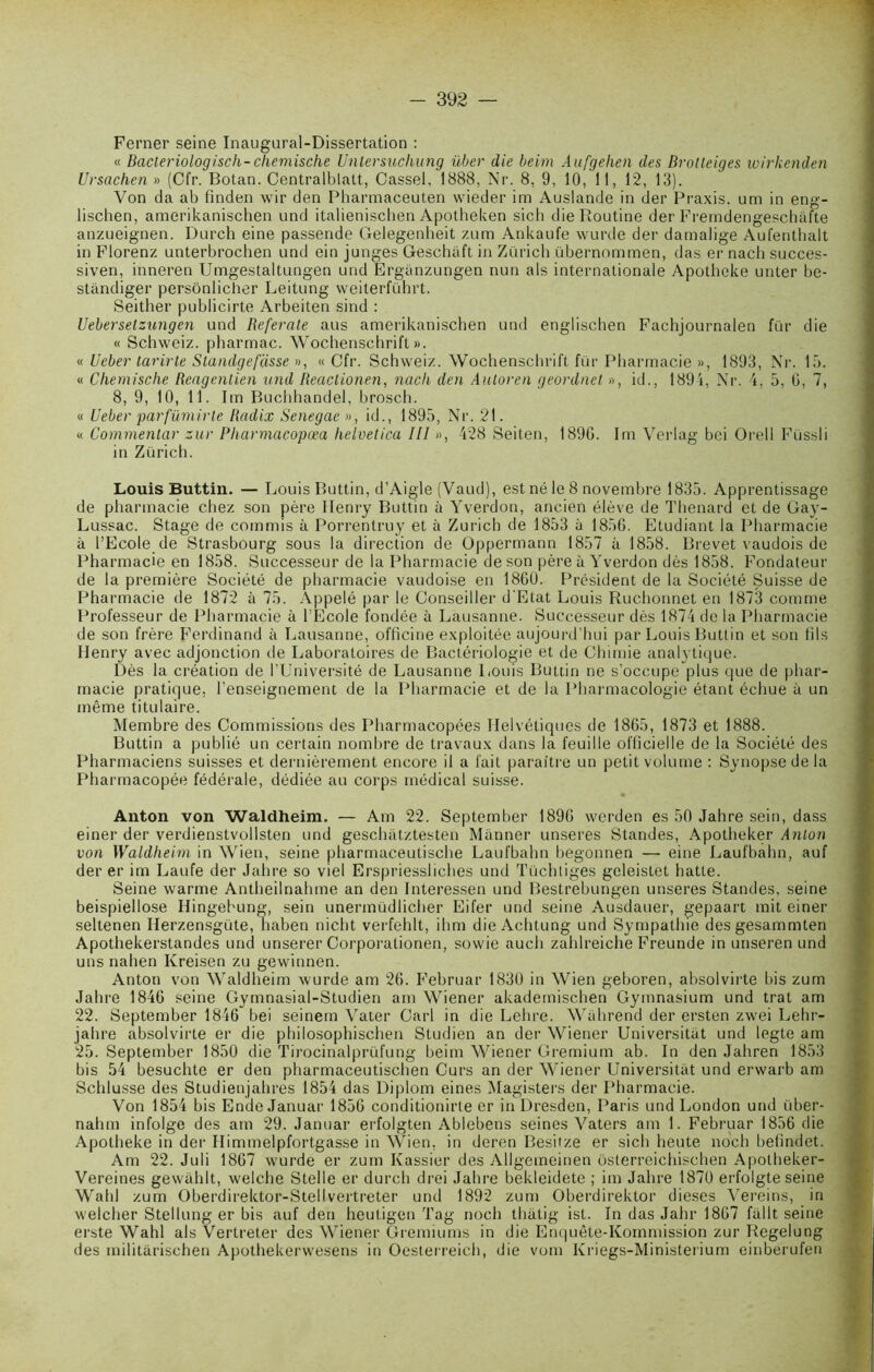 Ferner seine Inaugural-Dissertation : « Bacleriologisch-chemische Untersuchung über die beim Aufgehen des Brolleiges wirkenden Ursachen » (Cfr. Botan. Centralisait, Cassel, 1888, Nr. 8, 9, 10, 11, 12, 13). Von da ab finden wir den Pharmaceuten wieder im Auslande in der Praxis, uni in eng- lischen, amerikanischen und italienischen Apotheken sich die Routine der Fremdengeschafte anzueignen. Durch eine passende Gelegenheit zum Ankaufe wurde der damalige Aufenthalt in Florenz unterbrochen und ein junges Geschâft in Zurich übernommen, das er nach succes- siven, inneren Umgestaltungen und Erganzungen nun als internationale Apotheke unter be- stândiger persônlicher Leitung weiterführt. Seither publicirte Arbeiten sind : Uebersetzungen und Referate ans amerikanischen und englischen Fachjournalen fur die « Schweiz. pharrnac. Wochenschrift». « Ueber tarirte Standge fasse », «Cfr. Schweiz. Wochenschrift fur Pharmacie », 1893, Nr. 15. « Chemische Reagenlien und Reactionen, nach den Auloren geordnet », id., 1894, Nr. 4, 5, 6, 7, 8, 9, 10, 11. lin Buchhandel, brosch. « Ueber parfümirte Radix Senegae », id., 1895, Nr. 21. « Commentar zur Pharmacopœa helvetica III », 428 Seiten, 1890. Im Verlag bei Orell Füssli in Zurich. Louis Buttin. — Louis Buttin, d’Aigle (Vaud), est né le 8 novembre 1835. Apprentissage de pharmacie chez son père Henry Buttin à Yverdon, ancien élève de Thénard et de Gay- Lussac. Stage de commis à Porrentruy et à Zurich de 1853 à 1856. Etudiant la Pharmacie à l’Ecole de Strasbourg sous la direction de Oppermann 1857 à 1858. Brevet vaudois de Pharmacie en 1858. Successeur de la Pharmacie de son père à Yverdon dès 1858. Fondateur de la première Société de pharmacie vaudoise en 1860. Président de la Société Suisse de Pharmacie de 1872 à 75. Appelé par le Conseiller d'Etat Louis Ruchonnet en 1873 comme Professeur de Pharmacie à l’Ecole fondée à Lausanne. Successeur dès 1874 de la Pharmacie de son frère Ferdinand à Lausanne, officine exploitée aujourd’hui par Louis Buttin et son fils Henry avec adjonction de Laboratoires de Bactériologie et de Chimie analytique. Dès la création de l’Université de Lausanne Louis Buttin ne s’occupe plus que de phar- macie pratique, l’enseignement de la Pharmacie et de la Pharmacologie étant échue à un même titulaire. Membre des Commissions des Pharmacopées Helvétiques de 1865, 1873 et 1888. Buttin a publié un certain nombre de travaux dans la feuille officielle de la Société des Pharmaciens suisses et dernièrement encore il a fait paraître un petit volume : Synopse de la Pharmacopée fédérale, dédiée au corps médical suisse. Anton von Waldheim. — Am 22. September 1896 werden es 50 Jahre sein, dass einer der verdienstvollsten und geschiitztesten Manner unseres Standes, Apotheker Anton von Waldheim in Wien, seine pharmaceutische Laufbahn begonnen — eine Laufbahn, auf der er im Laufe der Jahre so viel Erspriessliches und Tüchtiges gcleistet batte. Seine warme Antheilnahme an den Interessen und Bestrebungen unseres Standes, seine beispiellose Hingehung, sein unermüdlicher Eifer und seine Ausdauer, gepaart mit einer seltenen Herzensgüte, haben nicht verfehlt, ihm die Achtung und Sympathie desgesammten Apothekerstandes und unserer Corporationen, sowie aucli zahlreiche Freunde in unseren und uns nahen Kreisen zu gewinnen. Anton von Waldheim wurde am 26. Februar 1830 in Wien geboren, absolvirte bis zum Jahre 1846 seine Gymnasial-Studien am Wiener akademischen Gymnasium und trat am 22. September 1846 bei seinem Vater Cari in die Lehre. Wahrend der ersten zwei Lehr- jahre absolvirte er die philosophischen Studien an der Wiener Universitiit und legte am 25. September 1850 die Tirocinalprüfung beim Wiener Gremium ab. In den Jahren 1853 bis 54 besuchle er den pharmaceutischen Curs an der Wiener Universitiit und erwarb am Schlusse des Studienjahres 1854 das Diplom eines Magisters der Pharmacie. Von 1854 bis Ende Januar 1856 conditionirte er in Dresden, Paris und London und über- nahm infolge des am 29. Januar erfolgten Ablebens seines Vaters am 1. Februar 1856 die Apotheke in der Himmelpfortgasse in Wien, in deren Besiize er sich heute noch befindet. Am 22. Juli 1867 wurde er zum Kassier des Allgemeinen osterreichischen Apotheker- Vereines gewâhlt, welche Stelle er durch drei Jahre bekleidete ; im Jahre 1870 erfolgte seine Wahl zum Oberdirektor-Stellvertreter und 1892 zum Oberdirektor dieses Vereins, in welcher Stellung er bis auf den heutigen Tag noch thâtig ist. In das Jahr 1867 fallt seine erste Wahl als Verlreter des Wiener Gremiums in die Enquête-Kommission zur Regelung des militârischen Apothekerwesens in Oesterreich, die vom Kriegs-Ministerium einberufen