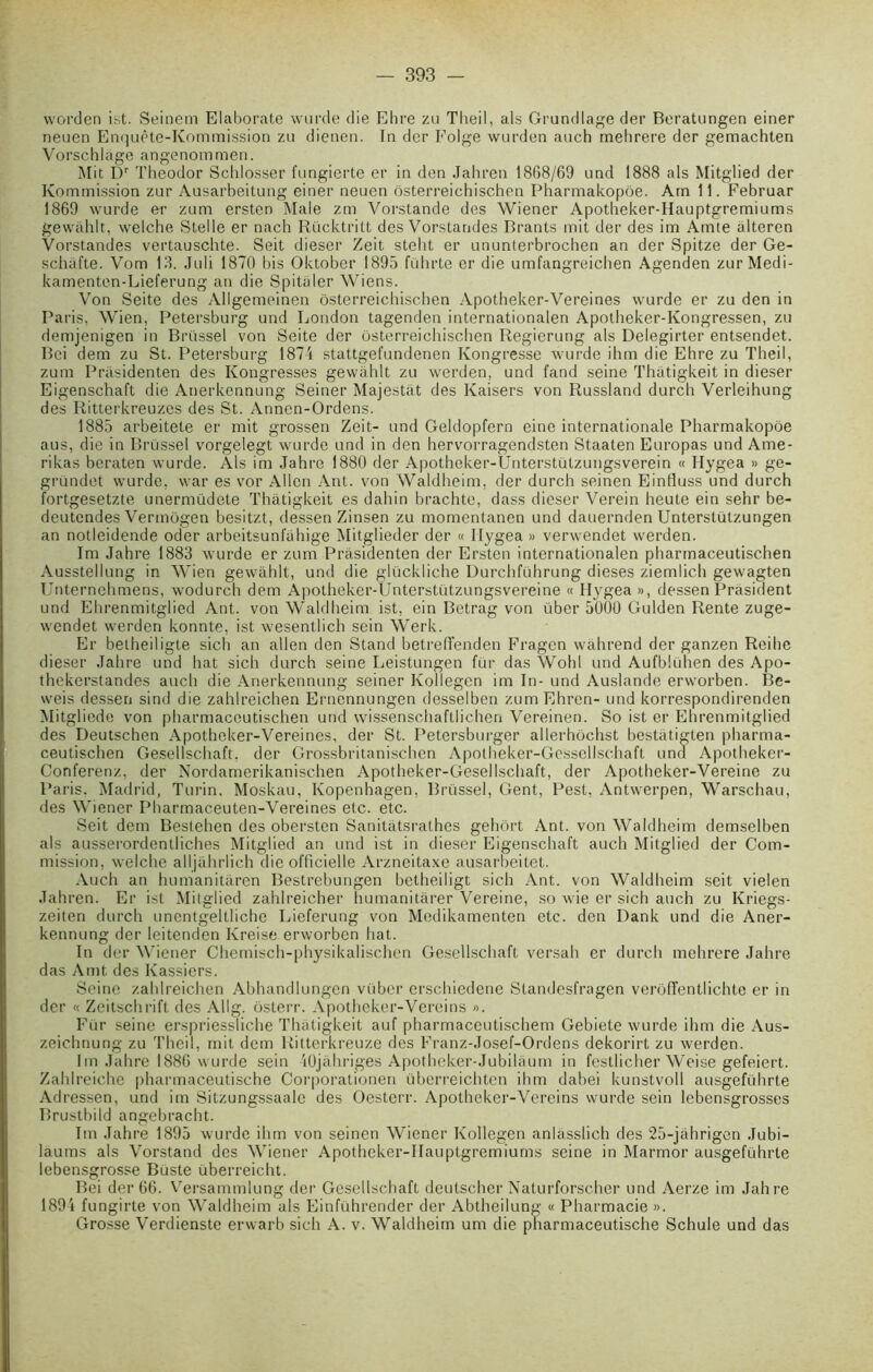 worden ist. Seinem Elaborate wurde die Ehre zu Theil, als Grundlage der Beratungen einer neuen Enquête-Kommission zu dienen. In der Folge wurden auch melirere der gemachten Vorschlage angenommen. Mit Dr Theodor Schlosser fungierte er in den Jahren 18G8/69 und 1888 als Mitglied der Kommission zur Ausarbeitung einer neuen ôsterreichischen Pharmakopôe. Atn 11. Februar 1869 wurde er zum ersten Male zm Vorstande des Wiener Apotheker-Hauptgremiums gewahlt, welche Stelle er nach Rücktritt des Vorstandes Brants mit der des im Amte âlteren Vorstandes vertauschte. Seit dieser Zeit steht er ununterbrochen an der Spitze der Ge- schâfte. Vom 13. Juli 1870 bis Oktober 1895 führte er die umfangreichen Agenden zur Medi- kamenten-Lieferung an die Spitaler Wiens. Von Seite des Allgemeinen ôsterreichischen Apotheker-Vereines wurde er zu den in Paris, Wien, Petersburg und London tagenden internationalen Apotheker-Kongressen, zu demjenigen in Brüssei von Seite der ôsterreichischen Regierung als Delegirter entsendet. Bci dem zu St. Petersburg 1874 stattgefundenen Kongresse wurde ihm die Ehre zu Theil, zum Prâsidenten des Kongresses gewahlt zu werden, und fand seine Thatigkeit in dieser Eigenschaft die Anerkennung Seiner Majestat des Kaisers von Russland durch Verleihung des Ritterkreuzes des St. Annen-Ordens. 1885 arbeitete er mit grossen Zeit- und Geldopfern eine internationale Pharmakopôe aus, die in Brüssei vorgelegt wurde und in den hervorragendsten Staaten Europas und Ame- rikas beraten wurde. Als im Jahre 1880 der Apotheker-Ünterstützungsverein « Hygea » ge- gründet wurde, war es vor Allen Ant. von Waldheim, der durch seinen Einfluss und durch fortgesetzte unermüdete Thatigkeit es dahin brachte, dass dieser Verein heute ein sehr be- deutendes Vermôgen besitzt, dessen Zinsen zu momentanen und dauernden Unterstützungen an notleidende oder arbeitsunfahige Mitglieder der « Hygea » verwendet werden. Im Jahre 1883 wurde er zum Prâsidenten der Ersten internationalen pharmaceutischen Ausstellung in Wien gewahlt, und die glückliche Durchführung dieses ziemlich gewagten Unternehmens, wodurch dem Apotheker-Unterstützungsvereine « Hygea », dessen Président und Ehrenmitglied Ant. von Waldheim ist, ein Betrag von über 5000 Gulden Rente zuge- wendet werden konnte, ist wesentlich sein Werk. Er belheiligte sich an allen den Stand betrefienden Fragcn wâhrend der ganzen Reihe dieser Jahre und liât sich durch seine Leistungen fur das Wohl und Aufblühen des Apo- thekerstandes auch die Anerkennung seiner Kollegen im In- und Auslande erworben. Be- weis dessen sind die zahlreichen Ernennungen desselben zumEhren- und korrespondirenden Mitgliede von pharmaceutischen und wissenschaftlichen Vereinen. So ist er Ehrenmitglied des Deutschcn Apotheker-Vereines, der St. Petersburger allerhôchst bestâtigten pharma- ceutischen Gesellschaft, der Grossbritanischen Apotheker-Gessellschaft und Apotheker- Conferenz, der Nordamerikanischen Apotheker-Gesellschaft, der Apotheker-Vereino zu Paris. Madrid, Turin. Moskau, Kopenhagen, Brüssei, Gent, Pest, Antwerpen, Warschau, des Wiener Pharmaceuten-Vereines etc. etc. Seit dem Bestehen des obersten Sanitâtsrathes gehôrt Ant. von Waldheim demselben als ausserordentliches Mitglied an und ist in dieser Eigenschaft auch Mitglied der Com- mission, welche alljâhrlich die officielle Arzneitaxe ausarbeitet. Auch an humianitâren Bestrebungen betheiligt sich Ant. von Waldheim seit vielen Jahren. Er ist Mitglied zahlreicher humanitârer Vereine, so wie er sich auch zu Kriegs- zeiten durch unentgeltliche Lieferung von Medikamenten etc. den Dank und die Aner- kennung der leitenden Ivreise erworben bat. In der Wiener Chemisch-physikalischen Gesellschaft versah er durch mehrere Jahre das Amt des Kassiers. Seine zahlreichen Abhandlungen vübcr erschiedene Standesfragen verôffentlichte er in der « Zeitschrift des Allg. ôsterr. Apotheker-Vereins ». Für seine erspriessliche Thatigkeit auf pharmaceutischem Gebiete wurde ihm die Aus- zeichnung zu Theil, mit dem Ritterkreuze des Franz-Josef-Ordens dekorirt zu werden. Im Jahre 1886 wurde sein iOjàhriges Apotheker-Jubilâum in festlicher Weise gefeiert. Zahlreichc pharmaceutische Corporationen überreichten ihm dabei kunstvoll ausgeführte Adressen, und im Sitzungssaale des Oesterr. Apotheker-Vereins wurde sein lebensgrosses Brustbild angebracht. Im Jahre 1895 wurde ihm von seinen Wiener Kollegen anlâsslich des 25-jâhrigen Jubi- laums als Vorstand des Wiener Apotheker-Hauptgremiums seine in Marmor ausgeführte lebensgrosse Büste überreicht. Bei der 66. Versammlung der Gesellschaft deutscher Naturforscher und Aerze im Jahre 1894 fungirte von Waldheim als Einführender der Abtheilung « Pharmacie ». Grosse Verdienste erwarb sich A. v. Waldheim um die pharmaceutische Schule und das