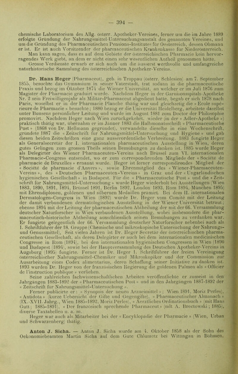 chemische Laboratorium des Allg. ôsterr. Apotheker-Vereines, ferner um die im Jalire 1889 erfolgte Gründung der Nahrungsmittel-Untersuchungsanstait des genannten Vereines, und um die Gründung des Pharmaceutischen Pensions-Institutes fur Oesterreich, dessen Obmann er ist. Er ist auch Vorsitzender der pharmaceutischen Ivrankenkasse fur Niederôsterreich. Man kann sagen, dass es auf dem Gebiete der ôsterreichischen Pharmacie kein hervor- ragendes Werk giebt, an dem er nicht einen sehr wesentlichen Antheil genommen hatte. Grosse Verdienste erwarb er sich auch um die àusserst werthvolle und umfangreiche naturhistorische Sammlung des ôsterreichischen Apotheker-Vereins. Dr. Hans Heger (Pharmaceut), geb. in Troppau (ôsterr. Schlesien) am 7. September 1855. besuchte dàs Gymnasium in seiner Vaterstadt, trat sodann in die pharmaceutische Praxis und bezog im Oktober 1874 die Wiener Universitàt, an welcher er im Juli 1876 zum Magister der Pharmacie graduirt wurde. Nachdem Heger in der Garnisonsspitals-Apotheke Nr. 2 sein Freiwilligenjahr als Militar-Pharmaceut abgedient hatte, begab er sich 1878 nach Paris, woselbst er in der Pharmacie Planche thatig war und glcichzetig die « Ecole supé- rieure de Pharmacie » besuchte ; 1880 bezog er die Universitàt Heidelberg, arbeitete daselbst unter Bunsens persônlicher Leitung und wurde im August 1881 zum Doctor der Philosophie promovirt. Nachdem Heger nach Wien zurückgekehrt, wieder (in der « Adler-Apolheke ») praktisch thatig war, übernahm er im Jànner 1883 die Halbmonatsschrift «Pharmaceutische Post » (1868 von Dr. Hellmann gegründet), verwandelte dieselbe in eine Wochenschrift, gründete 1887 die «Zeitschrift fur Nahrungsmittel-Untersuchung und Hygiene » und gab diesen beiden Zeitschriften eine ganz ausserordentliche Verbreitung. 1883 fungirte Ileger als Generalsecretàr der I. intcrnationalen pharmaceutischen Ausstellnng in Wien, deren gutes Gelingen zum grossen Theils seinen Bemühungen zu danken ist. 1885 wurde Heger als Delegirter des Wiener Pharmaceuten-Vereins nach Brüssel zum VI. internationalen Pharmacie-Congress entsendet, wo er zum correspondirenden Mitgliede der « Société de pharmacie de Bruxelles » ernannt wurde. Heger ist ferner correspondirendes Mitglied der «Société de pharmacie d’Anvers», sowie Ehrenmitglied des « Wiener-Pharmaceuten- Vereins», des « Deutschen Pharmaceuten-Vereins» in Graz und der «Ungarlàndischen hygienischen Gesellschalt » in Budapest. Fur die «Pharmaceutische Post» und die « Zeit- schrift fur Nahrungsmittel-Untersuchung » wurde Heger wiederholt bei Ausstellungen (Wien 1883, 1890, 1891, 1894, Brüssel 1891, Berlin 1892, London 1893. Rom 1894, München 1895) mit Ehrendiplonen, goldenen und silbernen Medaillen pràmirt. Bei dem II. internationalen Dermatologen-Congress in Wien (1892) wurde Dr. Ileger vom Comité mit der Leitung der damit verbundenen derniatologischen Ausstellnng in der Wiener Universitàt betraut; ebenso 1894 mit der Leitung der pharmaceutischen Abtheilung der mit der 66. Versammlung deutscher Naturforscher in Wien verbundenen Ausstelliung, wobei insbesondere die phar- maceutisch-historische Abtheilung ausschliesslich seinen Bemühungen zu verdanken war. Er fungirte gelegentlich der 66. Versammlung deutscher Naturforscher nebenbei auch als I. Schriftführer der 18. Gruppe (Chemische und mikroskopische Untersuchung derNahrungs- und Genussmittel), Seit vielen Jahren ist Dr. Heger Secretàr der ôsterreichischen pharma- ceutischen Gesellschaft, als deren Delegirter er auch bei dem internationalen medicinischen Congresse in Rom (1894), bei den internationalen hygienischen Congressen in Wien (1890 und Budapest (1894), sowie bei der Hauptversammlung des Deutschen Apotheker-Vereins in Augsburg (1895) fungirte. Ferner ist Dr. Heger 1. Schriftführer der freicn Vereinigung ôsterreichischer Nahrungsmittel-Chemiker und Mikroskopiker und der Commission zur Ausarbeitung eines Codex alimentarius, deren Schaffung seiner Initiative zu danken ist. 1893 wurden Dr. Heger von der franzôsischen Regierung die goldenen Palmen als «Officier de l’instruction publique » verliehen. Seine zahlreichen fachwissenschaftlichen Arbeiten verôffentlichte er zumeist in den Jahrgàngen 1883-1892 der « Pharmaceutischen Post » und in den Jahrgàngen 1887-1892 der « Zeitschrift fur Nahrungsmittel-Untersuchung ». Ferner publicirte er : « Synopsis der neuen Arzneimittel » ; Wien 1891, Moriz Perles), «Antidota» (kurze Uebersicht der Gifte und Gegengifte). « Pharmaceutischer Almanach » (IX.-XVII. Jahrg., Wien 1885-1892, Moriz Perles), « Aerztiiches Ordinationsbuch » (mit Hans Gutt; 1885-1891), «Der franzôsisch sprechende Pharmaceut» (mit A. Brectowski ; 1885), diverse Taxtabellen u. a. m. Heger war auch aïs Mitarbeiter bei der « Encyklopàdic der Pharmacie » (Wien, Urban und Schwarzenberg) thatig. Anton J. Sicha. — Anton J. Sicha wurde am 4. Oktober 1858 als der Sohn des Oekonomiebeamten Martin Sicha auf dem Gute Chlumetz bei Wittingau in Bôhmen,