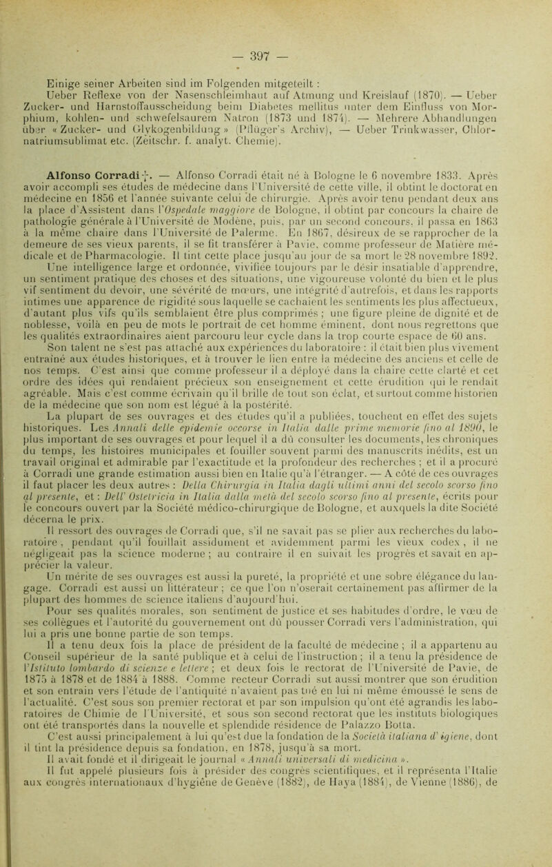 Einige seiner Arbeiten sind im Folgenden mitgeteilt : Ueber Rcflexe von der Nasenschleimhaut auf Atmung und Kreislauf (1870). —Ueber Zucker- und Harnstoffausscheidung beini Diabètes mellitus unter dem Einfluss von Mor- phium, kohlen- und schwefelsaurem Natron (1873 und 1874). — Mehrere Abhandlungen über « Zucker- und Glykogenbildung » (Pllüger’s Archiv), — Ueber Trinkwasser, Cldor- natriumsublimat etc. (Zèitschr. f. analyt. Chemie). Alfonso Corradi-j*. — Alfonso Corradi était né à Bologne le G novembre 1833. Après avoir accompli ses études de médecine dans l’Université de cette ville, il obtint le doctorat en médecine en 1856 et l’année suivante celui de chirurgie. Après avoir tenu pendant deux ans la place d’Assistent dans VOspedale maggiore de Bologne, il obtint par concours la chaire de pathologie générale à l’Université de Modène, puis, par un second concours, il passa en 18G3 à la même chaire dans l’Université de Païenne. En I8G7, désireux de se rapprocher de la demeure de ses vieux parents, il se fit transférer à Pavie, comme professeur de Matière mé- dicale et de Pharmacologie. Il tint cette place jusqu'au jour de sa mort le 28 novembre 1892. Une intelligence large et ordonnée, vivifiée toujours par le désir insatiable d’apprendre, un sentiment pratique des choses et des situations, une vigoureuse volonté du bien et le plus vif sentiment du devoir, une sévérité de mœurs, une intégrité d’autrefois, et dans les rapports intimes une apparence de rigidité sous laquelle se cachaient les sentiments les plus affectueux, d’autant plus vifs qu’ils semblaient être plus comprimés; une figure pleine de dignité et de noblesse, voilà en peu de mots le portrait de cet homme éminent, dont nous regrettons que les qualités extraordinaires aient parcouru leur cycle dans la trop courte espace de GO ans. Son talent ne s’est pas attaché aux expériences du laboratoire : il était bien plus vivement entraîné aux études historiques, et à trouver le lien entre la médecine des anciens et celle de nos temps. C est ainsi que comme professeur il a déployé dans la chaire cette clarté et cet ordre des idées qui rendaient précieux son enseignement et celte érudition qui le rendait agréable. Mais c’est comme écrivain qu'il brille de tout son éclat, et surtout comme historien de la médecine que son nom est légué à la postérité. La plupart de ses ouvrages et des études qu’il a publiées, touchent en effet des sujets historiques. Les Annali delle épidémie occorse in Ilaliu dalle prime memorie ftno al 1890, le plus important de ses ouvrages et pour lequel il a dû consulter les documents, les chroniques du temps, les histoires municipales et fouiller souvent parmi des manuscrits inédits, est un travail original et admirable par l’exactitude et la profondeur des recherches ; et il a procuré à Corradi une grande estimation aussi bien en Italie qu’à l'étranger. — A côté de ces ouvrages il faut placer les deux autres : Délia Chirurgia in Italia dagli ullimi anni del secolo scorso /ino al présente, et : Dell' Oslelricia in Italia dalla metà del secolo scorso /ino al présente, écrits pour le concours ouvert par la Société médico-chirurgique de Bologne, et auxquels la dite Société décerna le prix. Il ressort des ouvrages de Corradi que, s’il ne savait pas se plier aux recherches du labo- ratoire , pendant qu’il fouillait assidûment et avidemment parmi les vieux codex , il ne négligeait pas la science moderne; au contraire il en suivait les progrès et savait en ap- précier la valeur. Un mérite de ses ouvrages est aussi la pureté, la propriété et une sobre élégance du lan- gage. Corradi est aussi un littérateur; ce que l’on n’oserait certainement pas affirmer de la plupart des hommes de science italiens d’aujourd’hui. Pour ses qualités morales, son sentiment de justice et ses habitudes d’ordre, le vœu de ses collègues et l’autorité du gouvernement ont dû pousser Corradi vers l’administration, qui lui a pris une bonne partie de son temps. Il a tenu deux fois la place de président de la faculté de médecine ; il a appartenu au Conseil supérieur de la santé publique et à celui de l’instruction ; il a tenu la présidence de Ylslitulo lombardo di scienze e letlere ; et deux fois le rectorat de l’Université de Pavie, de 1875 à 1878 et de 1884 à 1888. Comme recteur Corradi sut aussi montrer que son érudition et son entrain vers l’étude de l’antiquité n’avaient pas tué en lui ni même émoussé le sens de l’actualité. C’est sous son premier rectorat et par son impulsion qu’ont été agrandis les labo- ratoires de Chimie de l’Université, et sous son second rectorat que les instituts biologiques ont été transportés dans la nouvelle et splendide résidence de Palazzo Botta. C’est aussi principalement à lui qu’est due la fondation de la Società italiana d' igiene, dont il tint la présidence depuis sa fondation, en 1878, jusqu’à sa mort. Il avait fondé et il dirigeait le journal « Annali. universali di medicina ». Il fut appelé plusieurs fois à présider des congrès scientifiques, et il représenta l’Italie aux congrès internationaux d'hygiène de Genève (1882), de Ilaya (1884), de Vienne (1886), de