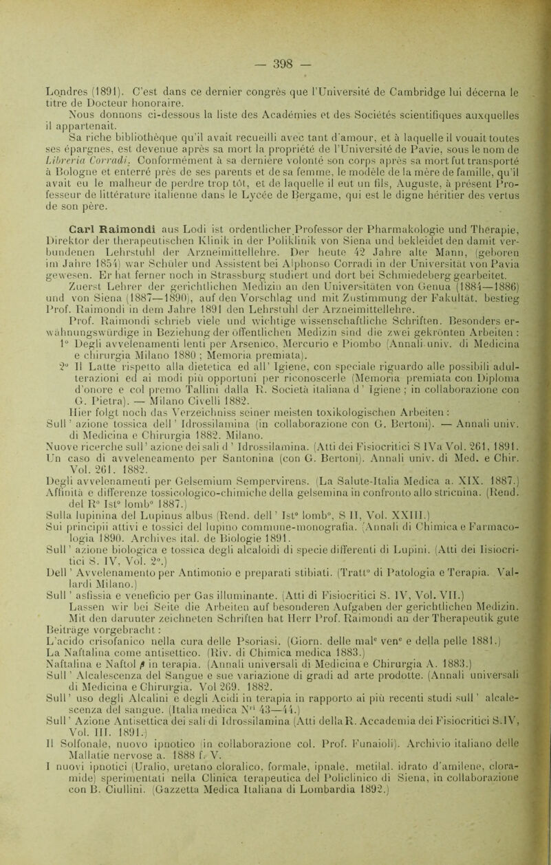 Londres (1891). C’est dans ce dernier congrès que l’Université de Cambridge lui décerna le titre de Docteur honoraire. Nous donnons ci-dessous la liste des Académies et des Sociétés scientifiques auxquelles il appartenait. Sa riche bibliothèque qu'il avait recueilli avec tant d'amour, et à laquelle il vouait toutes ses épargnes, est devenue après sa mort la propriété de l’Université de Pavie, sous le nom de Libreria Corradi. Conformément à sa dernière volonté son corps après sa mort fut transporté à Bologne et enterré près de ses parents et de sa femme, le modèle de la mère de famille, qu’il avait eu le malheur de perdre trop tôt, et de laquelle il eut un fils, Auguste, à présent Pro- fesseur de littérature italienne dans le Lycée de Bergame, qui est le digne héritier des vertus de son père. Cari Raimondi aus Lodi ist ordentlicher Professor der Pharmakologie und Thérapie, Direktor der therapeutischen Klinik in der Poliklinik von Siena und bekleidetden damit ver- bundencn Lehrstuhl der Arzneimittellehre. Der heute 42 Jahre alte Mann, (geboren im Jaiire 1854) war Schüler und Assistent bei Alphonso Corradi in der Dniversitat von Pavia gewesen. Er bat ferner noch in Strassburg studiert und dort bei Schmiedeberg gearbeitet. Zuerst Lehrer der gerichtliehen Medizin au den Universitaten von Genua (1884—1886) und von Siena (1887—1890), auf.den Vorschlag und mit Zustimmung der Fakultat. bestieg Prof. Raimondi in dem Jahre 1891 den Lehrstuhl der Arzneimittellehre. Prof. Raimondi schrieb viele und wiehtige wissenschaftliche Schriften. Besonders er- wahnungswürdige in Beziehung der ôffentlichen Medizin sind die zwei gekronten Arbeiten : lu Degli avvelenamenti lenti per Arsenico, Mercurio e Piombo (Annali univ. di Medicina e chirurgia Milano 1880 ; Memoria premiata). 2° Il Latte rispetto alla dietetica ed ail’ Igiene, con spéciale riguardo aile possibiIi adul- terazioni ed ai rnodi più opportuni per riconoscerle (Memoria premiata con Diploma d'onore e col premo Tallini dalla R. Société italiana d ’ Igiene; in collaborazione con G. Pietra). — Milano Civelli 1882. Hier folgt noch das Verzeichniss seiner meisten toxikologischen Arbeiten: Sull ’ azione tos.sica dell ’ Idrossilamina (in collaborazione con G. Bertoni). —Annali univ. di Medicina e Chirurgia 1882. Milano. Nuove ricerche sull’ azione dei sali d ’ Idrossilamina. (Atti dei Fisiocritici S IVa Vol. 261, 1891. Un caso di avveleneamento per Santonina (con G. Bertoni). Annali univ. di Med. e Chir. Vol. 261. 1882. Degli avvelenamenti per Gelsemium Sempervirens. (La Salute-Italia Medica a. XIX. 1887.) Affinité e differenze tossicologico-chimiche délia gelsemina in confronto allô stricnina. (Rend, dei R° Ist0 lomb0 1887.) Sulla lupinina dei Lupinus albus (Rend, dell’ Ist0 lomb0, S II, Vol. XXIII.) Sui principii attiv i e tossici dei lupino commune-monografia. (Annali di Chimica e Farmaco- logia 1890. Archives ital. de Biologie 1891. Sull’ azione biologica e tossica degli alcaloidi di speciedifferenti di Lupini. (Atti dei Iisiocri- tici S. IV, Vol. 2°.) Dell ’ Avvelenameuto per Anlimonio e preparati stibiati. (Tratt0 di Patologia e Terapia. Val- lardi Milano.) Sull ’ asfissia e veneficio per Gas illuminante. (Atti di Fisiocritici S. IV, Vol. VIL) Lassen wir bei Seite die Arbeiten auf besonderen Aufgaben der gerichtliehen Medizin. Mit den darunter zeichneten Schriften bat Herr Prof. Raimondi an der Therapeutik gute Beilrage vorgebi'acht : L’acido crisofanico nella cura delle Psoriasi. (Giorn. delle male venc e délia pelle 1881.) La Naftalina corne antisettico. (Riv. di Chimica medica 1883.) Naftalina e Naftol fl in terapia. (Annali universali di Medicina e Chirurgia A. 1883.) Sull ’ Alcalescenza dei Sangue e sue variazione di gradi ad arte prodotte. (Annali universali di Medicina e Chirurgia. Vol 269. 1882. Sull’ uso degli Alcalini e degli Acidi in terapia in rapporto ai più recenti studi sull ’ alcale- scenza dei sangue. (Italia medica N1'* 43—44.) Sull ’ Azione Antisettica dei sali di Idrossilamina (Atti délia R. Accademia dei Fisiocritici S.IV, Vol. III. 1891.) 11 Solfonale, nuovo ipnotico lin collaborazione col. Prof. Funaioli). Archivio italiano delle Mallatie nervose a. 1888 f. V. I nuovi ipnotici (Uralio, uretano cloralico, formale, ipnate, mctilal. idrato d’amilene, clora- mide) sperimentati nella Clinica terapeutica dei Policlinico di Siena, in collaborazione con B. Ciullini. (Gazzetta Medica Italiana di Lombardia 1892.)