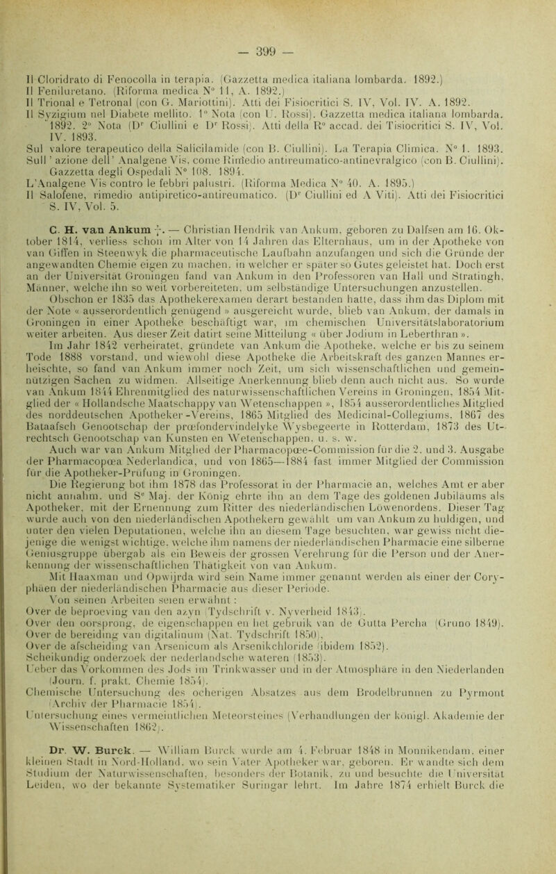 Il Oloridrato di Fenocolla in terapia. (Gazzetta medica italiana lombarda. 1892.) Il Feniluretano. (Riforma medica N° 11, A. 1892.) Il Trional e Tetronal (con G. Mariottini). Atti dei Fisiocritici S. IV, Vol. IV. A. 1892. Il Syzigium nel Diabcte mellito. 1° Nota (con U. Rossi). Gazzetta medica italiana lombarda. 1892. 2“ Nota (l)1' Ciullini e Dr Rossi). Atti délia R° accad. dei Tisiocritici S. IV, Vol. IV. 1893. Snl valore terapeutico délia Salicilamide (con B. Ciullini). La Terapia Climica. N° 1. 1893. Su11 ’ azione dell’ Analgene Vis, corne Riiriedio antireumatico-antinevralgico (con B. Ciullini). Gazzetta degli Ospedali N° 108. 1894. L’Analgene Vis contro le febbri palustri. (Riforma Medica N 40. A. 1895.) Il Salofene, rimedio antipiretico-antireumatico. (Dr Ciullini ed A Viti). Atti dei Fisiocritici S. IV, Vol. 5. C. H. van Ankum — Christian Hendrik van Ankum, geboren zu Dalfsen am 16. Ok- tober 1814, verliess sclion im Alter von 14 Jahren das Elternhaus, uni in der Apotbeke von van Gilïen in Steenwyk die pharmaceutische Laufbahn anzufangen und sicb die Gründe der angewandten Chemie eigen zu niachen. in welcher er spater so Gutes geleistet bat. Doch erst an der Universitat Groningen fand van Ankum in den Professoren van Hall und Stratingh, Ma nner, welche ihn so weit vorbereiteten. um selbstandige Untersucbungen anzustellen. Obschon er 1835 das Apothekerexamen derart bestanden batte, dass ihmdasDiplom mit der Note « ausserordentlicb genügend » ausgereicbt vvurde, blieb van Ankum, der damais in Groningen in einer Apotbeke bescbaftigt war, im chemiscben Universitàtslaboratorium weiter arbeiten. Aus dieser Zeit datirt seine Mitteilung « über Jodium in Lebertbran ». Im Jahr 1842 verbeiratet, gründete van Ankum die Apotbeke. welche er bis zu seinem Tode 1888 vorstand, und wiewobl diese Apotbeke die Arbeitskraft des ganzen Mannes er- beischte, so fand van Ankum immer nocli Zeit, um sicb wissenschaftlichen und gemein- nützigen Sacben zu widmen. Allseitige Anerkennung blieb denn auch nicht aus. So wurde van Ankum 1844 Ebrenmitglied des naturwissenschaftlichen Vereins in Groningen, 1854 Mit- glied dei' « Hollandsche Maatschappy van Wetenscbappen », 1854 ausserordentliches Mitglied des norddeutscben Apotbeker-Vereins, 1865 Mitglied des Medicinal-Collegiums, 1867 des Bataafscb Genootschap der prœfondervindelyke Wysbegeerte in Rotterdam, 1873 des Ut- rechtscb Genootscbap van Kunsten en Wetenscbappen. u. s. w. Audi war van Ankum Mitglied der Pharmacopœe-Commission für die 2. und 3. Ausgabe der Pharmacopœa Nederlandica, und von 1865—1884 fast immer Mitglied der Commission fur die Àpotheker-Prüfung in Groningen. Die Regierung bot ibm 1878 das Professorat in der Pharmacie an, welcbes Amt er aber nicht annabm. und Se Maj. der Ivonig ehrte ibn an dem Tage des goldenen Jubilaums als Apotbeker, mit der Ernennung zura Ritter des niederlandischen Lowenordens. Dieser Tag wurde auch von den niederlandischen Apolhekern gewahlt um van Ankum zu buldigen, und unter den vielen Deputationen, welcbe ihn an diesem Tage besucbten, war gewiss nicht die- jenige die wenigst wichtige. welcbe ibm namens der niederlandischen Pharmacie eine silberne Geniusgruppe übergab als ein Beweis der grossen Verebrung fur die Person und der Atier- kennung der wissenschaftlichen Thatigkeit von van Ankum. Mit Ilaaxman und Opwijrda wird sein Naine immer genannt vverden als einer der Cory- pbaen der niederlandischen Pharmacie aus dieser Période. Von seinen Arbeiten seien erwahnt : Over de beproeving van den azyn Tydschrift v. Nyverheid 1843). Over den oorsprong, de eigenscbappen en bot gebruik van de Gutta Percha (Gruno 1849). Over de bereiding van digitabnum (Nat. Tydschrift 1850), Over de afscbeiding van Arsenicum als Arsenikcbloride (ibidem 1852). Scbeikundig onderzoek der nederlandsche wateren (1853). P eber das Vorkommen des Jods im Trinkwasser und in der Atmosphère in den Niederlanden (Journ. f. prakt. Chemie 1854). Cbemiscbe Untersucbung des ocherigen Absatzes aus dem Brodelbrunnen zu Pyrmont Archiv der Pharmacie 1854). Untersucbung eines vermeintlicben Meteorsteines (Verbandlungen der konigl. Akademie der Wissenschaften 1862j. Dr. W. Burck. — Will iam Burck wurde am 4. Februar 1848 in Monnikendam. einer kleinen Stadt in Nord-Holland, wo sein Vater Apotbeker war, geboren. Er wandte sich dem Studiuin der Naturwissenscbaften, besonders der Botanik, zu und besuchte die Universitat Leiden, wo der bekannte Systematiker Suringar lehrt. Im Jahre 1874 erhielt Burck die