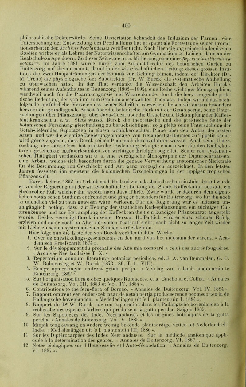 philosophische Doktorwürde. Seine Dissertation behandelt das Indusium der Farnen ; eine Untersuchung der Entwicklung des Prothalliums hat er spiiter als Fortsetzung seiner Promo- tionsarbeit in den Archives Néerlandaises verôffentlicht. Nach Beendigung seiner akademischen Studien wirkte er als Lehrer der Naturwissenschaften am Gymnasium zu Leiden, dann an der Realschulezu Apeldoorn. Zu dieser Zeitwar eru. a. Mitherausgeber eines Repertorium lileraturæ botanicæ. Im Jahre 1881 wurde Burck zum Adjunctdirector des botaniscben Garten zu Buitenzorg auf Java ernannt, damit in der wissenschaftlichen Leitung dieses grossen Insti- tutes die zwei Hauptstrümungen der Botanik zur Geltung kamen, indem der Direktor (Dr. M. Treub) die physiologische, der Subdirektor (Dr. W. Burck) die systematische Abtheilung zu überwachen hatte. In der That verdankt die Wissenschaft den Arbeiten Burck’s wâhrend seines Aufenthaltes in Buitenzorg (1882—1892), eine Reihe wichtiger Monographien, werthvoli aucli fur die Pharmacognosie und Waarenkunde, durch die hervorragende prak- tische Bedeutung der von ihm zum Studium auserwahlten Themata. Indem wir aufdasnach- folgende ausführliche Verzeichniss seiner Schriften verweisen, heben wir daraus besonders hervor: die grundlegende Arbeit überdie botanische Herkunft der Getah pertja, seine Unter- suchungen liber Pflanzentalg, über Java-Coca, über die Ursache und Bekampfung der Ivaffee- blattkrankheit u. s. w. Stets wusste Burck die theoretische und die praktische Seite der botanischen Forschung gleichmüssig zu beriicksichtigen : so gipfelte seine Untersuchung der Getah-liefernden Sapotaceen in einem wohliiberdachten Plane über den Anbau der besten Arten, und wer die wichtige Regierungsplantage von Getahpertja-Baumen zu Tjipetir kennt, wird gerne zugeben, dass Burck seinen Plan auch durchzuluhren wusste. Auch seine Unter- suchung der Java-Coca hat praktische Bedeutung erlangt; ebenso war die den Kaffeekul- turen geschenkte Aufmerksamkeit von wichtigen Erfolgen begleitet. Seiner rein systemati- schen Thàtigkeit verdanken wir u. a. eine vorzügliche Monographie der Dipterocarpaceen, eine Arbeit, welche sich besonders durch die genaue Verwerthung anatomischer Merkmale fur die Bestimmung von Geschlecht und Art ganz vorzüglich auszeichnet. In den letzten Jaliren fesselten ihn meistens die biologischen Erscheinungen in der üppigen tropischen Pfîanzenwelt. Burck kehrte 1892 im Urlaub nach Holland zurtick. Jedoch schon ein Jahr darauf wurde er von der Regierung mit der wissenschaftlichen Leitung der Staats-Kafïeekultur betraut, ein ehrenvoller Ruf, welcher ihn wieder nach Java führte. Zwar wurde er dadurch dem eigent- lichen botanischen Studium entfremdet und ging er besonders fur Buitenzorg, wo fur ihn noch so unendlich viel zu thun gewesen ware, verloren. Für die Regierung war es indessen un- umganglich nothig, dass zur Hebung der staatlichen Kaffeeptlanzungen ein tüchtiger Cul- turenkenner und zur Bekampfung der Ivaffeekrankheit ein kundiger Pflanzenarzt angestellt wurde. Beides vereinigt Burck in seiner Person. Hoffentlich wird er einen schônen Erfolg erzielen und da er noch im Alter der vollen Thatkraft steht, nach nicht zu langer Zeit wieder mit Liebe zu seinen systematischen Studien zurückkehren. Hier folgt nun die Liste der von Burck verôffentlichten Werke: 1. Over de ontwikkelings-geschiedenis en den aard van het indusium der varens. « Aca- demisch Proefschrift 1874 ». 2. Sur le développement du prothalle des Aneimia comparé à celui des autres fouguères. « Archives Néerlandaises T. X. » 3. Repertorium annuum literaturæ botanicæ periodica', ed. J. A. van Bemmelen, G. C. W. Bohnensieg et W. Burck (1873—86, T. 1—VIII). 4. Eenige opmerkingen omtrent getah pertja. « Verslag van ’s lands plantentuin te Buitenzorg, 1882». 5. Sur l’organisation florale chez quelques Rubiacées, e. a. Cinchona et Coffea. « Annales de Buitenzorg, Vol. III, 1883 et Vol. IV, 1884 ». 6. Contributions to the fern-flora of Bornéo. «Annales de Buitenzorg. Vol. IV. 1884 ». 7. Rapport omtrent een onderzoek naar de getah pertja produceerende boomsoorten in de Padangsche bovenlanden. « Mededeelingen uit ’s 1. plantentuin I, 1884 ». 8. Rapport du Dr W. Burck sur son exploration dans les Padangsche bovenlanden à la recherche des espèces d'arbres qui produisent la gutta percha. Saigon 1885. 9. Sur les Sapotacées des Indes Néerlandaises et les origines botaniques de la gutta percha. «Annales de Buitenzorg, Vol. V, 1885 ». 10. Minjak tengkawang en andere vveinig bekende plantaardige vetlcn uit Nederlandsch- Indië. «Mededeelingen uit ’s 1. plantentuin 111, 1886». 11. Sur les Diptérocarpées des Indes Néerlandaises. Sur la méthode anatomique appli- quée à la détermination des genres. « Annales de Buitenzorg, VI, 1887 ». 12. Notes biologiques sur l’IIétérostylie et J’Auto-fécondation. « Annales de Buitenzorg, VI. 1887 ».