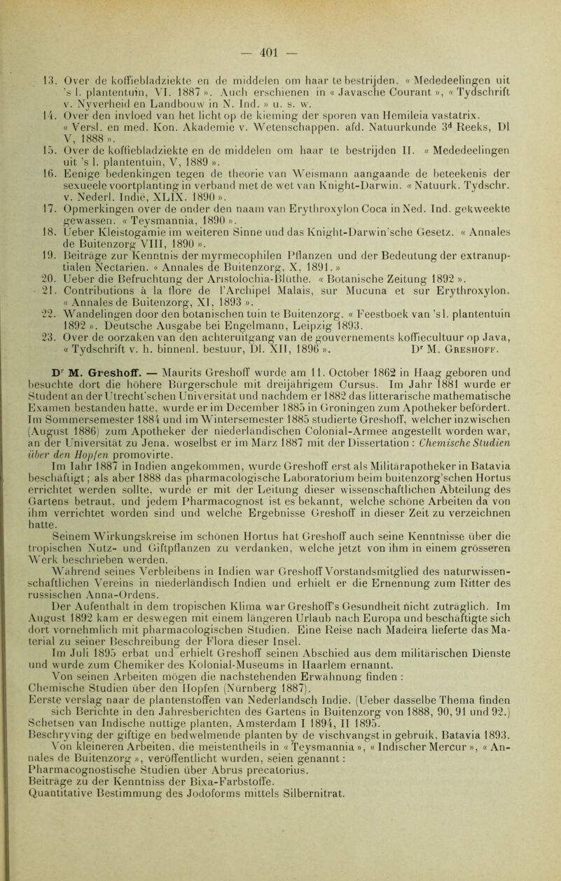 13. Over de koffiebladziekte en de middelen om haar te bestrijden. « Mededeelingen uit ’s 1. plantentuin, VI. 1887 ». Auch erschienen in a Javasche Courant », « Tydschrift v. Nyverheid en Landbouw in N. Ind. » u. y. w. 14. Over den invloed van het lichtop de kieming der sporen van Hemileia vastatrix. « Versl. en med. Kon. Akademie v. Wetenschappen. afd. Natuurkunde 3d Reeks, DI V, 1888 ». 15. Over de koffiebladziekte en de middelen om haar te bestrijden II. «Mededeelingen uit ’s 1. plantentuin, V, 1889 ». 16. Eenige bedenkingen tegen de théorie van Weismann aangaande de bcteekenis der sexueele voortplantmg in verband met de wet van Knight-Darwin. « Natuurk. Tydschr. v. Nederl. Indië, XLIX. 1890». 17. Opmerkingen over de onder den naam van Erythroxylon Coca inNed. Ind. gekweekte gewassen. « Teysmannia, 1890 ». 18. Ueber Kleistogamie im weiteren Sinne und das Knight-Darwin’sche Gesetz. « Annales de Buitenzorg VIII, 1890 ». 19. Beitriige zur Ivenntnis der myrmecophilen Pflanzen und der Bedeulung der extranup- tialen Nectarien. « Annales de Buitenzorg, X, 1891.» 20. Ueber die Befruchtung der Anstolochia-BIüthe. « Botanische Zeitung 1892». 21. Contributions à la flore de l’Archipel Malais, sur Mucuna et sur Erythroxylon. « Annales de Buitenzorg, XI, 1893 ». 22. Wandelingen door den botanischen tuin te Buitenzorg. « Feestboek van ’sl. plantentuin 1892 ». Deutsche Ausgabe bei Engelmann, Leipzig 1893. 23. Over de oorzaken van den achteruitgang van de gouvernements koffiecultuur op Java, « Tydschrift v. h. binnenl. bestuur, DI. XII, 1896 ». Dr M. Greshoff. D' M. Greshoff. — Maurits Greshoiï wurde am 11. Octobei 1862 in Haag geboren und besuchte dort die hôhere Bürgerschule mit dreijahrigem Cursus. Im Jahr 1881 wurde er Student an der Utrecht'schen UniversiUit und nachdem er 1882 das litterarische mathematische Examen bestanden hatte, wurde er im December 1885 in Groningen zum Apotheker befôrdert. Im Sommcrsemester 1884 und im Wintersemester 1885 studierte Greshoff, welcher inzwischen (August 1886) zum Apotheker der niederlandischen Colonial-Armee angestellt worden war, an der Universitàt zu Jena. woselbst er im Marz 1887 mit der Dissertation : Chcmische S Indien über den Hopfen promovirte. Im lahr 1887 in Indien angekommen, wurde Greshoff erst als Militarapotheker in Batavia beschàftigt ; als aber 1888 das pharmacologische Laboratorium beim buitenzorg’schen Ilortus errichtet werden sollte. wurde er mit der Leitung dieser wissenschaftlichen Abteilung des Garlens betraut, und jedem Pharmacognost ist es bekannt, welche schône Arbeiten da von ihm verrichtet worden sind und welche Ergebnisse Greshoff in dieser Zeit zu verzeichnen hatte. Seinem Wirkungskreise im schônen Ilortus hat Greshoff auch seine Kenntnisse über die tropischen Nutz- und Giftptlanzen zu verdanken, welche jetzt von ihm in einem grôsseren Werk beschrieben werden. Wahrend seines Verbleibens in Indien war Greshoff Vorstandsmitglied des naturwissen- schaftlichen Vereins in niederlàndisch Indien und erhielt er die Ernennung zum Ritter des russischen Anna-Ordens. Der Aufenthalt in dem tropischen IClirna war Greshoff’s Gesundheit nic.ht zutraglich. Im August 1892 kam er deswegen mit einem langeren Urlaub nach Europa und beschaftigte sich dort vornehmlich mit pharmacologischen Studien. Eine Reise nach Madeira lieferte das Ma- terial zu seiner Beschreibung der Flora dieser Insel. Im Juli 1895 erbat und erhielt Greshoff seinen Abschied aus dem militarischen Dienste und wurde zum Chemiker des Kolonial-Museums in Ilaarlem ernannt. Von seinen Ai'beiten môgen die nachstehenden Erwahnung finden : Chemische Studien über den Hopfen (Nürnberg 1887). Eerste verslag naar de plantenstoffen van Nederlandsch Indie. (Ueber dasselbe Thema finden sich Berichte in den Jahresberichten des Gartens in Buitenzorg von 1888, 90, 91 und 92.) Schetsen van Indische nuttige planten, Amsterdam I 1894, II 1895. Beschryving der giftige en bedwelmende planten by de vischvangst in gebruik, Batavia 1893. Von kleineren Arbeiten. die meistentheils in «Teysmannia», « Indischer Mercur », «An- nales de Buitenzorg », veroffentlicht wurden, seien genannt : Pharmacognostische Studien über Abrus precatorius. Beitrage zu der Kenntniss der Bixa-Farbstoffe. Quantitative Bestimmung des Jodoforms mittels Silbernitrat.