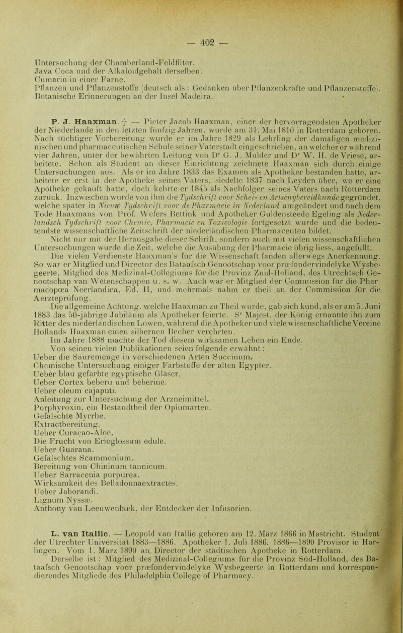 Untersuchung der Chamberland-Feldfilter. Java Coca und der Alkaloidgehalt derselben. Cumarin in einer Farne. Pflanzen und Pfianzenstofife (deutsch als: Gedanken über Pllanzenkrafte und PflanzenstofTe). Botanische Erinnerungen an der Insel Madeira. P. J. Haaxman. j — Pieter Jacob Ilaaxman, einer der hervorragendsten Apotheker der Niederlande in don letzten fünfzig Jahren. wurde am 31. Mai 1810 in Rotterdam geboren. Nacb tüchtiger Vorbereitung wurde er im Jabrc 1829 als Lehrling der damaligen medizi- nischen und pharmaceutischên Scinde seiner Vaterstadt eingeschrieben, an weicherer wahrend vier Jahren, unter der bewahrten Leitung von Dr G. J. Mulder und L)r W. II. de Vriese, ar- beitete. Schon als Student, an dieser Einrichtung zeichnete Ilaaxman sich durch einige Untersuchungen aus. Als er im Jahre 1833 das Examen als Apotheker bestanden hatte, ar- beitete er erst in der Apotheke seines Vaters, siedelte 1837 nach Leyden über, wo er eine Apotheke gekauft hatte, doch kehrte er 1843 als Nachfolger seines Vaters nach Rotterdam zurück. Inzwischen wurde von ihm die Tydschrifl voor Schei- en Arlsenybercidhundegegründet, welche spater in Nicnw Tydschrifl voor de Pharmacie in Nedcrland umgeandert und nach dem Tode llaaxmans von Prof. Wef'ers Bettink und Apotheker Guldensteede Egeling als Neder- landscli Tydschrifl voor Chemie, Pharmacie en Toxicologie fortgesetzt wurde und die bedeu- tendste wissenschaftliche Zeitschrift der niederlandischen Pharmaceuten bildet. Nicht nur mit der Ilerausgabe dieser Schrift, sondern auch mit vielen wissenschaft lichen Untersuchungen wurde die Zeit, welche die Ausübung der.Pharmacie übrig liess, angefüllt. Die vielen Verdienste Ilaaxman’s fitr die Wissenschaft fanden allerwegs Ancrkennung. So war er Mitglied und Director des Bataafsch Genootschap voor prœfondervindelykc Wysbe- geerte, Mitglied des Medizinal-Collegiums fur die Provinz Zuid-Holland, des Utrèchtsch Ge- nootschap van Wetenschappen u. s. w. Auch war er Mitglied der Commission fur die Phar- macopœa Neerlandica, Ed. II, und mehrmals nahm er theil an der Commission fur die Aerzteprüfung. Die allgemeine Achtung. welche Haaxman zu Theil wurde, gab sich kund, als er am 5. Juni 1883 das 50-jührige Jubilaum als Apotheker feierte. 8e Majest., der Kônig ernannte ihn zum Ritter des niederlandischen Lowen, wahrend die Apotheker und viele w issenschaftliche Vereine Ilollands Haaxman einen silbernen Becher verchrlen. Im Jahre 1888 machte der Tod diesem wirksamen Lebcn ein Ende. Von seinen vielen Publikationen seien folgende erwahnt : Ueber die Sauremenge in verschiedenen Arten Succinum. Chemische Untersuchung einiger Farbstoffe der alten Egypter. Ueber blau gefarbtc egyptische Glaser. Ueber Cortex beberu und beberine. Ueber oleum cajaputi. Anleitung zur Untersuchung der Arzneimittel. Porphyroxin, ein Bestandtheil der Opiumarten. Gefalschte Myrrhe. Extractbereitung. Ueber Curaçao-Aloë. Die Frucht von Erioglossum edule. Ueber Guarana. Gefâlschtes Scammonium. Bereitung von Chininum tannicum. Ueber Sarracenia purpurea. Wirksamkeit des Belladonnaextractes. Ueber Jaborandi. Lignum Nyssæ. Anthony van Leeuwenhœk. der Entdecker der Infusorien. L. van Itallie. — Léopold van Itallie geboren am 12. Marz 1866 in Mastricht. Student der Utrechter Universitat 1883—1886. Apotheker 1. Juli 1886, 1886—1890 Provisor in Har- lingen. Vom 1. Marz 1890 an Director der stadtischen Apotheke in Rotterdam. Derselbe ist : Mitglied des Medizinal-Collegiums fur die Provinz Süd-Holland, des Ba- taafsch Genootschap voor prœfondervindelyke Wvsbegeerte in Rotterdam und korrespon- dierendes Mitgliede des Philadelphia College of Pharmacy.