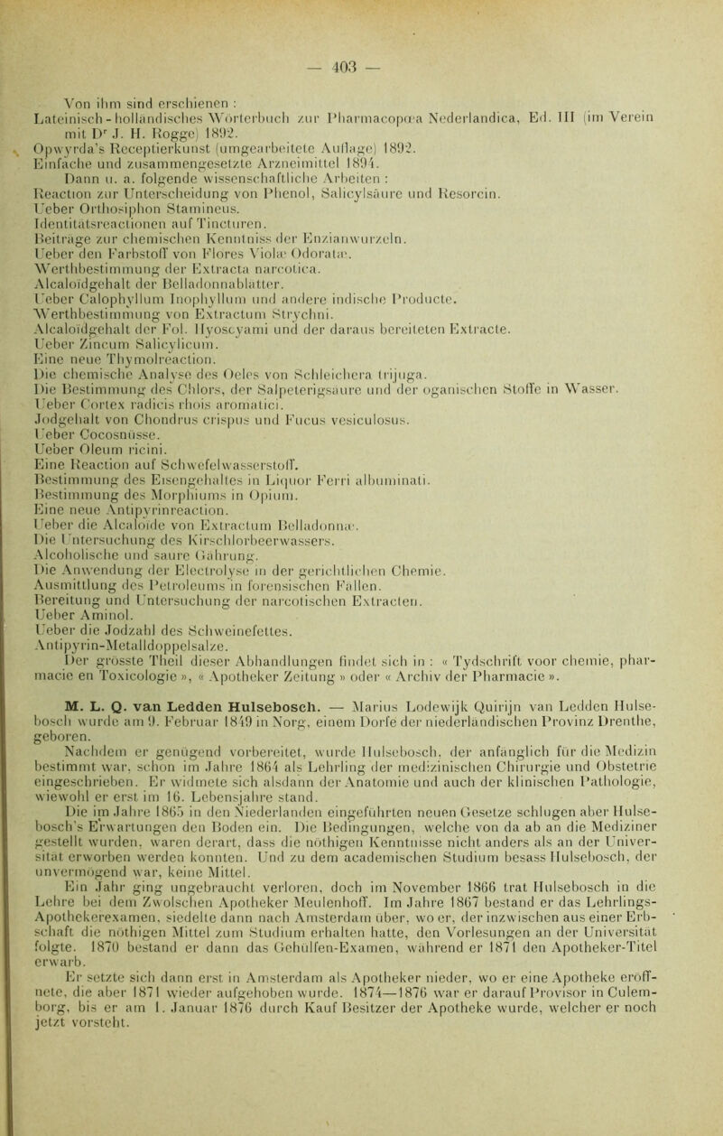 Von ihm sind erschienen : Lateinisch - hollandisches VVorterbuch zur Pharmacopœa Nederlandica, Ed. III (im Verein mit Dr J. H. Rogge) 1892. Opwyrda’s Receptierkunst (umgearbeitete Auflage) 1892. Einfache und zusammengesetzte Arzneimittel 1894. Rann u. a. folgende wissenschaftliche Arbeiten : Réaction zur Unterscheidung von Phénol, Salicylsâure und Resorcin. Ueber Orthosiphon Stamineus. Identitatsrcactionen auf Tincturen. Beitrage zur chemischen Kenntniss der Enzianwurzeln. Ueber den Karbstolï von Flores Viola1 Odoratæ. Wertbbestimmung der Extrada narcotica. Alcaloïdgehalt der Belladonnablatter. Ueber Calophyllum Inophyllum und andere indische Producte. Werthbestimmung von Extractum Strychni. Alcaloïdgehalt der Fol. llyoscyami und der daraus bereiteten Extrade. Ueber Xineum Salicylicum. Fine neue Thymolreaction. pie chemische Analyse des Oeles von Schleichera trijuga. Die Bestimmung des Chlors, der Salpeterigsaure und der oganischen Stoiïe in Wasser. Ueber Cortex radicis rhois aroniatici. Jodgehalt von Chondrus crispus und Fucus vesiculosus. Ueber Cocosnüsse. Ueber Oleum ricini. Eine Réaction auf Schvvefelvvasserstolî. Bestimmung des Eisengebaltes in Liquor Ferri albuminati. Bestimmung des Morphiums in Opium. Eine neue Antipyrinreaction. Ueber die Alcaloïde von Extractum Bclladonnæ. Die Untersuchung des Kirschlorbeerwassers. Alcobolische und saure Gahrung. Die Anwendung der Eleclrolyse in der gerichtlichen Chemie. Ausmittlung des Petroleums in forensischen Fallen. Bereitung und Untersuchung der narcotischen Extrader!. Ueber Aminol. Ueber die Jodzahl des Schweinefettes. Antipyrin-Metalldoppelsalze. Der grossie Theil dieser Abhandlungen findet sicb in : « Tydschrift voor chemie, phar- macie en Toxicologie », « Apotheker Zeitung » oder « Archiv der Pharmacie ». M. L. Q. van Ledden Hulsebosch. — Marins Lodewijk Quirijn van Ledden Hulse- bosch wurde am 9. Februar 1849 in Norg, einem Dorfë der niederlandischen Provinz Drenthe, geboren. Nachdem er genügend vorbereitet, wurde Hulsebosch, der anfanglich fur die Medizin bestimmt vvar. schon im Jahre 1864 als Lehrling der medizinischen Chirurgie und Obstetrie eingeschrieben. Er widmete sich alsdann der Anatomie und auch der klmischen Pathologie, wiewohl er erst im 16. Lebensjahre stand. Die im Jahre 1865 in den Niederlanden eingeführten neuen Gesetze schlugen aber Hulse- bosch’s Erwartungen den Boden ein. Die Bedingungen, welche von da ab an die Mediziner gestellt wurden, waren derart, dass die nothigen Kenntnisse nicht anders als an der Univer- sitat erworben werden konnten. Und zu dem academischen Studium besass Hulsebosch, der unvermôgend war, keine Mittel. Ein Jahr ging ungebraucht verloren, doch im November 1866 trat Hulsebosch in die Lehre bei dem Zwolschen Apotheker Meulenhoflf. Im Jahre 1867 bestand er das Lehrlings- Apothekerexamen, siedelte dann nach Amsterdam über, wo er, der inzwischen auseiner Erb- schaft die nothigen Mittel zum Studium erhalten halte, den Vorlesungen an der Universitiit folgte. 1870 bestand er dann das Gehülfen-Examen, wahrend er 1871 den Apotheker-Titel erwarb. Er setzte sich dann erst in Amsterdam als Apotheker nieder, wo er eine Apotheke erôff- nete, die aber 1871 wieder aufgehoben wurde. 1874—1876 war er darauf Provisor in Culem- borg, bis er am 1. Januar 1876 durch Kauf Besitzer der Apotheke wurde, welcher er noch jetzt vorsteht.