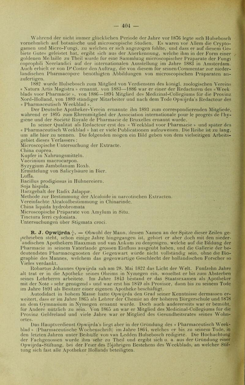 Wahrcnd der nicht immer glücklichen Période der Jahre vor 1876 legte sich Hulsebosch vornehmlich auf botanische und microscopiscbe Studien. Es waren vor Allem die Crypto- gamen und Micro-Fungi, zu welchen er sich angezogen fühlte, und dass er auf diesem Ge- biete Gutes geleistet hat, ergibt sich aus der Anerkennung, welche ihm in der Form einer goldenen Médaillé zu Theil wurde fur eine Sammlung microscopischer Priiparate der Fungi coprophili Neerlandici auf der internationalen Ausstellung im Jahre 1883 in Amsterdam. Audi erhielt er von L)rCoster denAuftrag, die von diesem fur seinen Commentai- zur nieder- landischen Pharmacopœe benothigten Abbildungen von microscopischen Pràparaten an- zufertigen. 1882 wurde Ilulsebosch zum Mitglied von Verdiensten des kônigl. zoologischen Vereins « Natura Artis Magistra » ernannt, von 1883—1886 war er einer der Redactoren des «Week blads voor Pharmacie », von 1886—1894 Mitglied des Medizinal-Collegiums fur die Provinz Nord-llolland, von 1889 standiger Mitarbeiter und nach dem Tode Opwijrda’s Rédacteur des « Pharmaceutisch Weekblad ». Der Deutsche Apotheker-Verein ernannte ihn 1893 zum correspondierenden Mitgliede, wahrend er 1895 zum Ehrenmitglied der Association internationale pour le progrès de l’hy- giène und der Société Royale de Pharmacie de Bruxelles ernannt wurde. In seiner Qualitat als Rédacteur erst des «Weekblad voor Pharmacie » und spiiter des « Pharmaceutisch Weekblad » hâter viele Publicationen aufzuweisen. DieReihe ist zu lang, um aile hier zu nennen. Die folgenden môgen ein Bild geben von dem vielseitigen Arbeits- gebiet dieses Verfassers : Microscopiscbe Untersuchung der Extracte. China cuprea. lvupfer in Nahrungsmitteln. Vaccinium macrocarpon. Syzygium Jambolanum Roxb. Ermittelung von Salicylsâure in liier. Luffa. Bacillus prodigiosus in Hühnereiern. Soja hispida. Harzgehalt der Radix Jalappæ. Méthode zur Bestimmung der Alcaloïde in narcotischen Extracten. Yereinfachte Alcaloïdbestimmung in Chinarinde. China liquida hydrobromata Microscopiscbe Praparate von Amylum in Situ. Tinctura ferri cydoniata. Untersuchungen über Stigmata croci. R. J. Opwijrda f. — Obwohl der Mann, dessen Namen an derSpitze dieser Zeilen ge- |Schrieben steht, schon einige Jahre hingegangen ist, gehôrt er aber doch mit den nieder- andischen Apothekern Ilaaxman und van Ankum zu denjenigen, welche auf die Bildung der Pharmacie in seinem Yaterlande grossen Einlluss ausgeübt liabcn, und die Gallerie der be- deutendsten Pharmacognosten der Gegenwart würde nicht vollstandig sein, ohne die Bio- graphie des Mannes, welchem das gegenwartige Geschlecht der hollandisehen Forscher so Vieles verdankt. Robartus Johannes Opwijrda sah am 28. Mai 1822 das Licht der Welt. Fünfzehn Jahre ait trat er in die Apotheke seines Oheims in Nymegen ein, woselbst er bis zum Absterbon seines Lehrherrn arbeitete. Im Jahre 1843 bestand er das Staatsexamen als Apotheker mit der Note « sehr genügend » und war erst bis 1849 als Provisor. dann bis zu seinem Tode im Jahre 1891 als Besitzer einer eigenen Apotheke beschaftigt. Autodidact in liohem Masse batte Opwijrda den Grad seiner Kenntnisse dermassen er- weitert, dass er im Jahre 1865 als Lehrer der Chemie an der hôheren Bürgerschule und 1878 an dem Gymnasium in Nymegen ernannt wurde. Doch auch andererseits war er bemüht, fur Andere nützlich zu sein. Yon 1865 an war er Mitglied des Medicinal-Collegiums fur die Provinz Geldreland und viele Jahre war er Mitglied des Gesundheitsrates seines Wohn- ortes. Das I lauptverdienst Opwijrda’s liegtaber in der Gründung des « Pharmaceutisch Week- blad » (Pharmaceutische Wochenschrift) im Jahre 1864, welches er bis zu seinem Tode, in den letzten Jahren unter Beihülfe von van Ledden Hulsebosch redigirte. Die Ilochachtung der Fachgenossen wurde ihm sehr zu Theil und ergibt sich u. a. aus der Gründung einer Opwijrda-Stiftung, bei der Feier des 25jahrigen Bestehens des Weekblads, an welcher Stif- tung sich fast aile Apotheker Ilollands beteiligten.