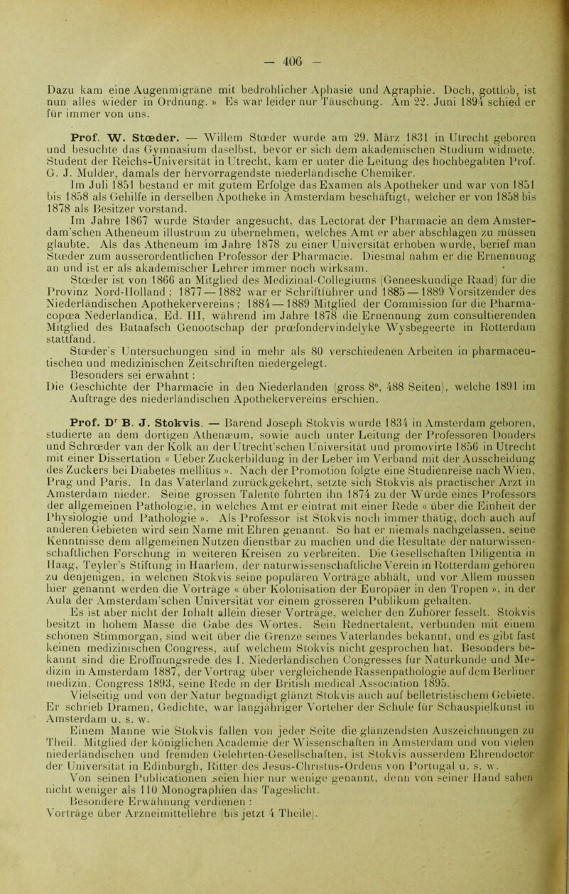 Dazu kam eine Augenmigrane mit bedrohlicher Aphasie und Agraphie. Doch, gottlob, ist mm ailes wieder in Ordnung. » Es war leider nur Tâuschung. Am 22. Juni 189i scbied er fur immer von uns. Prof. W. Stœder. — Willem Stœder wurde am 29. Miirz 1831 in Utrecht geboren und besuchte dus Gymnasium daselbst, bevor er sich dem akademischen Studium widmete. Student der Reichs-Universitat in Utrecht, kam er unter dieLeitung des hochbegabten Prof. G. J. Mulder, damais der hervorragendste niederlandische Chemiker. Im Juli 1851 bestand er mit gutem Erfolge das Examen als Apotheker und war von 1851 bis 1858 als Gehilfe in derselben Apotheke in Amsterdam beschaftigt, welcher er von 1858 bis 1878 als Besitzer vorstand. Im Jahre 1867 wurde Sta'der angesucht, das Lectorat der Pharmacie an dem Amster- dam'schen Atheneum illustrum zu übernehmen, welches Amt er aber abschlagen zu müssen glaubte. Als das Atheneum im Jahre 1878 zu einer Universitat erhoben wurde, berief man Stœder zum ausserordentlichen Professor der Pharmacie. Diesmal nahm er die Ernennung an und ist er als akademischer Lehrer immer noch wirksam. Stœder ist von 1866 an Mitglied des Medizinal-Collegiums (Geneeskundige Raad) lür die Provinz Nord-Holland ; 1877—1882 war er Schriftführer und 1885— 1889 Vorsitzender des Niederlandischen Apothekervereins ; 1884—1889 Mitglied der Commission fur die Pharma- copœa Nederlandica, Ed. III, wahrend im Jahre 1878 die Ernennung zum consultierenden Mitglied des Bataafsch Genootschap der prœfondervindelyke Wysbegeerte in Rotterdam stattfand. Stœder's Pîntersuchungen sind in mehr als 80 verschiedenen Arbeiten in pharmaceu- tischen und medizinischen Zeitschriften niedergelegt. Besonders sei erwahnt : Die Geschichte der Pharmacie in den Niederlanden (gross 8°, 488 Seiten), welche 1891 im Auftrage des niederlandischen Apothekervereins erschien. Prof. Dr B. J. Stokvis. — Barend Joseph Stokvis wurde 1834 in Amsterdam geboren, studierte an dem dortigen Athenamm, sowie auch unter Leitung der Professoren Donders und Schrœder van derKolk an der Utrecht’schen Universitat und promovirte 1856 in Utrecht mit einer Dissertation « Ueber Zuckerbildung in der Leber im Verband mit der Ausscheidung des Zuckers bei Diabètes mellitus ». Nach der Promotion folgte eine Studienreise nach Wien, Prag und Paris. In das Vaterland zurückgekehrt, setzte sich Stokvis als practischer Arzt in Amsterdam nieder. Seine grossen Talente führten ihn 1874 zu der Wurde eines Professors der allgemeinen Pathologie, in welches Amt er eintrat mit einer Rede « über die Einheit der Physiologie und Pathologie ». Als Professor ist Stokvis noch immer thatig, doch auch auf anderen Gebieten wird sein Name mit Ehren genannt. So hat er niemals nachgelassen, seine Kenntnisse dem allgemeinen Nutzen dienstbar zu machen und dieResultate der naturwissen- schaftlichen Forschung in weiteren Ivreisen zu verbreiten. Die Gesellschaften Diligentia in llaag, Teyler’s Stiftung in Haarlem, der naturwissenschaftliche Verein in Rotterdam geboren zu denjenigen, in welc.hen Stokvis seine popularen Vortrage abhalt, und vor Allem müssen hier genannt werden die Vortrage « über Kolonisation der Europiier in den Tropen », in der Aula der Amsterdam’schen Universitat vor einem grosseren Publikum gehalten. Es ist aber nieht der Inhalt allein dieser Vortrage, welcher den Zuhôrer fesselt. Stokvis besitzt in hohem Masse die Gabe des Wortes. Sein Rednertalent, verbunden mit einem schonen Stimmorgan, sind weit über die Grenze seines Vaterlandes bekannt, und esgibt fast keinen medizinischen Congress, auf welchem Stokvis nicht gesprochen hat. Besonders be- kannt sind die Erôffnungsrede des 1. Niederlandischen Congresses für Naturkunde und Me- dizin in Amsterdam 1887, derVortrag über vergleichende Rassenpathologie auf dem Berliner medizin. Congress 1893, seine Rede in der British medical Association 1895. Vielseitig und von derNatur begnadigt glanzt Stokvis auch auf belletristischem Gebiete. Er schrieb Dramen, Gedichte, war langjahriger Vorteher der Schule für Schauspielkunst in Amsterdam u. s. w. Einem Manne vvie Stokvis fallen von jeder Seite die glanzendsten Auszeichnungen zu Theil. Mitglied der koniglichen Academie der Wissenschaften in Amsterdam und von vielen niederlandischen und fremden Gelehrten-Gesellschaften, ist Stokvis ausserdem Ehrendoctor der Universitat in Edinburgh, Ritter des Jesus-Christus-Ordens von Portugal u. s. w. Von seinen Publicationen seien hier nur wenige genannt, demi von seiner Hand salien nicht weniger als 11(J Monographien das Tageslicht. Besondere Erwahnung verdienen : Vortrage über Arzneimittellehre (bis jetzt 4 Theile).