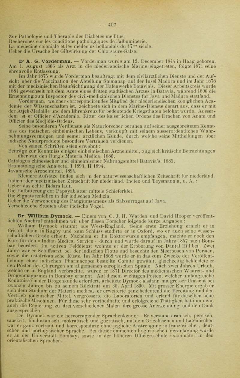 Zur Pathologie and Thérapie des Diabètes mellitus. Recherches sur les conditions pathologiques de l’albuminerie. La médecine coloniale et les médecins hollandais du 17u,e siècle. Ueber die Ursache cler Giftwirkung der Chlorsâure-Salze. D' A. G. Vorderman. — Vorderman wurde am 12. December 1844 in llaag geboren. Am 1. August 1866 als Arzt in die niederlândische Marine eingetreten, folgte 1871 seine ehrenvolle Entlassung. Im Jahr 1875 wurde Vorderman beaul’tragt mit dem civilarztlichen Dienste und der Auf- sicht über die Vaccination der Abteilung Sœmanap au 1'der Insel Madura und im Jahr 1878 mit der medizinischen Beaufsichtigung der Hafenwerke Batavia’s. Dieser Arbeitskreis wurde 1881 gewechseit mit dem Amte eines dritten stadtischen Arztes in Batavia, wâhrend 1890 die Ernennung zum Inspector des civil-medizinischen Dienstes fur Java und Madura stattfand. Vorderman, welcher correspondirendes Mitglied der niederlandischen koniglichen Aca- demie der Wissenschaften ist, zeichnete sich in dem Marine-Dienste derart aus, dass er mit der Atjeh-Medaille und dem Ehrenkreuz fur bedeutende Ivriegsthaten belohnt wurde. Ausser- dem ist er Officier d’Academie, Ritter des kaiserlichen Ordens des Drachen von Anam und Officier des Medjidie-Ordens. Seine besonderen Verdienste als Naturforscher beruhen auf seiner ausgebreiteten Kennt- niss des indischen einheimischen Lebens, verknüpft mit seinem ausserordentlichen Wahr- nehmungsvermogen und seiner arztlichen lvunde, durch welche seine Mittheilungen über indische Naturproducte besonders Vertrauen verdienen. Von seinen Schriften seien erwàhnt : Beitrage zur Kenntniss einiger einheimischen Arzneimittel, zugleich kritische Betrachtungen über van den Burg’s Materia Aledica, 1886. Catalogus chinesischer und einheimischer Nahrungsmittel Batavia’s, 1885. Bromatologische Analecta, I 1893, II 1894. Javanische Arzneimittel. 1894. Kleinere Aufsatze finden sich in der naturwissenschaftiichen Zeitschrift fur niederland. Indien, der medizinischen Zeitschrift für niederland. Indien und Teysmannia, u. A. : Ueber das echte Bidara laut. Die Entbitterung der Papayablâtter mitteis Schieferklei. Die Signaturenlehre in der indischen Medizin. Ueber die Verwendung des Pangiumsamens als Salzsurrogat auf Java. Verschiedene Studien über indische Vôgel. Dr. William Dymock. — Einem von C. J. II. Warden und David Hooper verôffent- lichten Nachruf entnehmen wir über dicsen Forscher folgende kurze Angaben : William Dymock stammt aus West-England. Seine erste Erziehung erhielt er in Bristol, dann in Rugby und zum Schluss studirte er in Oxford, wo er auch seine wissen- schaftlichen Grade erhielt. Nachdem er die Doktorwürde empfangen, machte er noch den Kurs für den « Indian Medical Service » durch und wurde darauf im Jahre 1857 nach Bom- bay beordert. Im activen Felddienst wohnte er der Eroberung von Dantal Hill bei. Zwei Jahre war er Schiffsarzt bei der indischen Flotte und besuchte den Meerbusen von Persien, sowie die ostafrikanische Küste. Im Jahr 1868 wurde er in das zum Zwecke der Verôffent- lichung eîner indischen Pharmacopœ bestellte Comité gewàhlt, gleichzeitig bekleidete er den Posten des Chirurgen am allgemeinen europaischen Spitale. Nach zwei Jahren Urlaub. welche er in England verbrachte, wurde er 1871 Director des medicinischen Waaren- und Drogenmagazines in Bombay ernannt. Auf diesem wichtigen Posten, welcher umfangreiche Kenntnisse in der Drogenkunde erfordert, arbeitete Dymock alsdann mit grosser Umsicht bei zwanzig Jahren bis zu seinem Rücktritt am 30. April 1890. Mit grosser Energie ergab er sich dem Studium der Materia medica, er erweiterte ganz bedeutend die Bereitun°; und den Vertrieb galenischer Mittel, vergrôsserte die Laboratorien und erfand für dieselben neue praktische Maschinen. Für diese sehr vortheilhafte und erfolgreiche Thatigkeit hatihm denn auch die Regierung zu drei verschiedenen Malen ihre grosse Anerkennung und den Dank ausgesprochen. Dr. Dymock war ein hervorragender Sprachenkenner. Er verstand arabisch, persisch, sanskrit, hindustanisch, mokrattisch und guzratisch, mit dem Griechischen und Lateinischen war er ganz verlraut und korrespondirte ohne jegliche Anstrengung in franzôsischer, deut- scher und portugisischer Sprache. Bei dieser eminenten lir.gustischen Veranlagung wurde er an der Universitàt Bombay, sowie in der hoheren Officiersschule Examinator in den orientalischen Sprachen.