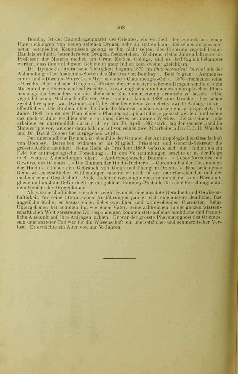 Bombay ist der Hauptdrogenmarkt des Orientes, ein Vortheil, der Dymock bei seinen Untersuchungen von neuen seltenen Urogen sehr zu statten kam. Bei sèinen ausgezeich- neten botanischen Kenntnissen gelang es ihm nicht selten. den Ursprung vegetabilischer Handelsprodukte, besonders von Drogen. festzustellen. Wéhrend vielen Jahren lehrte er als Professor der Materia medica am Grant Medical College, und es darf füglich bebauptet werden. dass ihm auf diesem Gebiete in ganz Indien kein zweiter gleichkam. Dr. Dymock's litterarische Thâtigkeit begann 1875 im Pharmaceutical Journal mit der Abhandlung « Die Asafœtida-Sorten des Marktes von Bombay ». Bald folgten : « Ammonia- cum » und « Dorema-Wurzel », « Myrrha » und « Chaulmoogra-Oel ». 1876 erschienen seine « Berichte über indische Drogen». Muster dieser meistens seltenen Drogen sandte er dem Muséum der « Pharmaceutical Society », sowie englischen und anderen ouropéischen Phar- macologisten besonders um die chemische Zusammensetzung ermitteln zu lassen. «Die vegetabilischen Medicinalstoffe von West-Indien » kamen 1888 zum Drucke, aber schon zwei Jahre spiiter war Dymock im Falle, eine bedeutend vermehrte, zweite Auflage zu ver- ôffent.lichen. Die Studien über die indische Materia medica wurden emsig fortgesetzt. Im Jahre 1888 konnte der Plan einer « Pharmacographia Indica » gefasst werden, und schon das nachste Jahr erschien der erste Band dieses berühmten Werkes. Bis zu seinem Tode arbeitete er unermüdlich daran ; als er am 30. April 1892 star b, lag der sechste Band im Manuscripte vor, welcher dann bald darauf von seinen zwei Mitarbeitern Dr. C. J. H. Warden und Dr. David Hooper herausgegeben wurde. Der unermüdliehe Dymock ist ebenfails der Gronder der Anthropologischen Gesellschaft von Bombay. Derselben widmete er als Mitglied, Président und General-Sekretar die grôsste Aufmerksamkeit. Seine Rede als Président (1889) befasste sich mit « Indien als ein Feld fur anthropologische Forschung». In den Versammlungen brachte er in der Folge nocli weitere Abhandlungen über: « Anthropogonische Béume », « Ueber Narcotica und Gewürze des Orientes », « Die Blumen der Hindu-Dichter », « Curcuma bei den Ceremonien der Hindu » « Ueber den Gebrauch von Ganja und Bhang im Oriente. » Eine bedeutende Reihe wissenschaftlicher Mittheilungen machte er noch in der naturforschenden und der medicinischen Gesellschaft. Viele Gelehrtenvereinigungen ernannten ihn zum Ehrenmit- gliede und im Jahr 1887 erhielt er die goldene Hanbury-Medaille für seine Forschungen auf dem Gebiete der Drogenkunde. Als wissenschaftlicher Forscher zeigte Dymock eine absolute Geradheit und Gewissen- haftigkeit, für seine litterarischen Ausführungen gab er sich eine ausserordentliche, fast éngstliche Mühe, er besass einen liebenswürdigen und wohlwollenden Charakter. Seine Untergebenen betrachteten ihn wie einen Vater. seine zahlreichen in der ganzen wisssen- schafthchen Welt zerstreuten Ivorrespondenten konnten stets auf eine pünkthche und freund- liche Auskunft auf ihre Anfragen zéhlen. Er war der grôsste Pharmacognost des Orientes, sein unerwarteter Tod war für die Wissenschaft ein unersetzlicher und schmerzlischer Yer- lust. Er erreichte ein Alter von nur 58 Jahren.