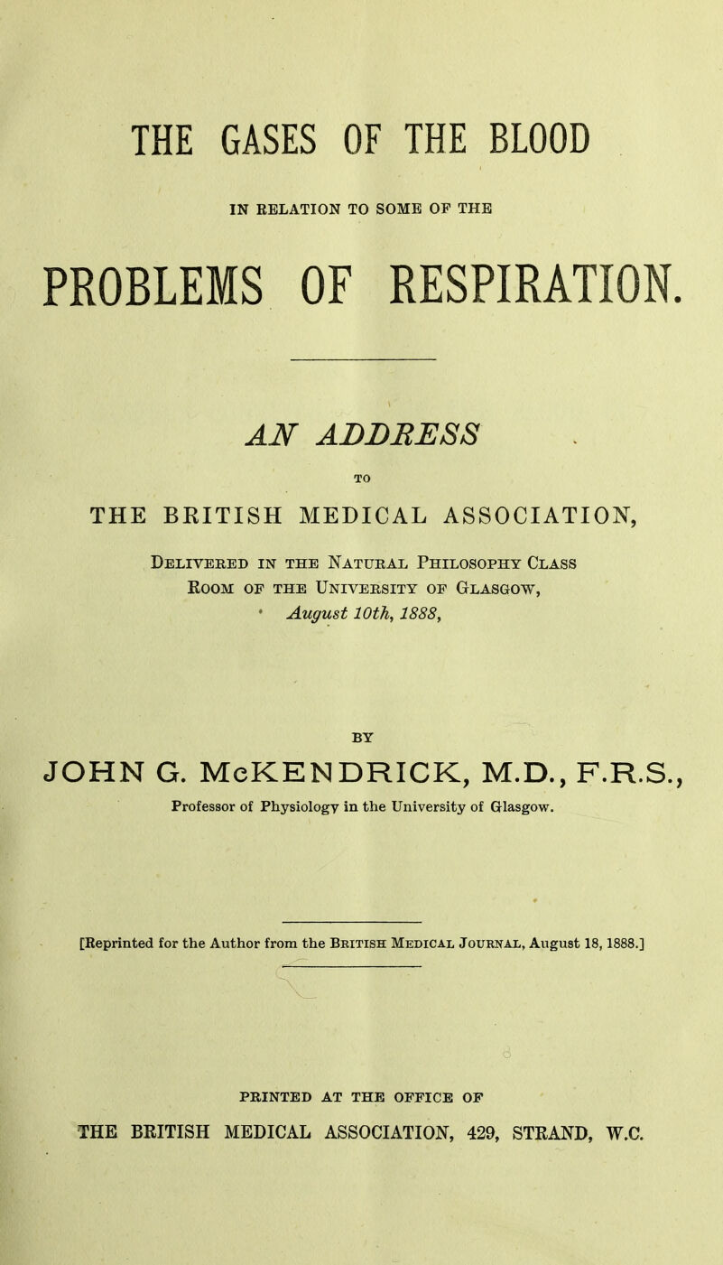 THE GASES OF THE BLOOD IN RELATION TO SOME OF THE PROBLEMS OF RESPIRATION. AN ADDRESS TO THE BKITISH MEDICAL ASSOCIATION, Delivered in the Natural Philosophy Class Room of the University of Glasgow, • August 10th, 1888, BY JOHN G. McKENDRICK, M.D., F.R.S., Professor of Physiology in the University of Glasgow. [Reprinted for the Author from the British Medical Journal, August 18,1888,] printed at the office of THE BRITISH MEDICAL ASSOCIATION, 429, STRAND, W.C.