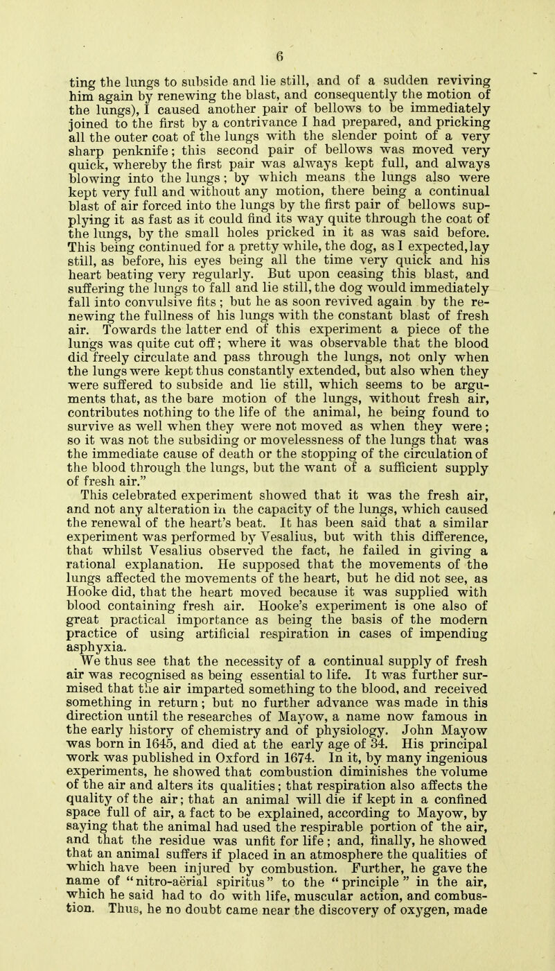 ting the lungs to subside and lie still, and of a sudden reviving him again by renewing the blast, and consequently the motion of the lungs), I caused another pair of bellows to be immediately joined to the first by a contrivance I had prepared, and pricking all the outer coat of the lungs with the slender point of a very sharp penknife; this second pair of bellows was moved very quick, whereby the first pair was always kept full, and always blowing into the lungs; by which means the lungs also were kept very full and without any motion, there being a continual blast of air forced into the lungs by the first pair of bellows sup- plying it as fast as it could find its way quite through the coat of the lungs, by the small holes pricked in it as was said before. This being continued for a pretty while, the dog, as 1 expected, lay still, as before, his eyes being all the time very quick and his heart beating very regularly. But upon ceasing this blast, and suffering the lungs to fall and lie still, the dog would immediately fall into convulsive fits ; but he as soon revived again by the re- newing the fullness of his lungs with the constant blast of fresh air. Towards the latter end of this experiment a piece of the lungs was quite cut off; where it was observable that the blood did freely circulate and pass through the lungs, not only when the lungs were kept thus constantly extended, but also when they were suffered to subside and lie still, which seems to be argu- ments that, as the bare motion of the lungs, without fresh air, contributes nothing to the life of the animal, he being found to survive as well when they were not moved as when they were; so it was not the subsiding or movelessness of the lungs that was the immediate cause of death or the stopping of the circulation of the blood through the lungs, but the want of a sufficient supply of fresh air. This celebrated experiment showed that it was the fresh air, and not any alteration iii the capacity of the lungs, which caused the renewal of the heart's beat. It has been said that a similar experiment was performed by Vesalius, but with this difference, that whilst Vesalius observed the fact, he failed in giving a rational explanation. He supposed that the movements of the lungs affected the movements of the heart, but he did not see, as Hooke did, that the heart moved because it was supplied with blood containing fresh air. Hooke's experiment is one also of great practical importance as being the basis of the modern practice of using artificial respiration in cases of impending asphyxia. We thus see that the necessity of a continual supply of fresh air was recognised as being essential to life. It was further sur- mised that the air imparted something to the blood, and received something in return; but no further advance was made in this direction until the researches of Mayow, a name now famous in the early history of chemistry and of physiology. John Mayow was born in 1645, and died at the early age of 34. His principal work was published in Oxford in 1674. In it, by many ingenious experiments, he showed that combustion diminishes the volume of the air and alters its qualities; that respiration also affects the quality of the air; that an animal will die if kept in a confined space full of air, a fact to be explained, according to Mayow, by saying that the animal had used the respirable portion of the air, and that the residue was unfit for life; and, finally, he showed that an animal suffers if placed in an atmosphere the qualities of which have been injured by combustion. Further, he gave the name of  nitro-aerial apiritus to the  principle  in the air, which he said had to do with life, muscular action, and combus- tion. Thus, he no doubt came near the discovery of oxygen, made