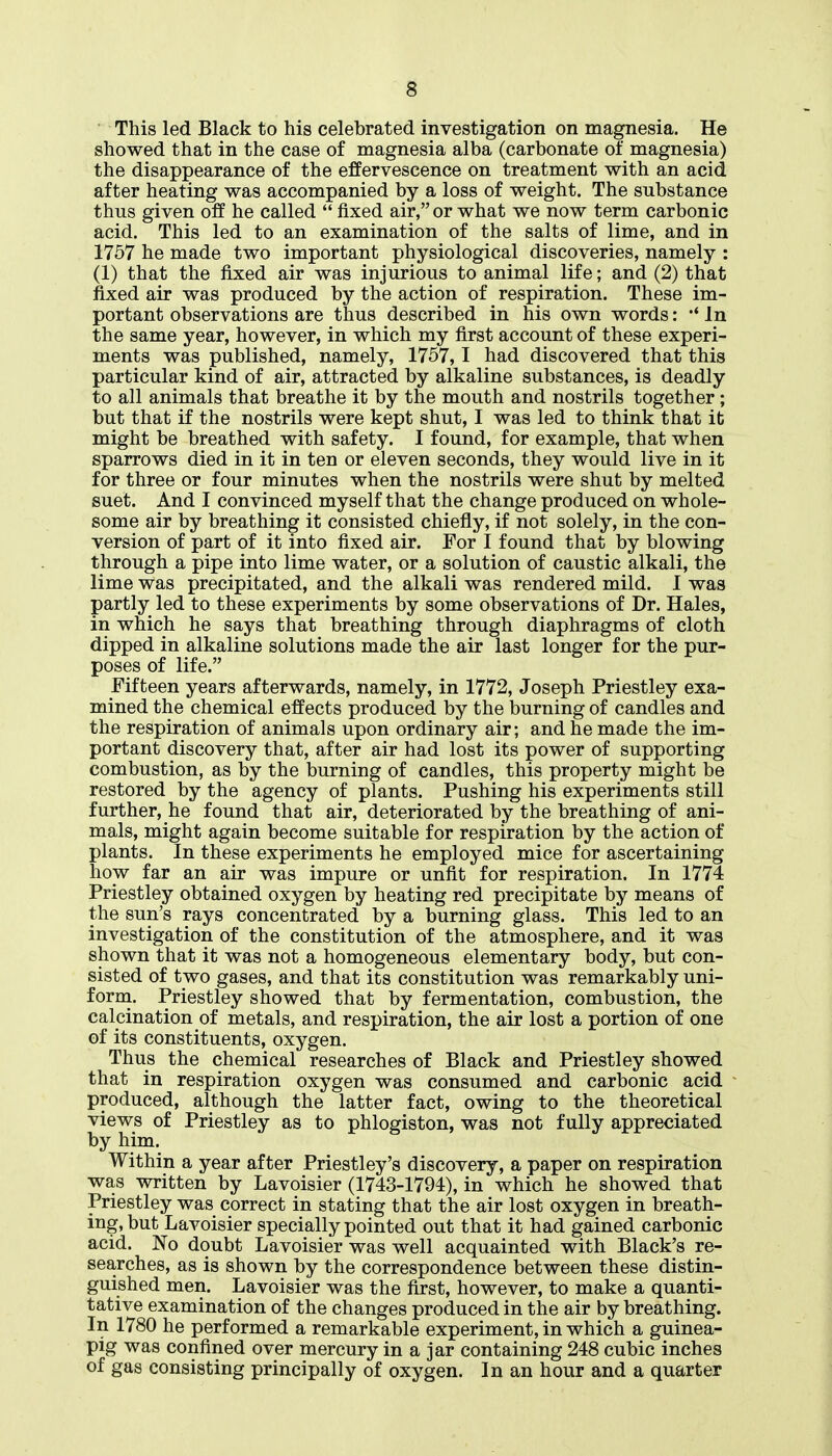 This led Black to his celebrated investigation on magnesia. He showed that in the case of magnesia alba (carbonate of magnesia) the disappearance of the effervescence on treatment with an acid after heating was accompanied by a loss of weight. The substance thus given off he called  fixed air, or what we now term carbonic acid. This led to an examination of the salts of lime, and in 1757 he made two important physiological discoveries, namely : (1) that the fixed air was injurious to animal life; and (2) that fixed air was produced by the action of respiration. These im- portant observations are thus described in his own words: •* In the same year, however, in which my first account of these experi- ments was published, namely, 1757,1 had discovered that this particular kind of air, attracted by alkaline substances, is deadly to all animals that breathe it by the mouth and nostrils together; but that if the nostrils were kept shut, I was led to think that it might be breathed with safety. I found, for example, that when sparrows died in it in ten or eleven seconds, they would live in it for three or four minutes when the nostrils were shut by melted suet. And I convinced myself that the change produced on whole- some air by breathing it consisted chiefly, if not solely, in the con- version of part of it into fixed air. For I found that by blowing through a pipe into lime water, or a solution of caustic alkali, the lime was precipitated, and the alkali was rendered mild. 1 was partly led to these experiments by some observations of Dr. Hales, in which he says that breathing through diaphragms of cloth dipped in alkaline solutions made the air last longer for the pur- poses of life. Fifteen years afterwards, namely, in 1772, Joseph Priestley exa- mined the chemical effects produced by the burning of candles and the respiration of animals upon ordinary air; and he made the im- portant discovery that, after air had lost its power of supporting combustion, as by the burning of candles, this property might be restored by the agency of plants. Pushing his experiments still further, he found that air, deteriorated by the breathing of ani- mals, might again become suitable for respiration by the action of plants. In these experiments he employed mice for ascertaining how far an air was impure or unfit for respiration. In 1774 Priestley obtained oxygen by heating red precipitate by means of the sun's rays concentrated by a burning glass. This led to an investigation of the constitution of the atmosphere, and it was shown that it was not a homogeneous elementary body, but con- sisted of two gases, and that its constitution was remarkably uni- form. Priestley showed that by fermentation, combustion, the calcination of metals, and respiration, the air lost a portion of one of its constituents, oxygen. Thus the chemical researches of Black and Priestley showed that in respiration oxygen was consumed and carbonic acid produced, although the latter fact, owing to the theoretical views of Priestley as to phlogiston, was not fully appreciated by him. Within a year after Priestley's discovery, a paper on respiration was written by Lavoisier (1743-1794), in which he showed that Priestley was correct in stating that the air lost oxygen in breath- ing, but Lavoisier specially pointed out that it had gained carbonic acid. No doubt Lavoisier was well acquainted with Black's re- searches, as is shown by the correspondence between these distin- guished men. Lavoisier was the first, however, to make a quanti- tative examination of the changes produced in the air by breathing. In 1780 he performed a remarkable experiment, in which a guinea- pig was confined over mercury in a jar containing 248 cubic inches of gas consisting principally of oxygen. In an hour and a quarter