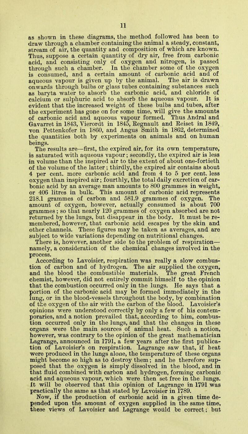 as shown in these diagrams, the method followed has been to draw through a chamber containing the animal a steady, constant, stream of air, the quantity and composition of which are known. Thus, suppose a certain quantity of dry air, free from carbonic acid, and consisting only of oxygen and nitrogen, is passed through such a chamber. In the chamber some of the oxygen is consumed, and a certain amount of carbonic acid and of aqueous vapour is given up by the animal. The air is drawn onwards through bulbs or glass tubes containing substances such as baryta water to absorb the carbonic acid, and chloride of calcium or sulphuric acid to absorb the aqueous vapour. It is evident that the increased weight of these bulbs and tubes, after the experiment has gone on for some time, will give the amounts of carbonic acid and aqueous vapour formed. Thus Andral and Gavarret in 1843, Vierordt in 1845, Eegnault and Eeiset in 1849, von Pettenkofer in 1860, and Angus Smith in 18G2, determined the quantities both by experiments on animals and on human beings. The results are—first, the expired air, for its own temperature, is saturated with aqueous vapour; secondly, the expired air is less in volume than the inspired air to the extent of about one-fortieth of the volume of the latter; thirdly, the expired air contains about 4 per cent, more carbonic acid and from 4 to 5 per cent, less oxygen than inspired air; fourthly, the total daily excretion of car- bonic acid by an average man amounts to 800 grammes in weight, or 406 litres in bulk. This amount of carbonic acid represents 218.1 grammes of carbon and 581.9 grammes of oxygen. The amount of oxygen, however, actually consumed is about 700 grammes; so that nearly 120 grammes of oxygen absorbed are not returned by the lungs, but disappear in the body. It must be re- membered, however, that carbonic acid escapes by the skin and other channels. These figures may be taken as averages, and are subject to wide variations depending on nutritional changes. There is, however, another side to the problem of respiration— namely, a consideration of the chemical changes involved in the process. According to Lavoisier, respiration was really a slow combus- tion of carbon and of hydrogen. The air supplied the oxygen, and the blood the combustible materials. The great French chemist, however, did not entirely commit himself to the opinion that the combustion occurred only in the lungs. He says that a portion of the carbonic acid may be formed immediately in the lung, or in the blood-vessels throughout the body, by combination of the oxygen of the air with the carbon of the blood. Lavoisier's opinions were understood correctly by only a few of his contem- poraries, and a notion prevailed that, according to him, combus- tion occurred only in the lungs, and that the changes in these organs were the main sources of animal heat. Such a notion, however, was contrary to the opinion of the great mathematician Lagrange, announced in 1791, a few years after the first publica- tion of Lavoisier's on respiration. Lagrange saw that, if heat were produced in the lungs alone, the temperature of these organs might become so high as to destroy them; and he therefore sup- posed that the oxygen is simply dissolved in the blood, and in that fluid combined with carbon and hydrogen, forming carbonic acid and aqueous vapour, which were then set free in the lungs. It will be observed that this opinion of Lagrange in 1791 was practically the same as that stated by Lavoisier in 1789. Now, if the production of carbonic acid in a given time de- pended upon the amount of oxygen supplied in the same time, these views of Lavoisier and Lagrange would be correct; but